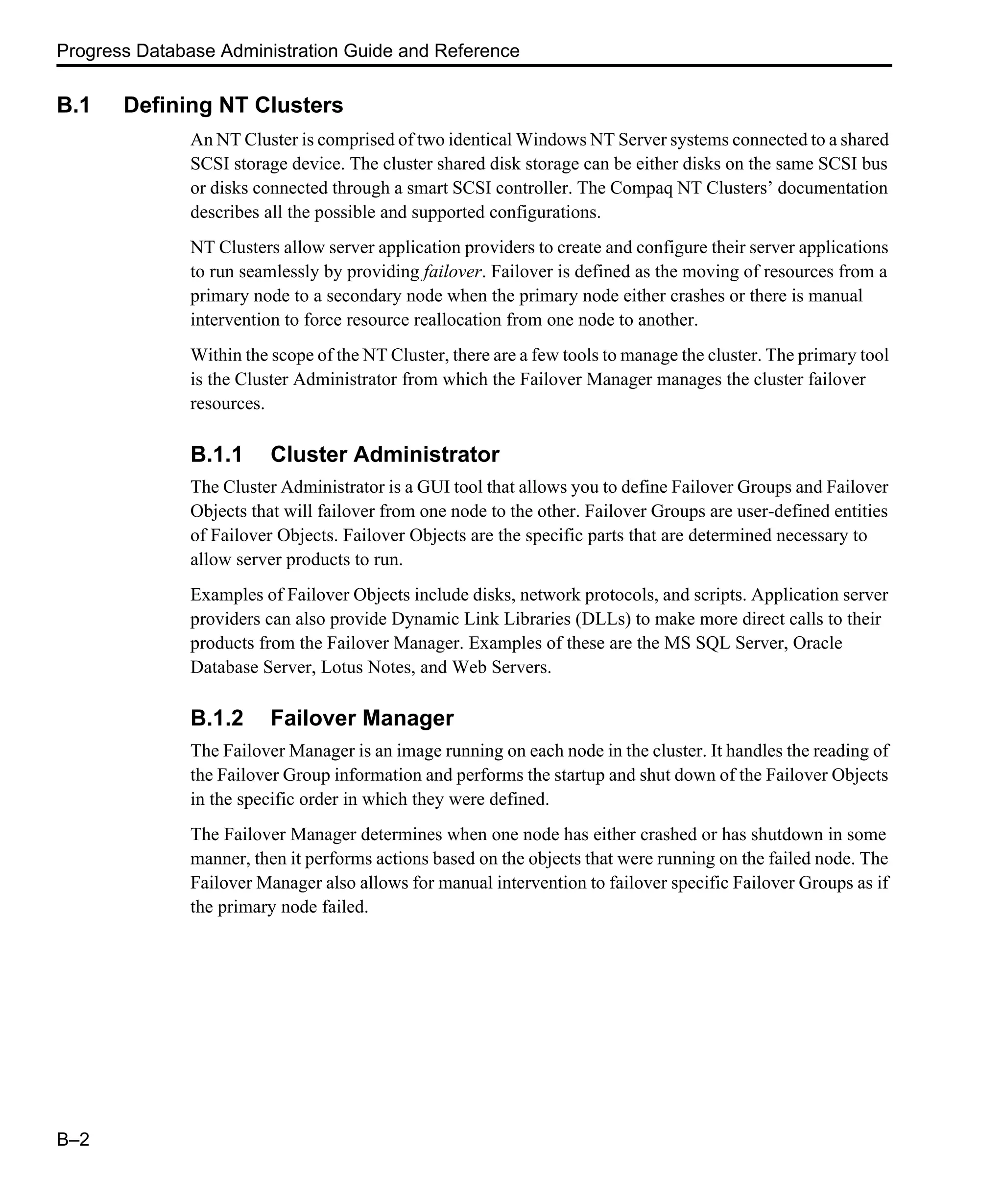 Progress Database Administration Guide and Reference B–2 B.1 Defining NT Clusters An NT Cluster is comprised of two identical Windows NT Server systems connected to a shared SCSI storage device. The cluster shared disk storage can be either disks on the same SCSI bus or disks connected through a smart SCSI controller. The Compaq NT Clusters’ documentation describes all the possible and supported configurations. NT Clusters allow server application providers to create and configure their server applications to run seamlessly by providing failover. Failover is defined as the moving of resources from a primary node to a secondary node when the primary node either crashes or there is manual intervention to force resource reallocation from one node to another. Within the scope of the NT Cluster, there are a few tools to manage the cluster. The primary tool is the Cluster Administrator from which the Failover Manager manages the cluster failover resources. B.1.1 Cluster Administrator The Cluster Administrator is a GUI tool that allows you to define Failover Groups and Failover Objects that will failover from one node to the other. Failover Groups are user-defined entities of Failover Objects. Failover Objects are the specific parts that are determined necessary to allow server products to run. Examples of Failover Objects include disks, network protocols, and scripts. Application server providers can also provide Dynamic Link Libraries (DLLs) to make more direct calls to their products from the Failover Manager. Examples of these are the MS SQL Server, Oracle Database Server, Lotus Notes, and Web Servers. B.1.2 Failover Manager The Failover Manager is an image running on each node in the cluster. It handles the reading of the Failover Group information and performs the startup and shut down of the Failover Objects in the specific order in which they were defined. The Failover Manager determines when one node has either crashed or has shutdown in some manner, then it performs actions based on the objects that were running on the failed node. The Failover Manager also allows for manual intervention to failover specific Failover Groups as if the primary node failed. 
