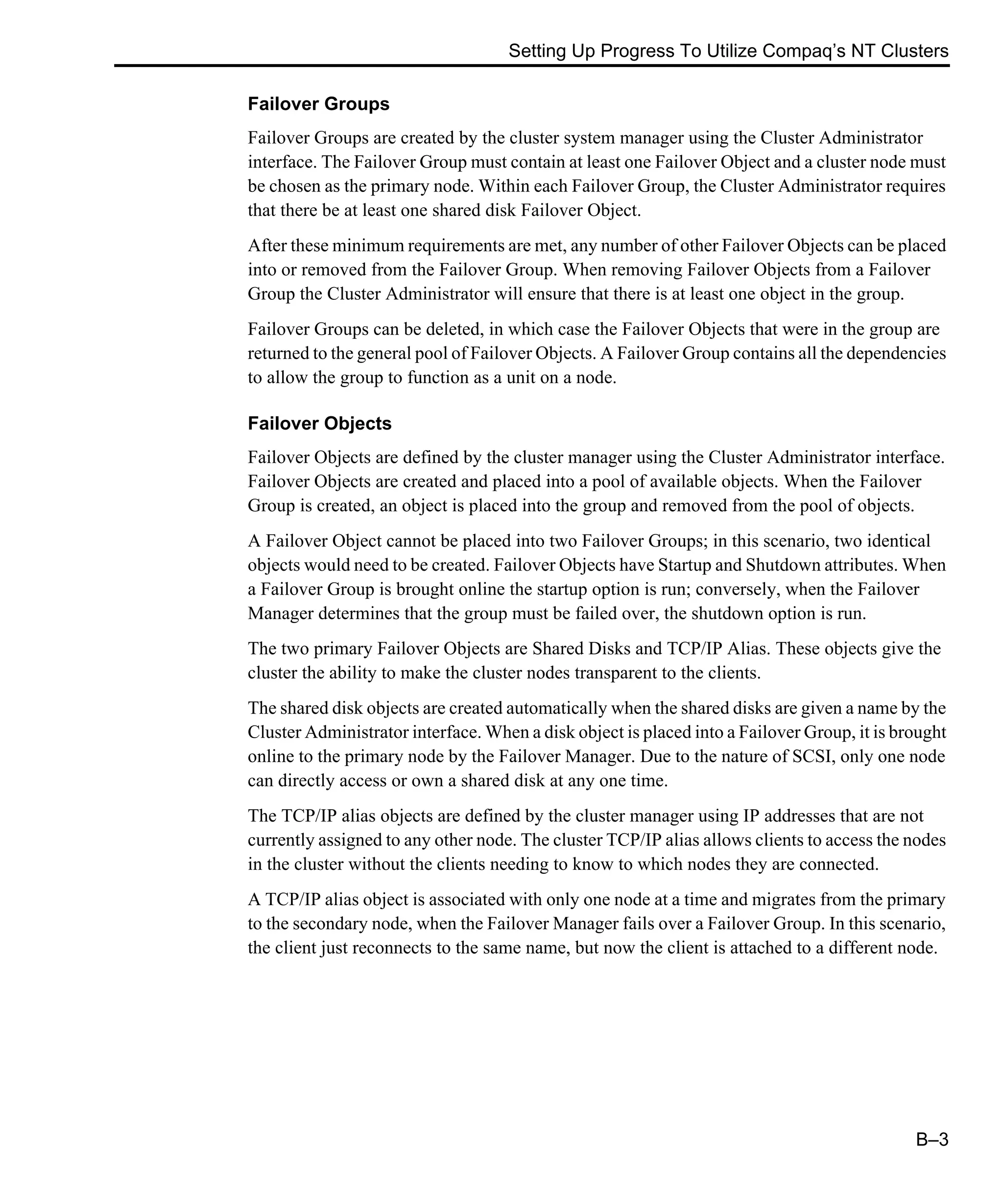 Setting Up Progress To Utilize Compaq’s NT Clusters B–3 Failover Groups Failover Groups are created by the cluster system manager using the Cluster Administrator interface. The Failover Group must contain at least one Failover Object and a cluster node must be chosen as the primary node. Within each Failover Group, the Cluster Administrator requires that there be at least one shared disk Failover Object. After these minimum requirements are met, any number of other Failover Objects can be placed into or removed from the Failover Group. When removing Failover Objects from a Failover Group the Cluster Administrator will ensure that there is at least one object in the group. Failover Groups can be deleted, in which case the Failover Objects that were in the group are returned to the general pool of Failover Objects. A Failover Group contains all the dependencies to allow the group to function as a unit on a node. Failover Objects Failover Objects are defined by the cluster manager using the Cluster Administrator interface. Failover Objects are created and placed into a pool of available objects. When the Failover Group is created, an object is placed into the group and removed from the pool of objects. A Failover Object cannot be placed into two Failover Groups; in this scenario, two identical objects would need to be created. Failover Objects have Startup and Shutdown attributes. When a Failover Group is brought online the startup option is run; conversely, when the Failover Manager determines that the group must be failed over, the shutdown option is run. The two primary Failover Objects are Shared Disks and TCP/IP Alias. These objects give the cluster the ability to make the cluster nodes transparent to the clients. The shared disk objects are created automatically when the shared disks are given a name by the Cluster Administrator interface. When a disk object is placed into a Failover Group, it is brought online to the primary node by the Failover Manager. Due to the nature of SCSI, only one node can directly access or own a shared disk at any one time. The TCP/IP alias objects are defined by the cluster manager using IP addresses that are not currently assigned to any other node. The cluster TCP/IP alias allows clients to access the nodes in the cluster without the clients needing to know to which nodes they are connected. A TCP/IP alias object is associated with only one node at a time and migrates from the primary to the secondary node, when the Failover Manager fails over a Failover Group. In this scenario, the client just reconnects to the same name, but now the client is attached to a different node. 