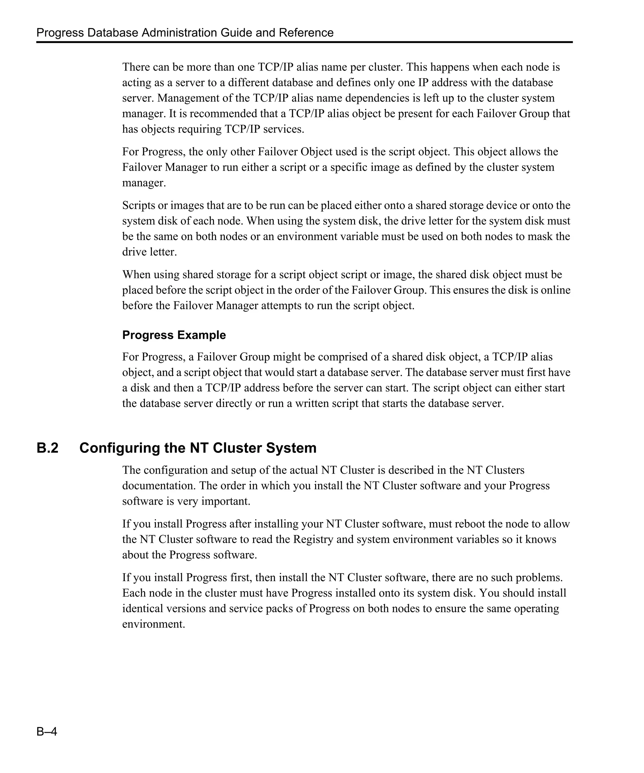 Progress Database Administration Guide and Reference B–4 There can be more than one TCP/IP alias name per cluster. This happens when each node is acting as a server to a different database and defines only one IP address with the database server. Management of the TCP/IP alias name dependencies is left up to the cluster system manager. It is recommended that a TCP/IP alias object be present for each Failover Group that has objects requiring TCP/IP services. For Progress, the only other Failover Object used is the script object. This object allows the Failover Manager to run either a script or a specific image as defined by the cluster system manager. Scripts or images that are to be run can be placed either onto a shared storage device or onto the system disk of each node. When using the system disk, the drive letter for the system disk must be the same on both nodes or an environment variable must be used on both nodes to mask the drive letter. When using shared storage for a script object script or image, the shared disk object must be placed before the script object in the order of the Failover Group. This ensures the disk is online before the Failover Manager attempts to run the script object. Progress Example For Progress, a Failover Group might be comprised of a shared disk object, a TCP/IP alias object, and a script object that would start a database server. The database server must first have a disk and then a TCP/IP address before the server can start. The script object can either start the database server directly or run a written script that starts the database server. B.2 Configuring the NT Cluster System The configuration and setup of the actual NT Cluster is described in the NT Clusters documentation. The order in which you install the NT Cluster software and your Progress software is very important. If you install Progress after installing your NT Cluster software, must reboot the node to allow the NT Cluster software to read the Registry and system environment variables so it knows about the Progress software. If you install Progress first, then install the NT Cluster software, there are no such problems. Each node in the cluster must have Progress installed onto its system disk. You should install identical versions and service packs of Progress on both nodes to ensure the same operating environment. 