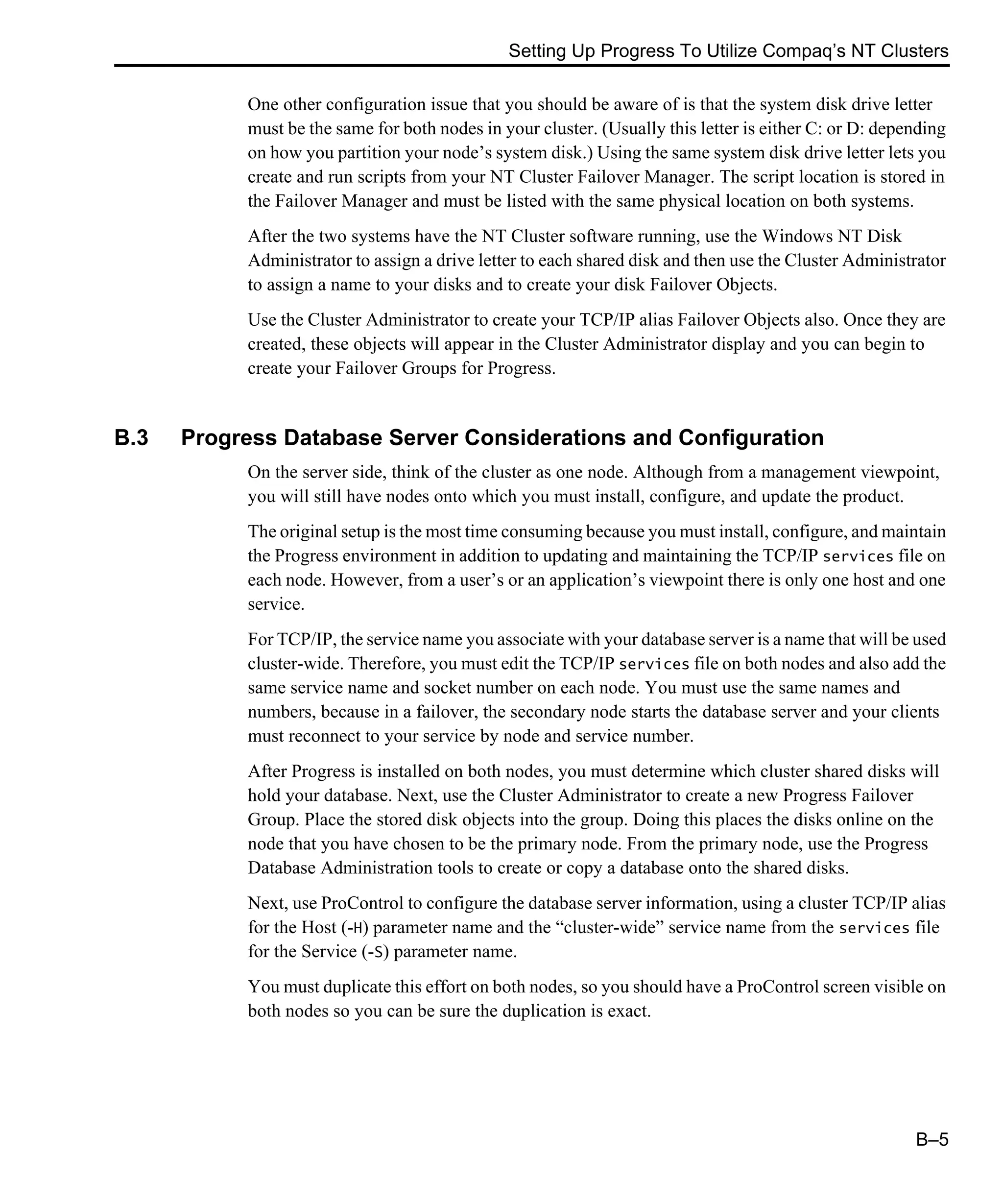 Setting Up Progress To Utilize Compaq’s NT Clusters B–5 One other configuration issue that you should be aware of is that the system disk drive letter must be the same for both nodes in your cluster. (Usually this letter is either C: or D: depending on how you partition your node’s system disk.) Using the same system disk drive letter lets you create and run scripts from your NT Cluster Failover Manager. The script location is stored in the Failover Manager and must be listed with the same physical location on both systems. After the two systems have the NT Cluster software running, use the Windows NT Disk Administrator to assign a drive letter to each shared disk and then use the Cluster Administrator to assign a name to your disks and to create your disk Failover Objects. Use the Cluster Administrator to create your TCP/IP alias Failover Objects also. Once they are created, these objects will appear in the Cluster Administrator display and you can begin to create your Failover Groups for Progress. B.3 Progress Database Server Considerations and Configuration On the server side, think of the cluster as one node. Although from a management viewpoint, you will still have nodes onto which you must install, configure, and update the product. The original setup is the most time consuming because you must install, configure, and maintain the Progress environment in addition to updating and maintaining the TCP/IP services file on each node. However, from a user’s or an application’s viewpoint there is only one host and one service. For TCP/IP, the service name you associate with your database server is a name that will be used cluster-wide. Therefore, you must edit the TCP/IP services file on both nodes and also add the same service name and socket number on each node. You must use the same names and numbers, because in a failover, the secondary node starts the database server and your clients must reconnect to your service by node and service number. After Progress is installed on both nodes, you must determine which cluster shared disks will hold your database. Next, use the Cluster Administrator to create a new Progress Failover Group. Place the stored disk objects into the group. Doing this places the disks online on the node that you have chosen to be the primary node. From the primary node, use the Progress Database Administration tools to create or copy a database onto the shared disks. Next, use ProControl to configure the database server information, using a cluster TCP/IP alias for the Host (-H) parameter name and the “cluster-wide” service name from the services file for the Service (-S) parameter name. You must duplicate this effort on both nodes, so you should have a ProControl screen visible on both nodes so you can be sure the duplication is exact. 