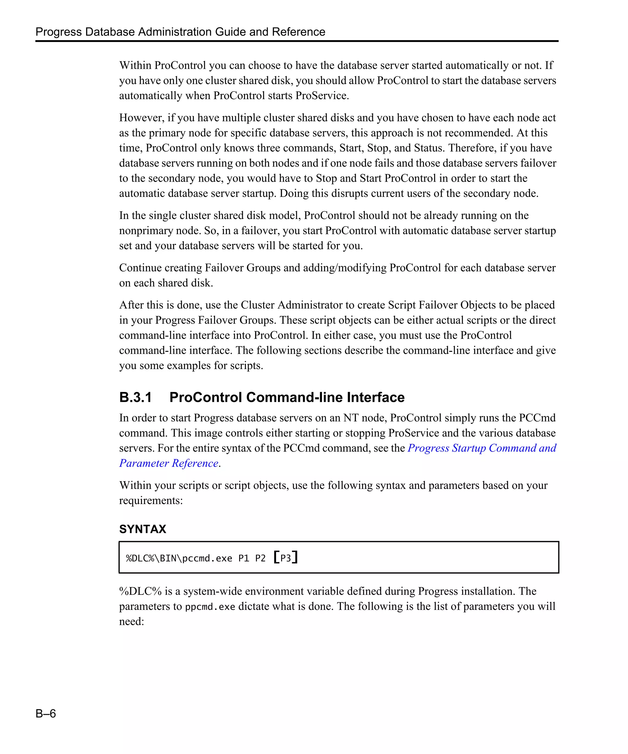 Progress Database Administration Guide and Reference B–6 Within ProControl you can choose to have the database server started automatically or not. If you have only one cluster shared disk, you should allow ProControl to start the database servers automatically when ProControl starts ProService. However, if you have multiple cluster shared disks and you have chosen to have each node act as the primary node for specific database servers, this approach is not recommended. At this time, ProControl only knows three commands, Start, Stop, and Status. Therefore, if you have database servers running on both nodes and if one node fails and those database servers failover to the secondary node, you would have to Stop and Start ProControl in order to start the automatic database server startup. Doing this disrupts current users of the secondary node. In the single cluster shared disk model, ProControl should not be already running on the nonprimary node. So, in a failover, you start ProControl with automatic database server startup set and your database servers will be started for you. Continue creating Failover Groups and adding/modifying ProControl for each database server on each shared disk. After this is done, use the Cluster Administrator to create Script Failover Objects to be placed in your Progress Failover Groups. These script objects can be either actual scripts or the direct command-line interface into ProControl. In either case, you must use the ProControl command-line interface. The following sections describe the command-line interface and give you some examples for scripts. B.3.1 ProControl Command-line Interface In order to start Progress database servers on an NT node, ProControl simply runs the PCCmd command. This image controls either starting or stopping ProService and the various database servers. For the entire syntax of the PCCmd command, see the Progress Startup Command and Parameter Reference. Within your scripts or script objects, use the following syntax and parameters based on your requirements: %DLC% is a system-wide environment variable defined during Progress installation. The parameters to ppcmd.exe dictate what is done. The following is the list of parameters you will need: SYNTAX %DLC%BINpccmd.exe P1 P2 [P3] 