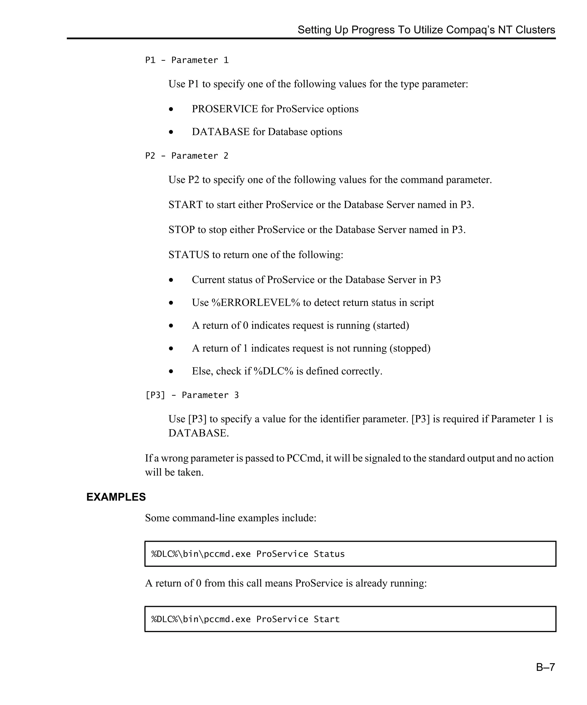 Setting Up Progress To Utilize Compaq’s NT Clusters B–7 P1 - Parameter 1 Use P1 to specify one of the following values for the type parameter: • PROSERVICE for ProService options • DATABASE for Database options P2 - Parameter 2 Use P2 to specify one of the following values for the command parameter. START to start either ProService or the Database Server named in P3. STOP to stop either ProService or the Database Server named in P3. STATUS to return one of the following: • Current status of ProService or the Database Server in P3 • Use %ERRORLEVEL% to detect return status in script • A return of 0 indicates request is running (started) • A return of 1 indicates request is not running (stopped) • Else, check if %DLC% is defined correctly. [P3] - Parameter 3 Use [P3] to specify a value for the identifier parameter. [P3] is required if Parameter 1 is DATABASE. If a wrong parameter is passed to PCCmd, it will be signaled to the standard output and no action will be taken. EXAMPLES Some command-line examples include: A return of 0 from this call means ProService is already running: %DLC%binpccmd.exe ProService Status %DLC%binpccmd.exe ProService Start 