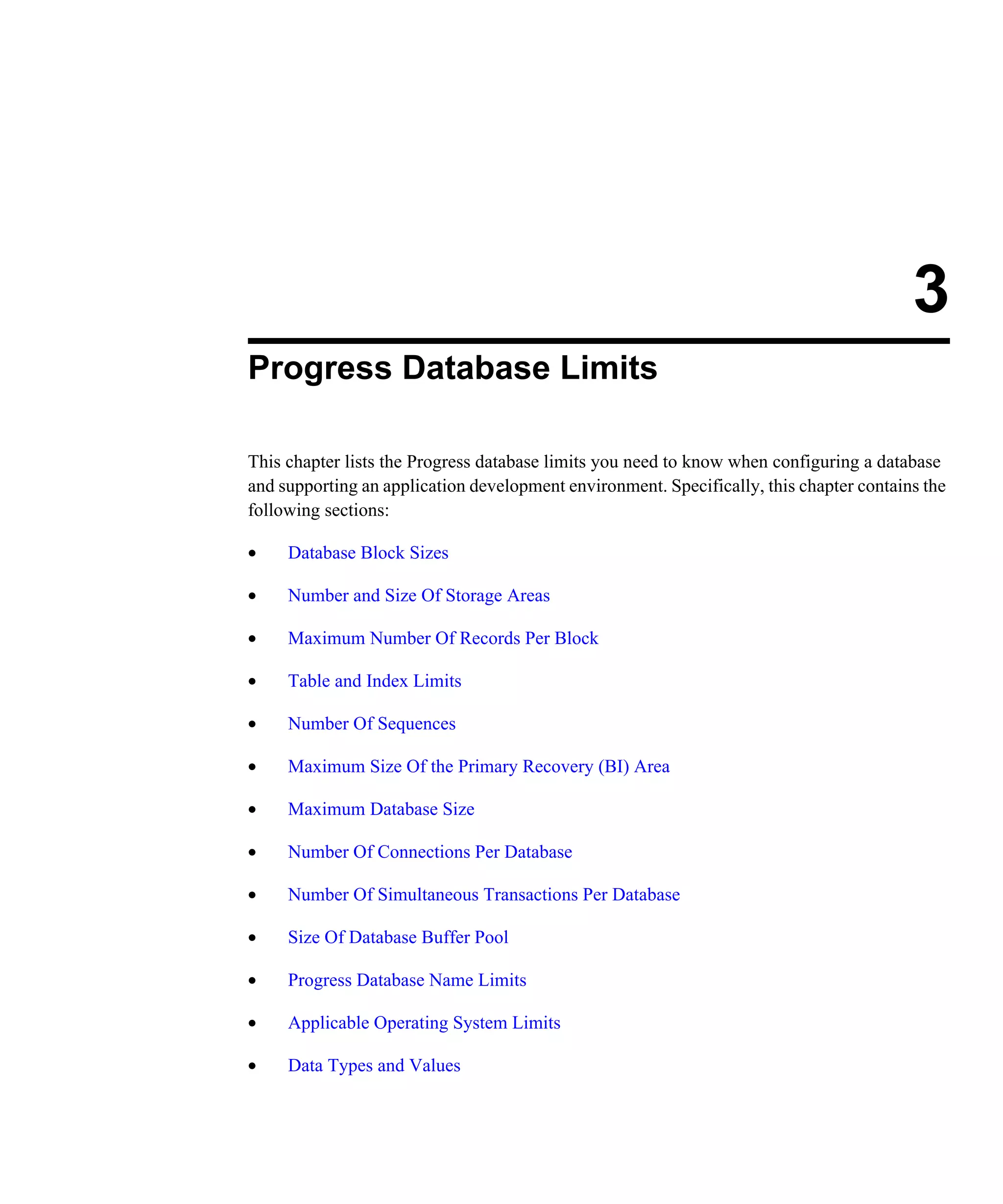 3 Progress Database Limits This chapter lists the Progress database limits you need to know when configuring a database and supporting an application development environment. Specifically, this chapter contains the following sections: • Database Block Sizes • Number and Size Of Storage Areas • Maximum Number Of Records Per Block • Table and Index Limits • Number Of Sequences • Maximum Size Of the Primary Recovery (BI) Area • Maximum Database Size • Number Of Connections Per Database • Number Of Simultaneous Transactions Per Database • Size Of Database Buffer Pool • Progress Database Name Limits • Applicable Operating System Limits • Data Types and Values 