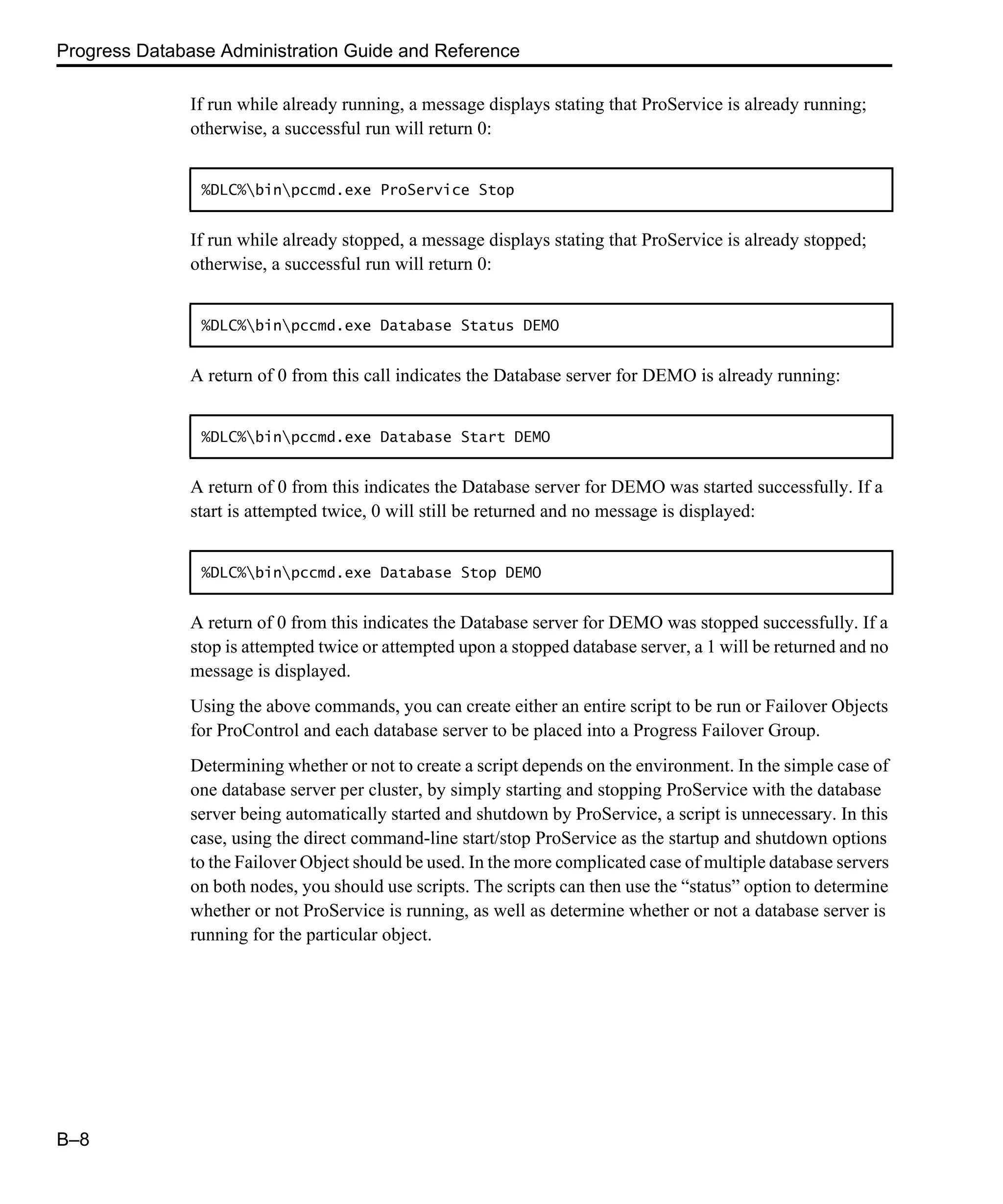 Progress Database Administration Guide and Reference B–8 If run while already running, a message displays stating that ProService is already running; otherwise, a successful run will return 0: If run while already stopped, a message displays stating that ProService is already stopped; otherwise, a successful run will return 0: A return of 0 from this call indicates the Database server for DEMO is already running: A return of 0 from this indicates the Database server for DEMO was started successfully. If a start is attempted twice, 0 will still be returned and no message is displayed: A return of 0 from this indicates the Database server for DEMO was stopped successfully. If a stop is attempted twice or attempted upon a stopped database server, a 1 will be returned and no message is displayed. Using the above commands, you can create either an entire script to be run or Failover Objects for ProControl and each database server to be placed into a Progress Failover Group. Determining whether or not to create a script depends on the environment. In the simple case of one database server per cluster, by simply starting and stopping ProService with the database server being automatically started and shutdown by ProService, a script is unnecessary. In this case, using the direct command-line start/stop ProService as the startup and shutdown options to the Failover Object should be used. In the more complicated case of multiple database servers on both nodes, you should use scripts. The scripts can then use the “status” option to determine whether or not ProService is running, as well as determine whether or not a database server is running for the particular object. %DLC%binpccmd.exe ProService Stop %DLC%binpccmd.exe Database Status DEMO %DLC%binpccmd.exe Database Start DEMO %DLC%binpccmd.exe Database Stop DEMO 