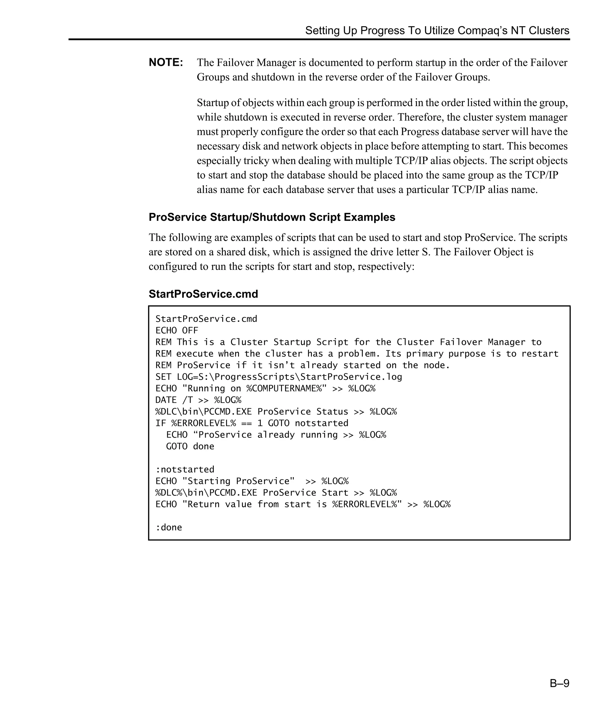 Setting Up Progress To Utilize Compaq’s NT Clusters B–9 NOTE: The Failover Manager is documented to perform startup in the order of the Failover Groups and shutdown in the reverse order of the Failover Groups. Startup of objects within each group is performed in the order listed within the group, while shutdown is executed in reverse order. Therefore, the cluster system manager must properly configure the order so that each Progress database server will have the necessary disk and network objects in place before attempting to start. This becomes especially tricky when dealing with multiple TCP/IP alias objects. The script objects to start and stop the database should be placed into the same group as the TCP/IP alias name for each database server that uses a particular TCP/IP alias name. ProService Startup/Shutdown Script Examples The following are examples of scripts that can be used to start and stop ProService. The scripts are stored on a shared disk, which is assigned the drive letter S. The Failover Object is configured to run the scripts for start and stop, respectively: StartProService.cmd StartProService.cmd ECHO OFF REM This is a Cluster Startup Script for the Cluster Failover Manager to REM execute when the cluster has a problem. Its primary purpose is to restart REM ProService if it isn’t already started on the node. SET LOG=S:ProgressScriptsStartProService.log ECHO "Running on %COMPUTERNAME%" >> %LOG% DATE /T >> %LOG% %DLCbinPCCMD.EXE ProService Status >> %LOG% IF %ERRORLEVEL% == 1 GOTO notstarted ECHO “ProService already running >> %LOG% GOTO done :notstarted ECHO "Starting ProService" >> %LOG% %DLC%binPCCMD.EXE ProService Start >> %LOG% ECHO "Return value from start is %ERRORLEVEL%" >> %LOG% :done 