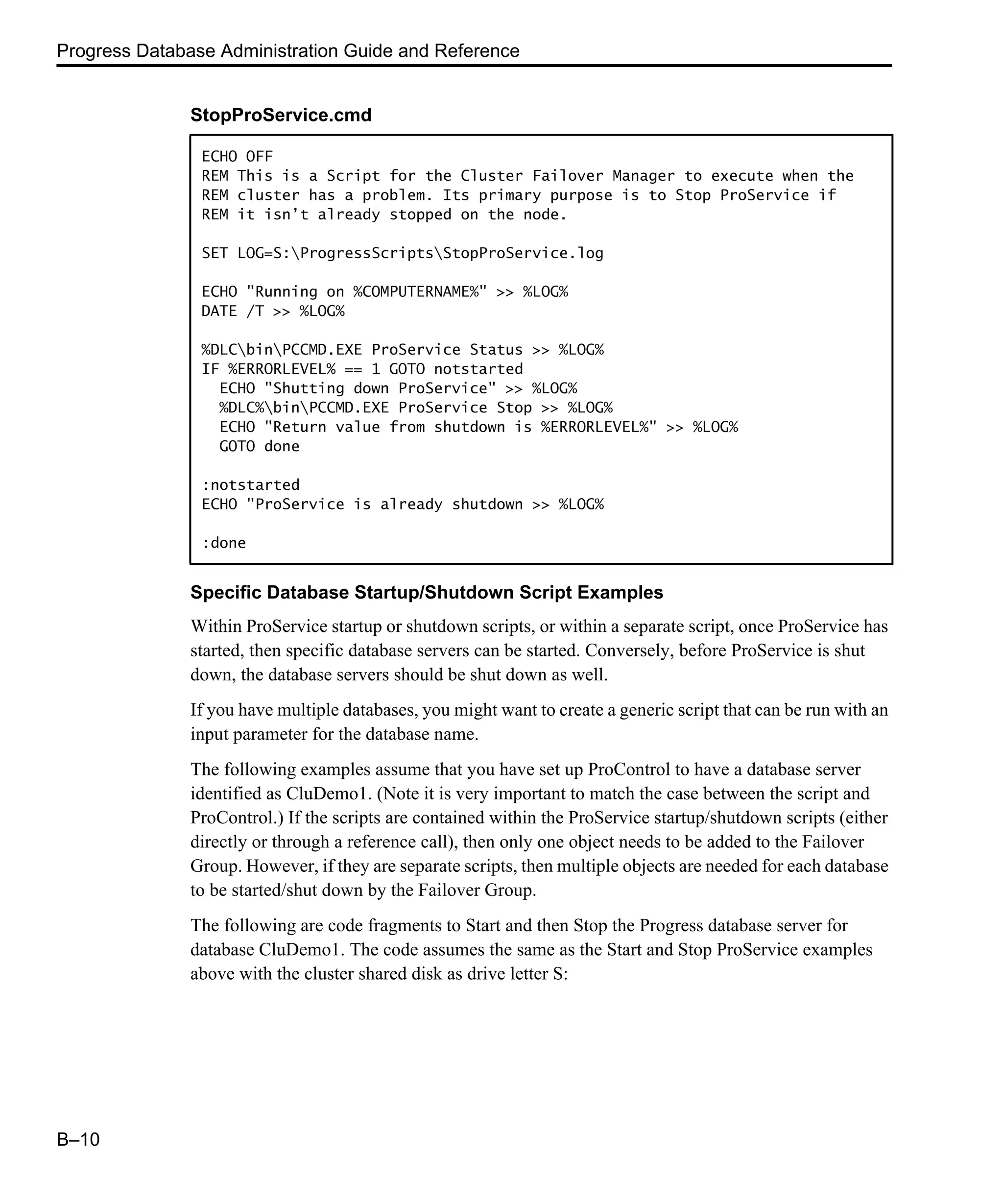 Progress Database Administration Guide and Reference B–10 Specific Database Startup/Shutdown Script Examples Within ProService startup or shutdown scripts, or within a separate script, once ProService has started, then specific database servers can be started. Conversely, before ProService is shut down, the database servers should be shut down as well. If you have multiple databases, you might want to create a generic script that can be run with an input parameter for the database name. The following examples assume that you have set up ProControl to have a database server identified as CluDemo1. (Note it is very important to match the case between the script and ProControl.) If the scripts are contained within the ProService startup/shutdown scripts (either directly or through a reference call), then only one object needs to be added to the Failover Group. However, if they are separate scripts, then multiple objects are needed for each database to be started/shut down by the Failover Group. The following are code fragments to Start and then Stop the Progress database server for database CluDemo1. The code assumes the same as the Start and Stop ProService examples above with the cluster shared disk as drive letter S: StopProService.cmd ECHO OFF REM This is a Script for the Cluster Failover Manager to execute when the REM cluster has a problem. Its primary purpose is to Stop ProService if REM it isn’t already stopped on the node. SET LOG=S:ProgressScriptsStopProService.log ECHO "Running on %COMPUTERNAME%" >> %LOG% DATE /T >> %LOG% %DLCbinPCCMD.EXE ProService Status >> %LOG% IF %ERRORLEVEL% == 1 GOTO notstarted ECHO "Shutting down ProService" >> %LOG% %DLC%binPCCMD.EXE ProService Stop >> %LOG% ECHO "Return value from shutdown is %ERRORLEVEL%" >> %LOG% GOTO done :notstarted ECHO "ProService is already shutdown >> %LOG% :done 