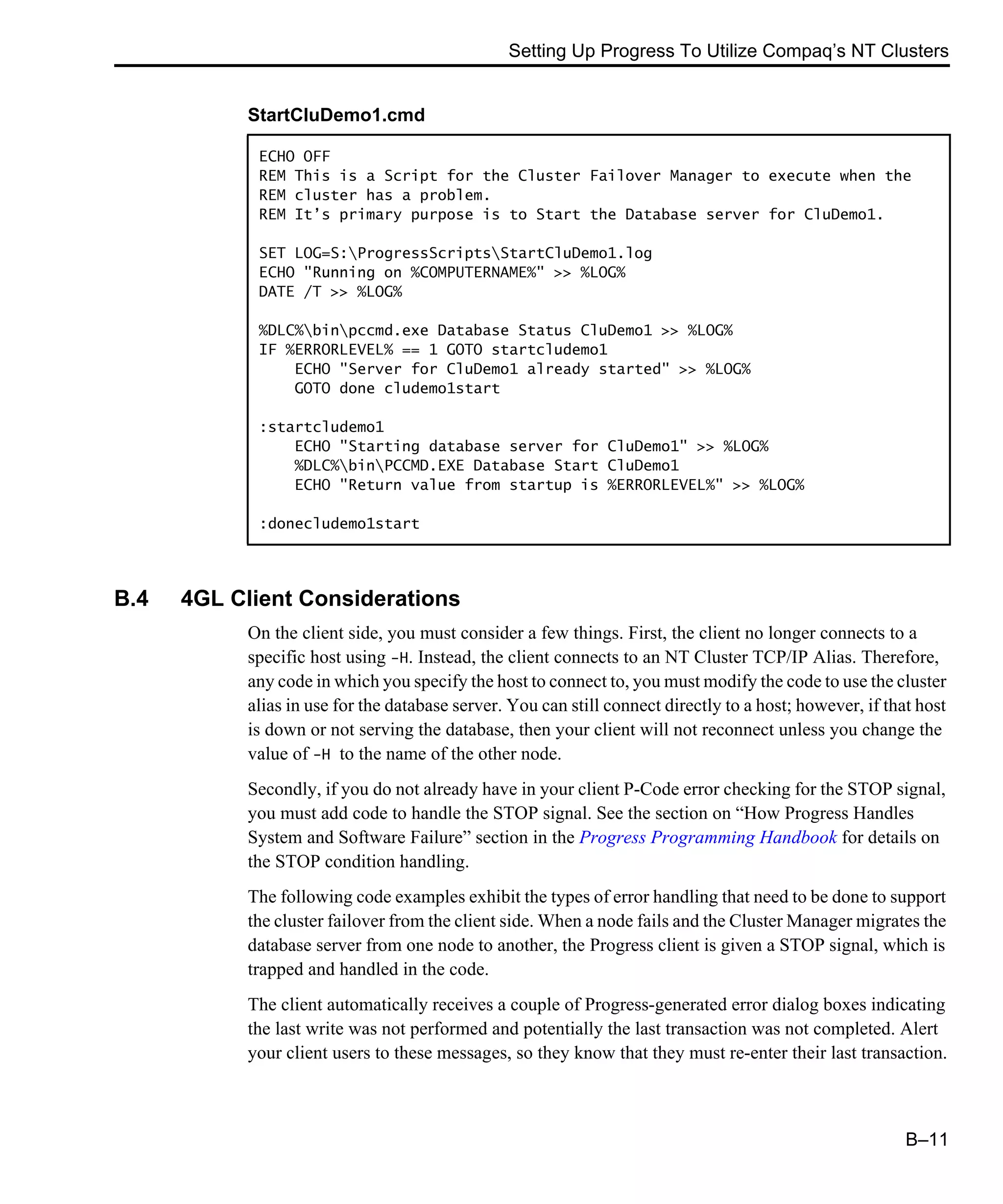 Setting Up Progress To Utilize Compaq’s NT Clusters B–11 B.4 4GL Client Considerations On the client side, you must consider a few things. First, the client no longer connects to a specific host using -H. Instead, the client connects to an NT Cluster TCP/IP Alias. Therefore, any code in which you specify the host to connect to, you must modify the code to use the cluster alias in use for the database server. You can still connect directly to a host; however, if that host is down or not serving the database, then your client will not reconnect unless you change the value of -H to the name of the other node. Secondly, if you do not already have in your client P-Code error checking for the STOP signal, you must add code to handle the STOP signal. See the section on “How Progress Handles System and Software Failure” section in the Progress Programming Handbook for details on the STOP condition handling. The following code examples exhibit the types of error handling that need to be done to support the cluster failover from the client side. When a node fails and the Cluster Manager migrates the database server from one node to another, the Progress client is given a STOP signal, which is trapped and handled in the code. The client automatically receives a couple of Progress-generated error dialog boxes indicating the last write was not performed and potentially the last transaction was not completed. Alert your client users to these messages, so they know that they must re-enter their last transaction. StartCluDemo1.cmd ECHO OFF REM This is a Script for the Cluster Failover Manager to execute when the REM cluster has a problem. REM It’s primary purpose is to Start the Database server for CluDemo1. SET LOG=S:ProgressScriptsStartCluDemo1.log ECHO "Running on %COMPUTERNAME%" >> %LOG% DATE /T >> %LOG% %DLC%binpccmd.exe Database Status CluDemo1 >> %LOG% IF %ERRORLEVEL% == 1 GOTO startcludemo1 ECHO "Server for CluDemo1 already started" >> %LOG% GOTO done cludemo1start :startcludemo1 ECHO "Starting database server for CluDemo1" >> %LOG% %DLC%binPCCMD.EXE Database Start CluDemo1 ECHO "Return value from startup is %ERRORLEVEL%" >> %LOG% :donecludemo1start 