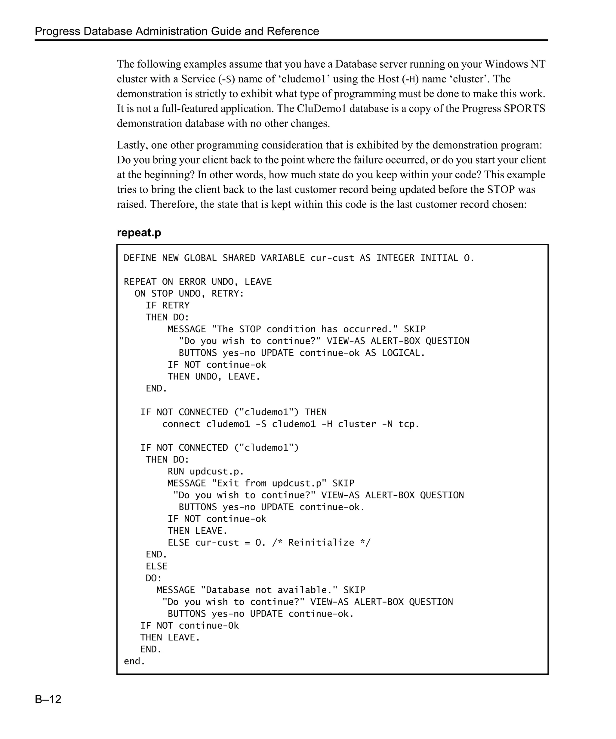 Progress Database Administration Guide and Reference B–12 The following examples assume that you have a Database server running on your Windows NT cluster with a Service (-S) name of ‘cludemo1’ using the Host (-H) name ‘cluster’. The demonstration is strictly to exhibit what type of programming must be done to make this work. It is not a full-featured application. The CluDemo1 database is a copy of the Progress SPORTS demonstration database with no other changes. Lastly, one other programming consideration that is exhibited by the demonstration program: Do you bring your client back to the point where the failure occurred, or do you start your client at the beginning? In other words, how much state do you keep within your code? This example tries to bring the client back to the last customer record being updated before the STOP was raised. Therefore, the state that is kept within this code is the last customer record chosen: repeat.p DEFINE NEW GLOBAL SHARED VARIABLE cur-cust AS INTEGER INITIAL O. REPEAT ON ERROR UNDO, LEAVE ON STOP UNDO, RETRY: IF RETRY THEN DO: MESSAGE "The STOP condition has occurred." SKIP "Do you wish to continue?" VIEW-AS ALERT-BOX QUESTION BUTTONS yes-no UPDATE continue-ok AS LOGICAL. IF NOT continue-ok THEN UNDO, LEAVE. END. IF NOT CONNECTED ("cludemo1") THEN connect cludemo1 -S cludemo1 -H cluster -N tcp. IF NOT CONNECTED ("cludemo1") THEN DO: RUN updcust.p. MESSAGE "Exit from updcust.p" SKIP "Do you wish to continue?" VIEW-AS ALERT-BOX QUESTION BUTTONS yes-no UPDATE continue-ok. IF NOT continue-ok THEN LEAVE. ELSE cur-cust = O. /* Reinitialize */ END. ELSE DO: MESSAGE "Database not available." SKIP "Do you wish to continue?" VIEW-AS ALERT-BOX QUESTION BUTTONS yes-no UPDATE continue-ok. IF NOT continue-0k THEN LEAVE. END. end. 