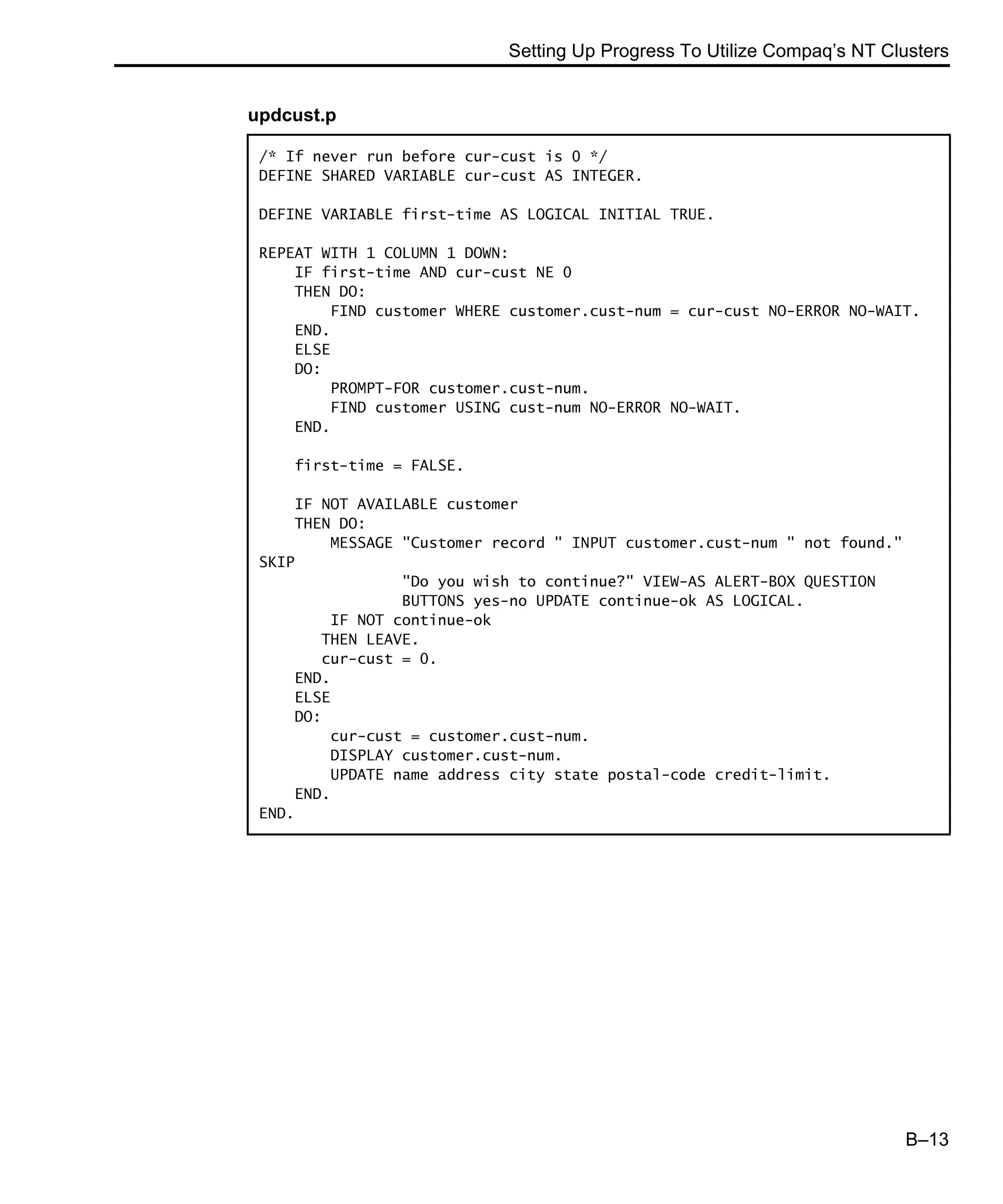 Setting Up Progress To Utilize Compaq’s NT Clusters B–13 updcust.p /* If never run before cur-cust is 0 */ DEFINE SHARED VARIABLE cur-cust AS INTEGER. DEFINE VARIABLE first-time AS LOGICAL INITIAL TRUE. REPEAT WITH 1 COLUMN 1 DOWN: IF first-time AND cur-cust NE 0 THEN DO: FIND customer WHERE customer.cust-num = cur-cust NO-ERROR NO-WAIT. END. ELSE DO: PROMPT-FOR customer.cust-num. FIND customer USING cust-num NO-ERROR NO-WAIT. END. first-time = FALSE. IF NOT AVAILABLE customer THEN DO: MESSAGE "Customer record " INPUT customer.cust-num " not found." SKIP "Do you wish to continue?" VIEW-AS ALERT-BOX QUESTION BUTTONS yes-no UPDATE continue-ok AS LOGICAL. IF NOT continue-ok THEN LEAVE. cur-cust = 0. END. ELSE DO: cur-cust = customer.cust-num. DISPLAY customer.cust-num. UPDATE name address city state postal-code credit-limit. END. END. 