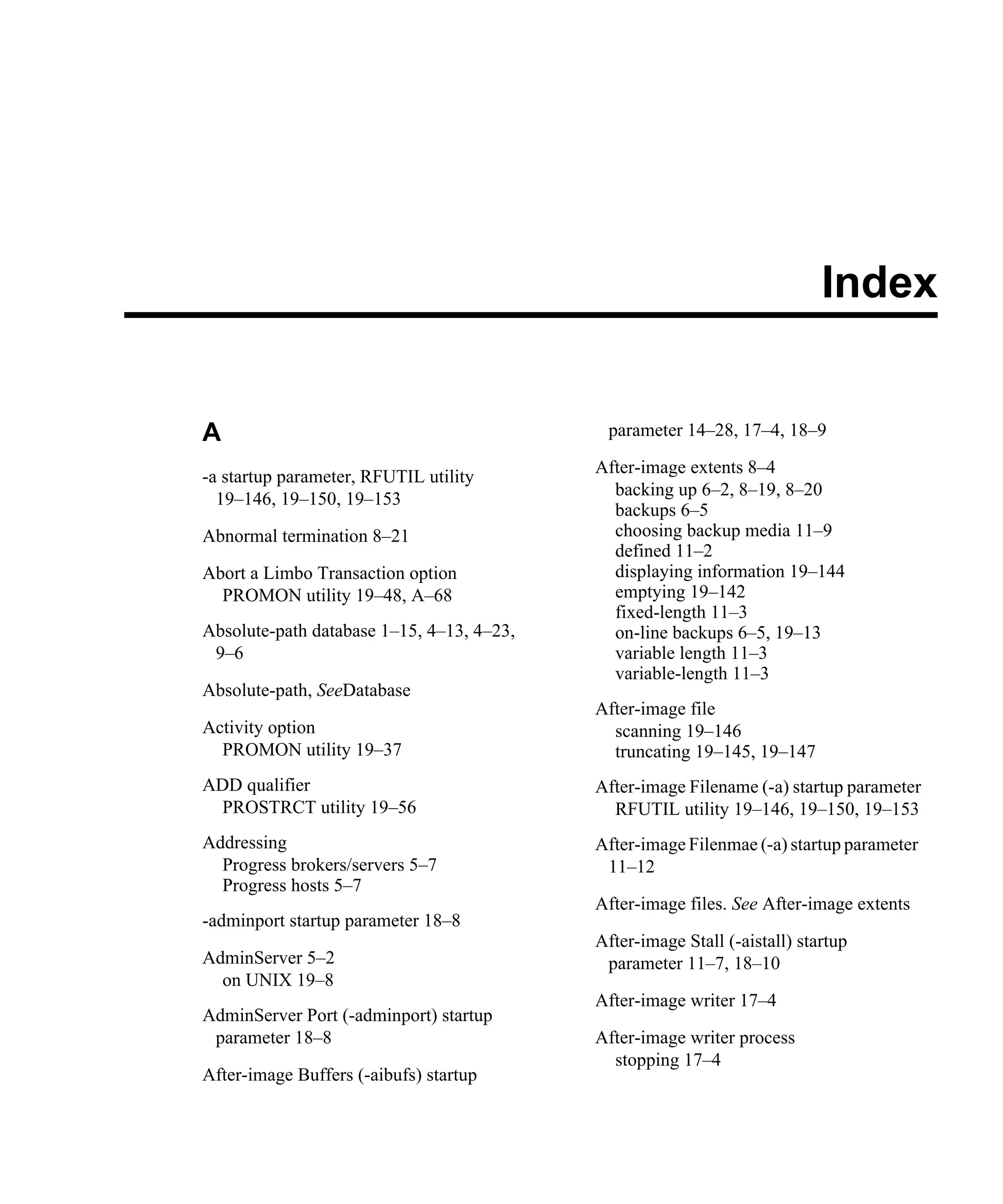 Index A -a startup parameter, RFUTIL utility 19–146, 19–150, 19–153 Abnormal termination 8–21 Abort a Limbo Transaction option PROMON utility 19–48, A–68 Absolute-path database 1–15, 4–13, 4–23, 9–6 Absolute-path, SeeDatabase Activity option PROMON utility 19–37 ADD qualifier PROSTRCT utility 19–56 Addressing Progress brokers/servers 5–7 Progress hosts 5–7 -adminport startup parameter 18–8 AdminServer 5–2 on UNIX 19–8 AdminServer Port (-adminport) startup parameter 18–8 After-image Buffers (-aibufs) startup parameter 14–28, 17–4, 18–9 After-image extents 8–4 backing up 6–2, 8–19, 8–20 backups 6–5 choosing backup media 11–9 defined 11–2 displaying information 19–144 emptying 19–142 fixed-length 11–3 on-line backups 6–5, 19–13 variable length 11–3 variable-length 11–3 After-image file scanning 19–146 truncating 19–145, 19–147 After-image Filename (-a) startup parameter RFUTIL utility 19–146, 19–150, 19–153 After-image Filenmae (-a) startup parameter 11–12 After-image files. See After-image extents After-image Stall (-aistall) startup parameter 11–7, 18–10 After-image writer 17–4 After-image writer process stopping 17–4 