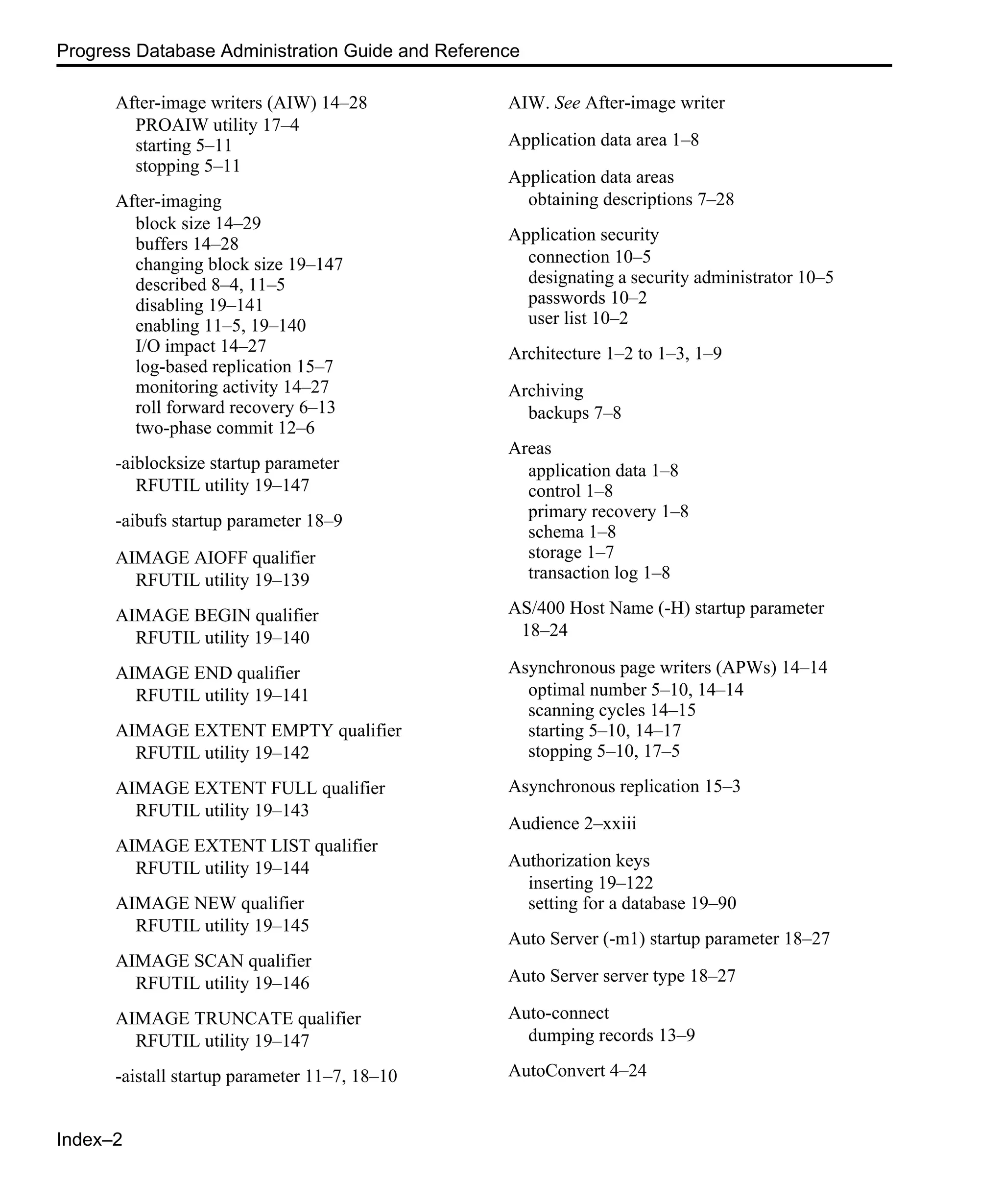 Index–2 Progress Database Administration Guide and Reference After-image writers (AIW) 14–28 PROAIW utility 17–4 starting 5–11 stopping 5–11 After-imaging block size 14–29 buffers 14–28 changing block size 19–147 described 8–4, 11–5 disabling 19–141 enabling 11–5, 19–140 I/O impact 14–27 log-based replication 15–7 monitoring activity 14–27 roll forward recovery 6–13 two-phase commit 12–6 -aiblocksize startup parameter RFUTIL utility 19–147 -aibufs startup parameter 18–9 AIMAGE AIOFF qualifier RFUTIL utility 19–139 AIMAGE BEGIN qualifier RFUTIL utility 19–140 AIMAGE END qualifier RFUTIL utility 19–141 AIMAGE EXTENT EMPTY qualifier RFUTIL utility 19–142 AIMAGE EXTENT FULL qualifier RFUTIL utility 19–143 AIMAGE EXTENT LIST qualifier RFUTIL utility 19–144 AIMAGE NEW qualifier RFUTIL utility 19–145 AIMAGE SCAN qualifier RFUTIL utility 19–146 AIMAGE TRUNCATE qualifier RFUTIL utility 19–147 -aistall startup parameter 11–7, 18–10 AIW. See After-image writer Application data area 1–8 Application data areas obtaining descriptions 7–28 Application security connection 10–5 designating a security administrator 10–5 passwords 10–2 user list 10–2 Architecture 1–2 to 1–3, 1–9 Archiving backups 7–8 Areas application data 1–8 control 1–8 primary recovery 1–8 schema 1–8 storage 1–7 transaction log 1–8 AS/400 Host Name (-H) startup parameter 18–24 Asynchronous page writers (APWs) 14–14 optimal number 5–10, 14–14 scanning cycles 14–15 starting 5–10, 14–17 stopping 5–10, 17–5 Asynchronous replication 15–3 Audience 2–xxiii Authorization keys inserting 19–122 setting for a database 19–90 Auto Server (-m1) startup parameter 18–27 Auto Server server type 18–27 Auto-connect dumping records 13–9 AutoConvert 4–24 