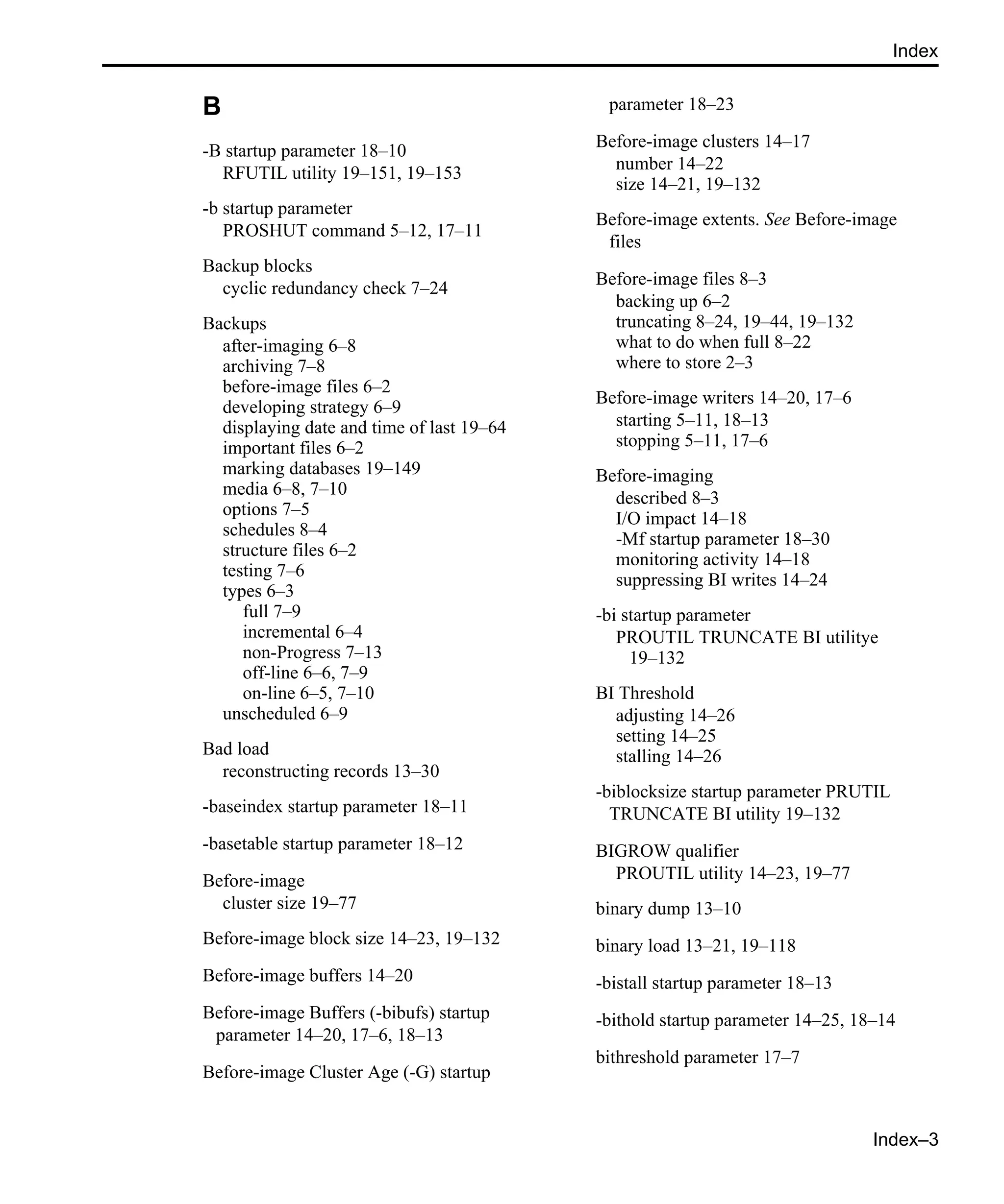 Index–3 Index B -B startup parameter 18–10 RFUTIL utility 19–151, 19–153 -b startup parameter PROSHUT command 5–12, 17–11 Backup blocks cyclic redundancy check 7–24 Backups after-imaging 6–8 archiving 7–8 before-image files 6–2 developing strategy 6–9 displaying date and time of last 19–64 important files 6–2 marking databases 19–149 media 6–8, 7–10 options 7–5 schedules 8–4 structure files 6–2 testing 7–6 types 6–3 full 7–9 incremental 6–4 non-Progress 7–13 off-line 6–6, 7–9 on-line 6–5, 7–10 unscheduled 6–9 Bad load reconstructing records 13–30 -baseindex startup parameter 18–11 -basetable startup parameter 18–12 Before-image cluster size 19–77 Before-image block size 14–23, 19–132 Before-image buffers 14–20 Before-image Buffers (-bibufs) startup parameter 14–20, 17–6, 18–13 Before-image Cluster Age (-G) startup parameter 18–23 Before-image clusters 14–17 number 14–22 size 14–21, 19–132 Before-image extents. See Before-image files Before-image files 8–3 backing up 6–2 truncating 8–24, 19–44, 19–132 what to do when full 8–22 where to store 2–3 Before-image writers 14–20, 17–6 starting 5–11, 18–13 stopping 5–11, 17–6 Before-imaging described 8–3 I/O impact 14–18 -Mf startup parameter 18–30 monitoring activity 14–18 suppressing BI writes 14–24 -bi startup parameter PROUTIL TRUNCATE BI utilitye 19–132 BI Threshold adjusting 14–26 setting 14–25 stalling 14–26 -biblocksize startup parameter PRUTIL TRUNCATE BI utility 19–132 BIGROW qualifier PROUTIL utility 14–23, 19–77 binary dump 13–10 binary load 13–21, 19–118 -bistall startup parameter 18–13 -bithold startup parameter 14–25, 18–14 bithreshold parameter 17–7 