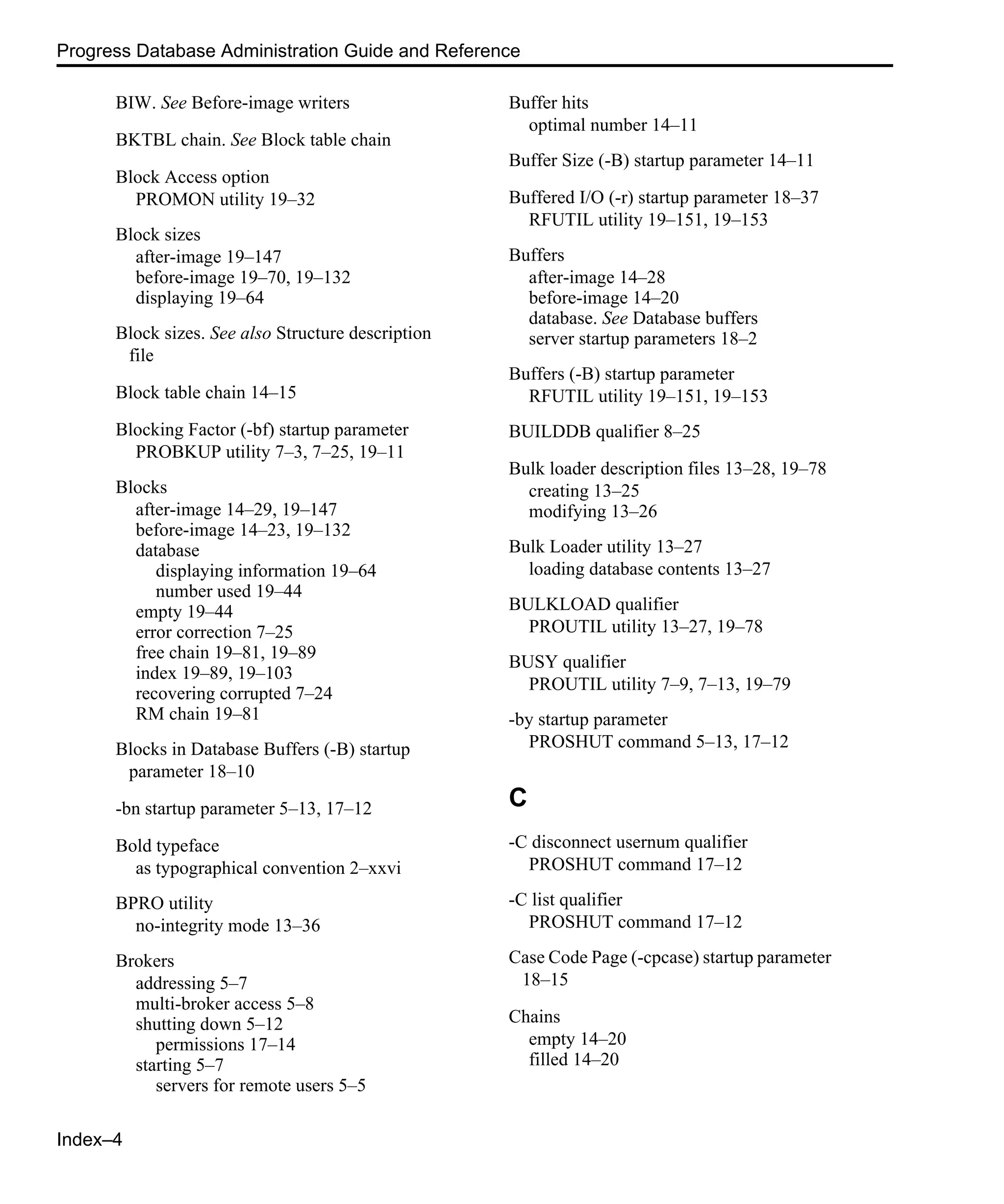 Index–4 Progress Database Administration Guide and Reference BIW. See Before-image writers BKTBL chain. See Block table chain Block Access option PROMON utility 19–32 Block sizes after-image 19–147 before-image 19–70, 19–132 displaying 19–64 Block sizes. See also Structure description file Block table chain 14–15 Blocking Factor (-bf) startup parameter PROBKUP utility 7–3, 7–25, 19–11 Blocks after-image 14–29, 19–147 before-image 14–23, 19–132 database displaying information 19–64 number used 19–44 empty 19–44 error correction 7–25 free chain 19–81, 19–89 index 19–89, 19–103 recovering corrupted 7–24 RM chain 19–81 Blocks in Database Buffers (-B) startup parameter 18–10 -bn startup parameter 5–13, 17–12 Bold typeface as typographical convention 2–xxvi BPRO utility no-integrity mode 13–36 Brokers addressing 5–7 multi-broker access 5–8 shutting down 5–12 permissions 17–14 starting 5–7 servers for remote users 5–5 Buffer hits optimal number 14–11 Buffer Size (-B) startup parameter 14–11 Buffered I/O (-r) startup parameter 18–37 RFUTIL utility 19–151, 19–153 Buffers after-image 14–28 before-image 14–20 database. See Database buffers server startup parameters 18–2 Buffers (-B) startup parameter RFUTIL utility 19–151, 19–153 BUILDDB qualifier 8–25 Bulk loader description files 13–28, 19–78 creating 13–25 modifying 13–26 Bulk Loader utility 13–27 loading database contents 13–27 BULKLOAD qualifier PROUTIL utility 13–27, 19–78 BUSY qualifier PROUTIL utility 7–9, 7–13, 19–79 -by startup parameter PROSHUT command 5–13, 17–12 C -C disconnect usernum qualifier PROSHUT command 17–12 -C list qualifier PROSHUT command 17–12 Case Code Page (-cpcase) startup parameter 18–15 Chains empty 14–20 filled 14–20 
