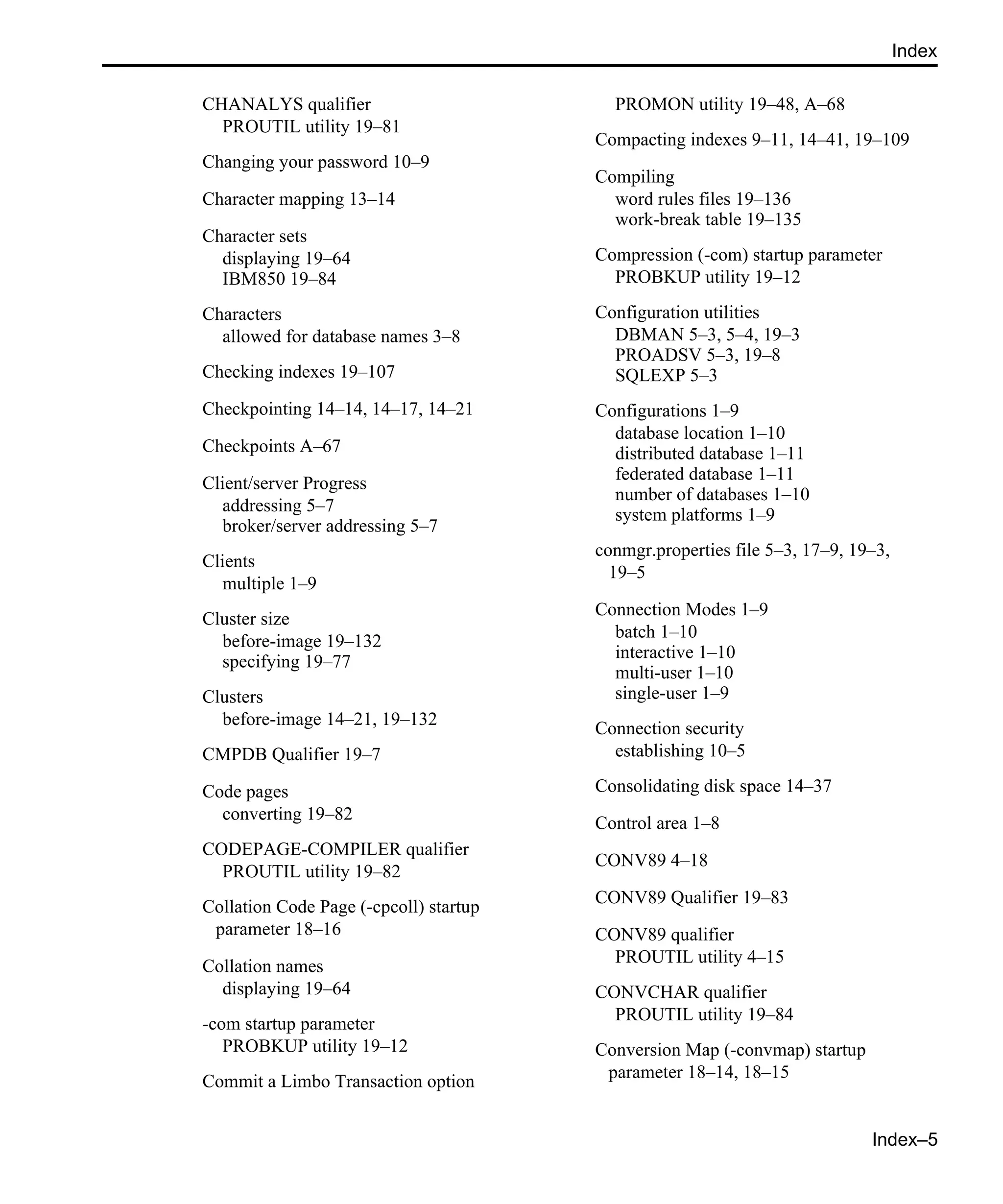 Index–5 Index CHANALYS qualifier PROUTIL utility 19–81 Changing your password 10–9 Character mapping 13–14 Character sets displaying 19–64 IBM850 19–84 Characters allowed for database names 3–8 Checking indexes 19–107 Checkpointing 14–14, 14–17, 14–21 Checkpoints A–67 Client/server Progress addressing 5–7 broker/server addressing 5–7 Clients multiple 1–9 Cluster size before-image 19–132 specifying 19–77 Clusters before-image 14–21, 19–132 CMPDB Qualifier 19–7 Code pages converting 19–82 CODEPAGE-COMPILER qualifier PROUTIL utility 19–82 Collation Code Page (-cpcoll) startup parameter 18–16 Collation names displaying 19–64 -com startup parameter PROBKUP utility 19–12 Commit a Limbo Transaction option PROMON utility 19–48, A–68 Compacting indexes 9–11, 14–41, 19–109 Compiling word rules files 19–136 work-break table 19–135 Compression (-com) startup parameter PROBKUP utility 19–12 Configuration utilities DBMAN 5–3, 5–4, 19–3 PROADSV 5–3, 19–8 SQLEXP 5–3 Configurations 1–9 database location 1–10 distributed database 1–11 federated database 1–11 number of databases 1–10 system platforms 1–9 conmgr.properties file 5–3, 17–9, 19–3, 19–5 Connection Modes 1–9 batch 1–10 interactive 1–10 multi-user 1–10 single-user 1–9 Connection security establishing 10–5 Consolidating disk space 14–37 Control area 1–8 CONV89 4–18 CONV89 Qualifier 19–83 CONV89 qualifier PROUTIL utility 4–15 CONVCHAR qualifier PROUTIL utility 19–84 Conversion Map (-convmap) startup parameter 18–14, 18–15 