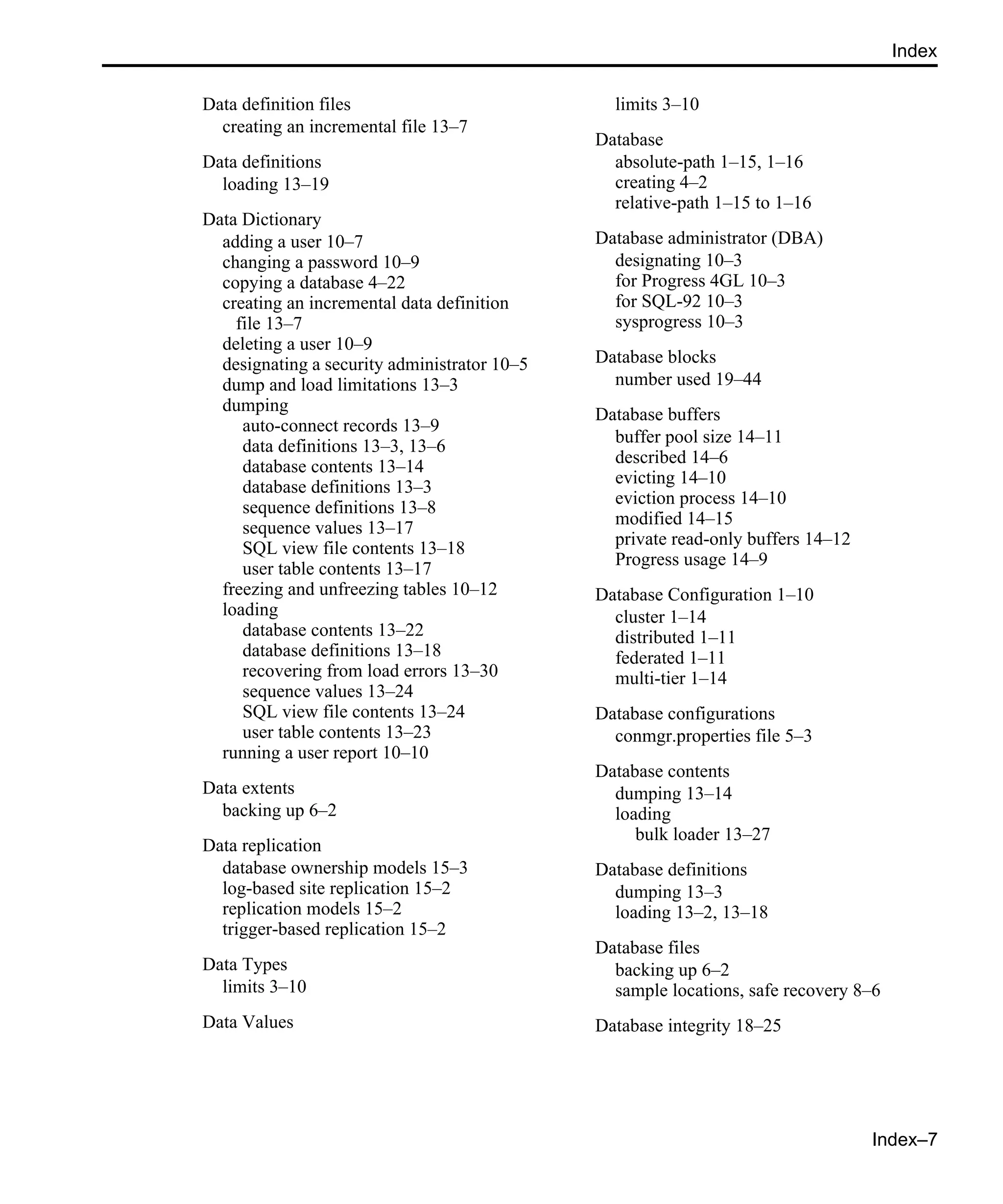 Index–7 Index Data definition files creating an incremental file 13–7 Data definitions loading 13–19 Data Dictionary adding a user 10–7 changing a password 10–9 copying a database 4–22 creating an incremental data definition file 13–7 deleting a user 10–9 designating a security administrator 10–5 dump and load limitations 13–3 dumping auto-connect records 13–9 data definitions 13–3, 13–6 database contents 13–14 database definitions 13–3 sequence definitions 13–8 sequence values 13–17 SQL view file contents 13–18 user table contents 13–17 freezing and unfreezing tables 10–12 loading database contents 13–22 database definitions 13–18 recovering from load errors 13–30 sequence values 13–24 SQL view file contents 13–24 user table contents 13–23 running a user report 10–10 Data extents backing up 6–2 Data replication database ownership models 15–3 log-based site replication 15–2 replication models 15–2 trigger-based replication 15–2 Data Types limits 3–10 Data Values limits 3–10 Database absolute-path 1–15, 1–16 creating 4–2 relative-path 1–15 to 1–16 Database administrator (DBA) designating 10–3 for Progress 4GL 10–3 for SQL-92 10–3 sysprogress 10–3 Database blocks number used 19–44 Database buffers buffer pool size 14–11 described 14–6 evicting 14–10 eviction process 14–10 modified 14–15 private read-only buffers 14–12 Progress usage 14–9 Database Configuration 1–10 cluster 1–14 distributed 1–11 federated 1–11 multi-tier 1–14 Database configurations conmgr.properties file 5–3 Database contents dumping 13–14 loading bulk loader 13–27 Database definitions dumping 13–3 loading 13–2, 13–18 Database files backing up 6–2 sample locations, safe recovery 8–6 Database integrity 18–25 