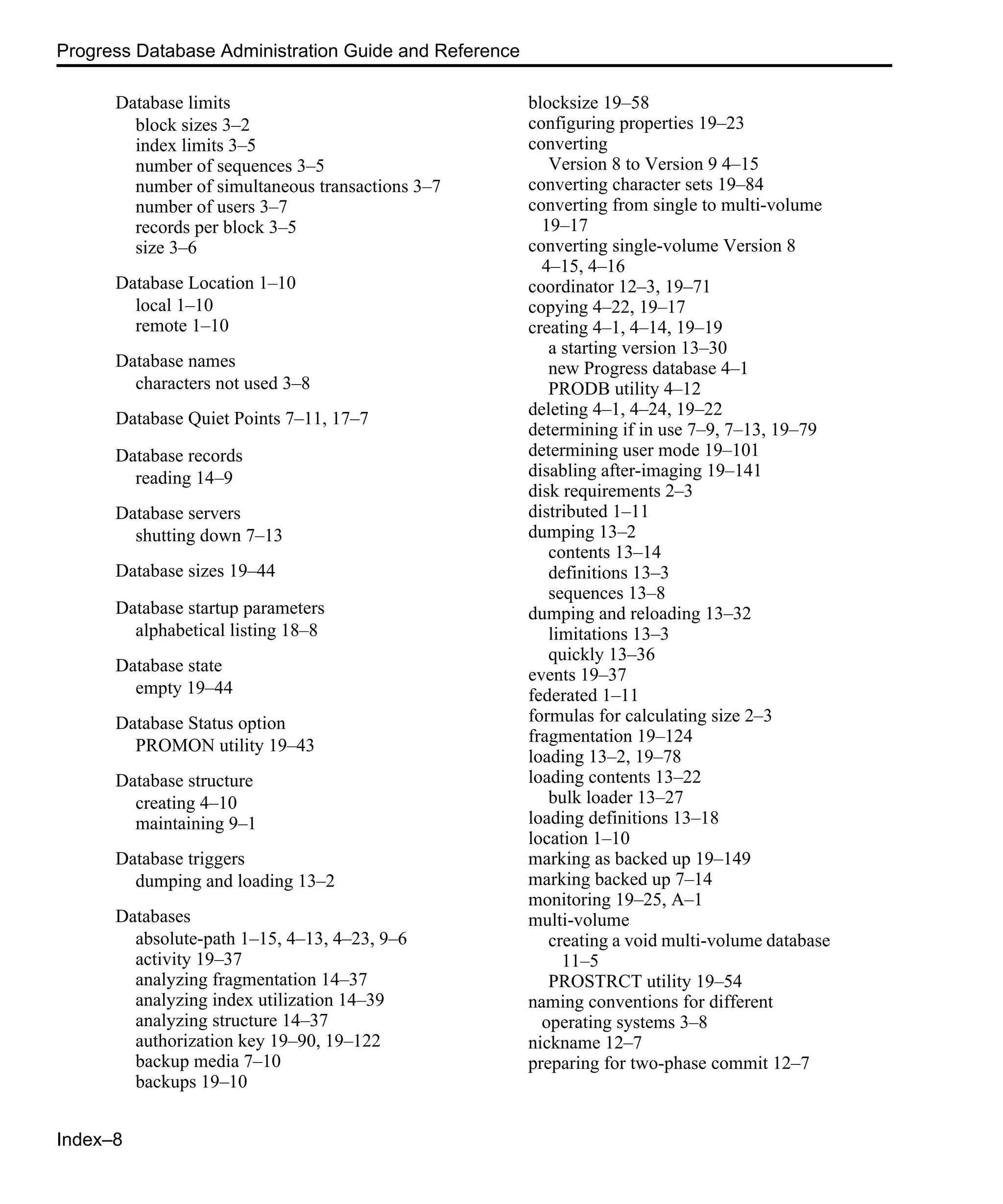 Index–8 Progress Database Administration Guide and Reference Database limits block sizes 3–2 index limits 3–5 number of sequences 3–5 number of simultaneous transactions 3–7 number of users 3–7 records per block 3–5 size 3–6 Database Location 1–10 local 1–10 remote 1–10 Database names characters not used 3–8 Database Quiet Points 7–11, 17–7 Database records reading 14–9 Database servers shutting down 7–13 Database sizes 19–44 Database startup parameters alphabetical listing 18–8 Database state empty 19–44 Database Status option PROMON utility 19–43 Database structure creating 4–10 maintaining 9–1 Database triggers dumping and loading 13–2 Databases absolute-path 1–15, 4–13, 4–23, 9–6 activity 19–37 analyzing fragmentation 14–37 analyzing index utilization 14–39 analyzing structure 14–37 authorization key 19–90, 19–122 backup media 7–10 backups 19–10 blocksize 19–58 configuring properties 19–23 converting Version 8 to Version 9 4–15 converting character sets 19–84 converting from single to multi-volume 19–17 converting single-volume Version 8 4–15, 4–16 coordinator 12–3, 19–71 copying 4–22, 19–17 creating 4–1, 4–14, 19–19 a starting version 13–30 new Progress database 4–1 PRODB utility 4–12 deleting 4–1, 4–24, 19–22 determining if in use 7–9, 7–13, 19–79 determining user mode 19–101 disabling after-imaging 19–141 disk requirements 2–3 distributed 1–11 dumping 13–2 contents 13–14 definitions 13–3 sequences 13–8 dumping and reloading 13–32 limitations 13–3 quickly 13–36 events 19–37 federated 1–11 formulas for calculating size 2–3 fragmentation 19–124 loading 13–2, 19–78 loading contents 13–22 bulk loader 13–27 loading definitions 13–18 location 1–10 marking as backed up 19–149 marking backed up 7–14 monitoring 19–25, A–1 multi-volume creating a void multi-volume database 11–5 PROSTRCT utility 19–54 naming conventions for different operating systems 3–8 nickname 12–7 preparing for two-phase commit 12–7 