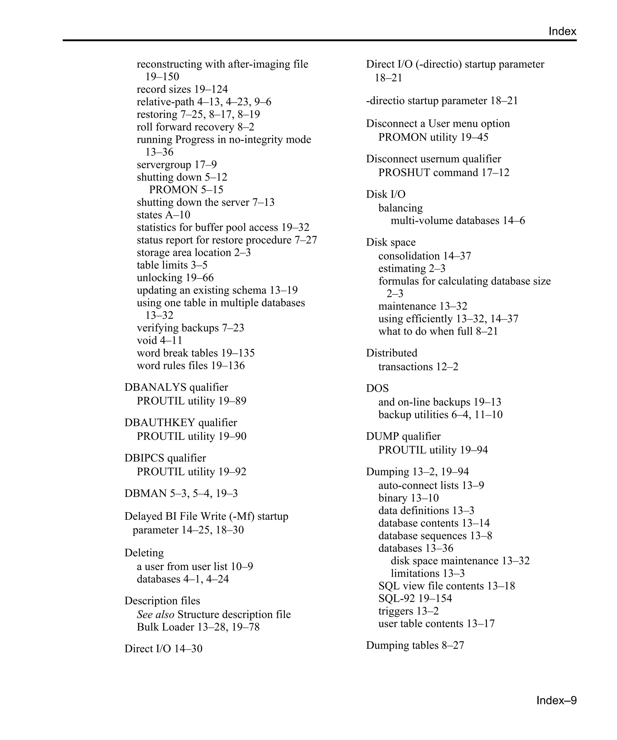 Index–9 Index reconstructing with after-imaging file 19–150 record sizes 19–124 relative-path 4–13, 4–23, 9–6 restoring 7–25, 8–17, 8–19 roll forward recovery 8–2 running Progress in no-integrity mode 13–36 servergroup 17–9 shutting down 5–12 PROMON 5–15 shutting down the server 7–13 states A–10 statistics for buffer pool access 19–32 status report for restore procedure 7–27 storage area location 2–3 table limits 3–5 unlocking 19–66 updating an existing schema 13–19 using one table in multiple databases 13–32 verifying backups 7–23 void 4–11 word break tables 19–135 word rules files 19–136 DBANALYS qualifier PROUTIL utility 19–89 DBAUTHKEY qualifier PROUTIL utility 19–90 DBIPCS qualifier PROUTIL utility 19–92 DBMAN 5–3, 5–4, 19–3 Delayed BI File Write (-Mf) startup parameter 14–25, 18–30 Deleting a user from user list 10–9 databases 4–1, 4–24 Description files See also Structure description file Bulk Loader 13–28, 19–78 Direct I/O 14–30 Direct I/O (-directio) startup parameter 18–21 -directio startup parameter 18–21 Disconnect a User menu option PROMON utility 19–45 Disconnect usernum qualifier PROSHUT command 17–12 Disk I/O balancing multi-volume databases 14–6 Disk space consolidation 14–37 estimating 2–3 formulas for calculating database size 2–3 maintenance 13–32 using efficiently 13–32, 14–37 what to do when full 8–21 Distributed transactions 12–2 DOS and on-line backups 19–13 backup utilities 6–4, 11–10 DUMP qualifier PROUTIL utility 19–94 Dumping 13–2, 19–94 auto-connect lists 13–9 binary 13–10 data definitions 13–3 database contents 13–14 database sequences 13–8 databases 13–36 disk space maintenance 13–32 limitations 13–3 SQL view file contents 13–18 SQL-92 19–154 triggers 13–2 user table contents 13–17 Dumping tables 8–27 