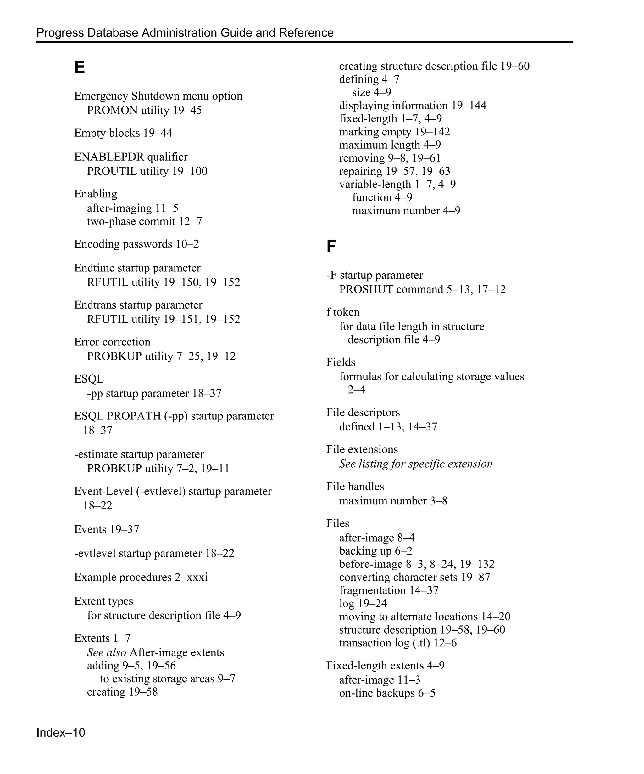Index–10 Progress Database Administration Guide and Reference E Emergency Shutdown menu option PROMON utility 19–45 Empty blocks 19–44 ENABLEPDR qualifier PROUTIL utility 19–100 Enabling after-imaging 11–5 two-phase commit 12–7 Encoding passwords 10–2 Endtime startup parameter RFUTIL utility 19–150, 19–152 Endtrans startup parameter RFUTIL utility 19–151, 19–152 Error correction PROBKUP utility 7–25, 19–12 ESQL -pp startup parameter 18–37 ESQL PROPATH (-pp) startup parameter 18–37 -estimate startup parameter PROBKUP utility 7–2, 19–11 Event-Level (-evtlevel) startup parameter 18–22 Events 19–37 -evtlevel startup parameter 18–22 Example procedures 2–xxxi Extent types for structure description file 4–9 Extents 1–7 See also After-image extents adding 9–5, 19–56 to existing storage areas 9–7 creating 19–58 creating structure description file 19–60 defining 4–7 size 4–9 displaying information 19–144 fixed-length 1–7, 4–9 marking empty 19–142 maximum length 4–9 removing 9–8, 19–61 repairing 19–57, 19–63 variable-length 1–7, 4–9 function 4–9 maximum number 4–9 F -F startup parameter PROSHUT command 5–13, 17–12 f token for data file length in structure description file 4–9 Fields formulas for calculating storage values 2–4 File descriptors defined 1–13, 14–37 File extensions See listing for specific extension File handles maximum number 3–8 Files after-image 8–4 backing up 6–2 before-image 8–3, 8–24, 19–132 converting character sets 19–87 fragmentation 14–37 log 19–24 moving to alternate locations 14–20 structure description 19–58, 19–60 transaction log (.tl) 12–6 Fixed-length extents 4–9 after-image 11–3 on-line backups 6–5 