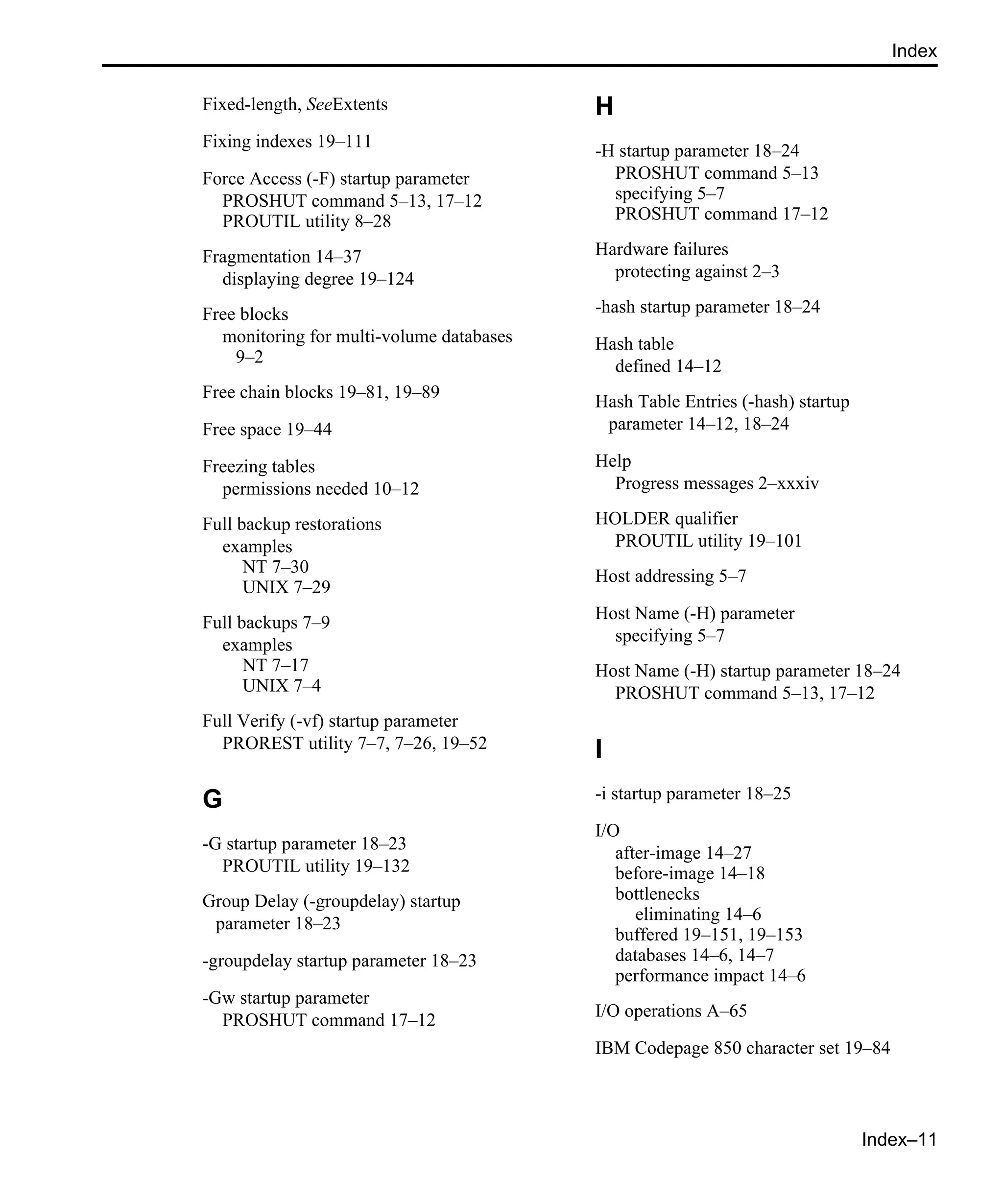 Index–11 Index Fixed-length, SeeExtents Fixing indexes 19–111 Force Access (-F) startup parameter PROSHUT command 5–13, 17–12 PROUTIL utility 8–28 Fragmentation 14–37 displaying degree 19–124 Free blocks monitoring for multi-volume databases 9–2 Free chain blocks 19–81, 19–89 Free space 19–44 Freezing tables permissions needed 10–12 Full backup restorations examples NT 7–30 UNIX 7–29 Full backups 7–9 examples NT 7–17 UNIX 7–4 Full Verify (-vf) startup parameter PROREST utility 7–7, 7–26, 19–52 G -G startup parameter 18–23 PROUTIL utility 19–132 Group Delay (-groupdelay) startup parameter 18–23 -groupdelay startup parameter 18–23 -Gw startup parameter PROSHUT command 17–12 H -H startup parameter 18–24 PROSHUT command 5–13 specifying 5–7 PROSHUT command 17–12 Hardware failures protecting against 2–3 -hash startup parameter 18–24 Hash table defined 14–12 Hash Table Entries (-hash) startup parameter 14–12, 18–24 Help Progress messages 2–xxxiv HOLDER qualifier PROUTIL utility 19–101 Host addressing 5–7 Host Name (-H) parameter specifying 5–7 Host Name (-H) startup parameter 18–24 PROSHUT command 5–13, 17–12 I -i startup parameter 18–25 I/O after-image 14–27 before-image 14–18 bottlenecks eliminating 14–6 buffered 19–151, 19–153 databases 14–6, 14–7 performance impact 14–6 I/O operations A–65 IBM Codepage 850 character set 19–84 