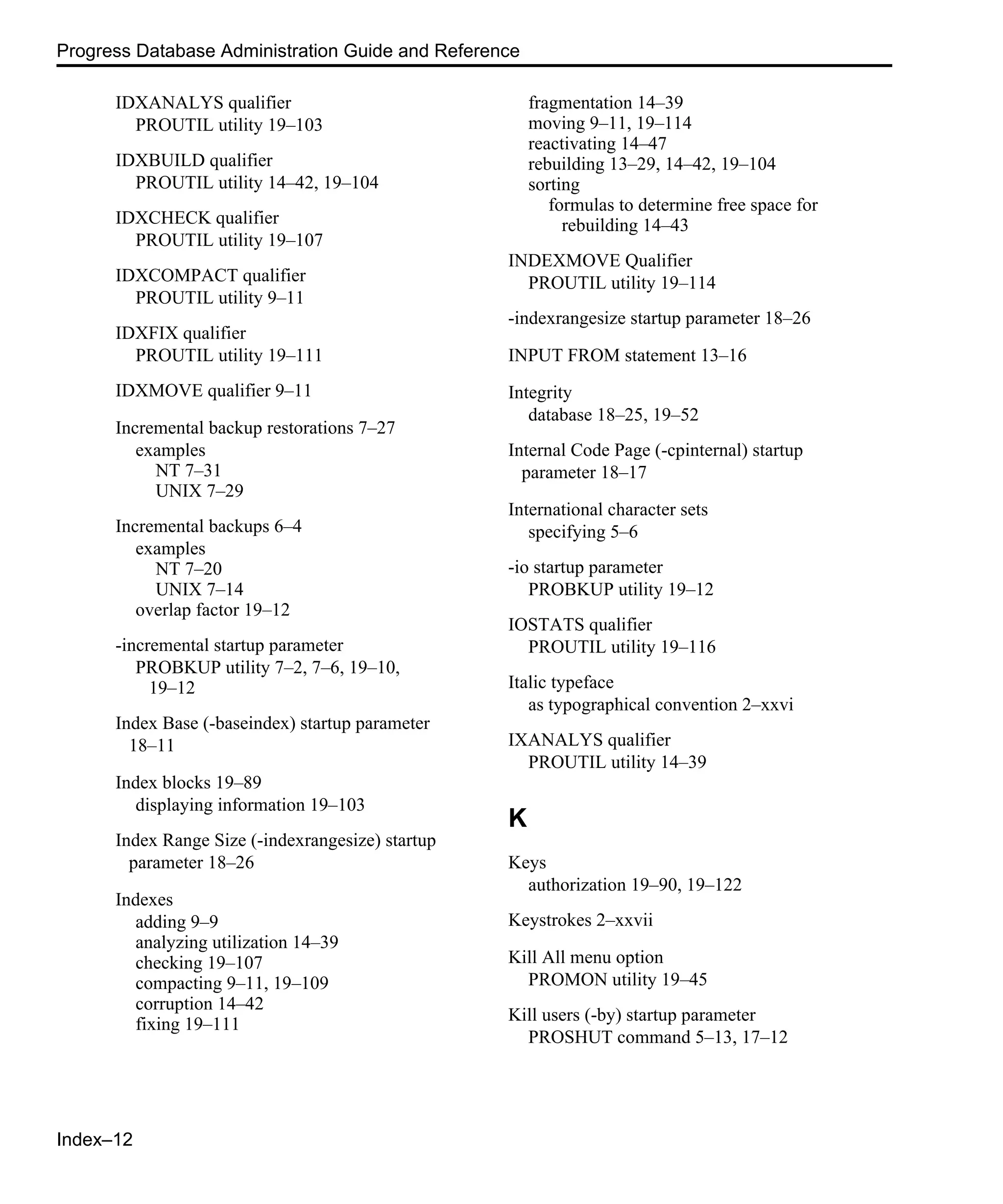Index–12 Progress Database Administration Guide and Reference IDXANALYS qualifier PROUTIL utility 19–103 IDXBUILD qualifier PROUTIL utility 14–42, 19–104 IDXCHECK qualifier PROUTIL utility 19–107 IDXCOMPACT qualifier PROUTIL utility 9–11 IDXFIX qualifier PROUTIL utility 19–111 IDXMOVE qualifier 9–11 Incremental backup restorations 7–27 examples NT 7–31 UNIX 7–29 Incremental backups 6–4 examples NT 7–20 UNIX 7–14 overlap factor 19–12 -incremental startup parameter PROBKUP utility 7–2, 7–6, 19–10, 19–12 Index Base (-baseindex) startup parameter 18–11 Index blocks 19–89 displaying information 19–103 Index Range Size (-indexrangesize) startup parameter 18–26 Indexes adding 9–9 analyzing utilization 14–39 checking 19–107 compacting 9–11, 19–109 corruption 14–42 fixing 19–111 fragmentation 14–39 moving 9–11, 19–114 reactivating 14–47 rebuilding 13–29, 14–42, 19–104 sorting formulas to determine free space for rebuilding 14–43 INDEXMOVE Qualifier PROUTIL utility 19–114 -indexrangesize startup parameter 18–26 INPUT FROM statement 13–16 Integrity database 18–25, 19–52 Internal Code Page (-cpinternal) startup parameter 18–17 International character sets specifying 5–6 -io startup parameter PROBKUP utility 19–12 IOSTATS qualifier PROUTIL utility 19–116 Italic typeface as typographical convention 2–xxvi IXANALYS qualifier PROUTIL utility 14–39 K Keys authorization 19–90, 19–122 Keystrokes 2–xxvii Kill All menu option PROMON utility 19–45 Kill users (-by) startup parameter PROSHUT command 5–13, 17–12 