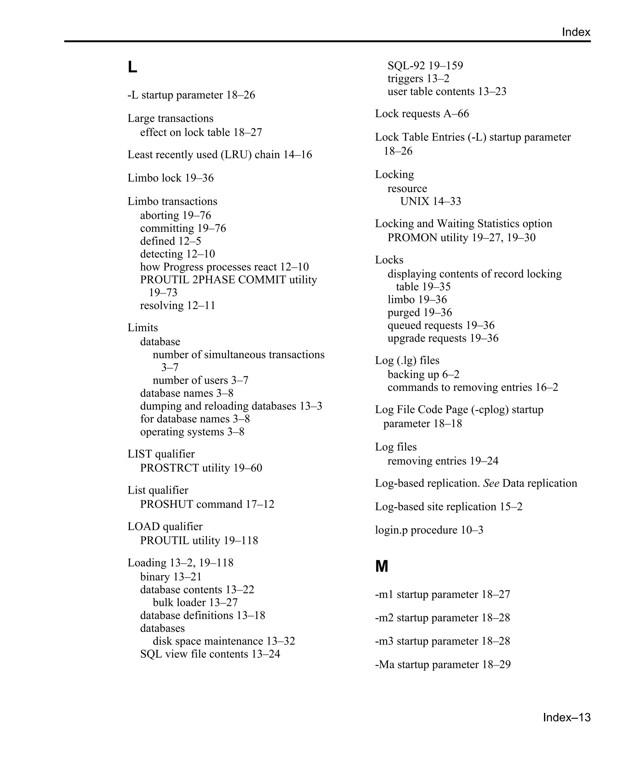 Index–13 Index L -L startup parameter 18–26 Large transactions effect on lock table 18–27 Least recently used (LRU) chain 14–16 Limbo lock 19–36 Limbo transactions aborting 19–76 committing 19–76 defined 12–5 detecting 12–10 how Progress processes react 12–10 PROUTIL 2PHASE COMMIT utility 19–73 resolving 12–11 Limits database number of simultaneous transactions 3–7 number of users 3–7 database names 3–8 dumping and reloading databases 13–3 for database names 3–8 operating systems 3–8 LIST qualifier PROSTRCT utility 19–60 List qualifier PROSHUT command 17–12 LOAD qualifier PROUTIL utility 19–118 Loading 13–2, 19–118 binary 13–21 database contents 13–22 bulk loader 13–27 database definitions 13–18 databases disk space maintenance 13–32 SQL view file contents 13–24 SQL-92 19–159 triggers 13–2 user table contents 13–23 Lock requests A–66 Lock Table Entries (-L) startup parameter 18–26 Locking resource UNIX 14–33 Locking and Waiting Statistics option PROMON utility 19–27, 19–30 Locks displaying contents of record locking table 19–35 limbo 19–36 purged 19–36 queued requests 19–36 upgrade requests 19–36 Log (.lg) files backing up 6–2 commands to removing entries 16–2 Log File Code Page (-cplog) startup parameter 18–18 Log files removing entries 19–24 Log-based replication. See Data replication Log-based site replication 15–2 login.p procedure 10–3 M -m1 startup parameter 18–27 -m2 startup parameter 18–28 -m3 startup parameter 18–28 -Ma startup parameter 18–29 