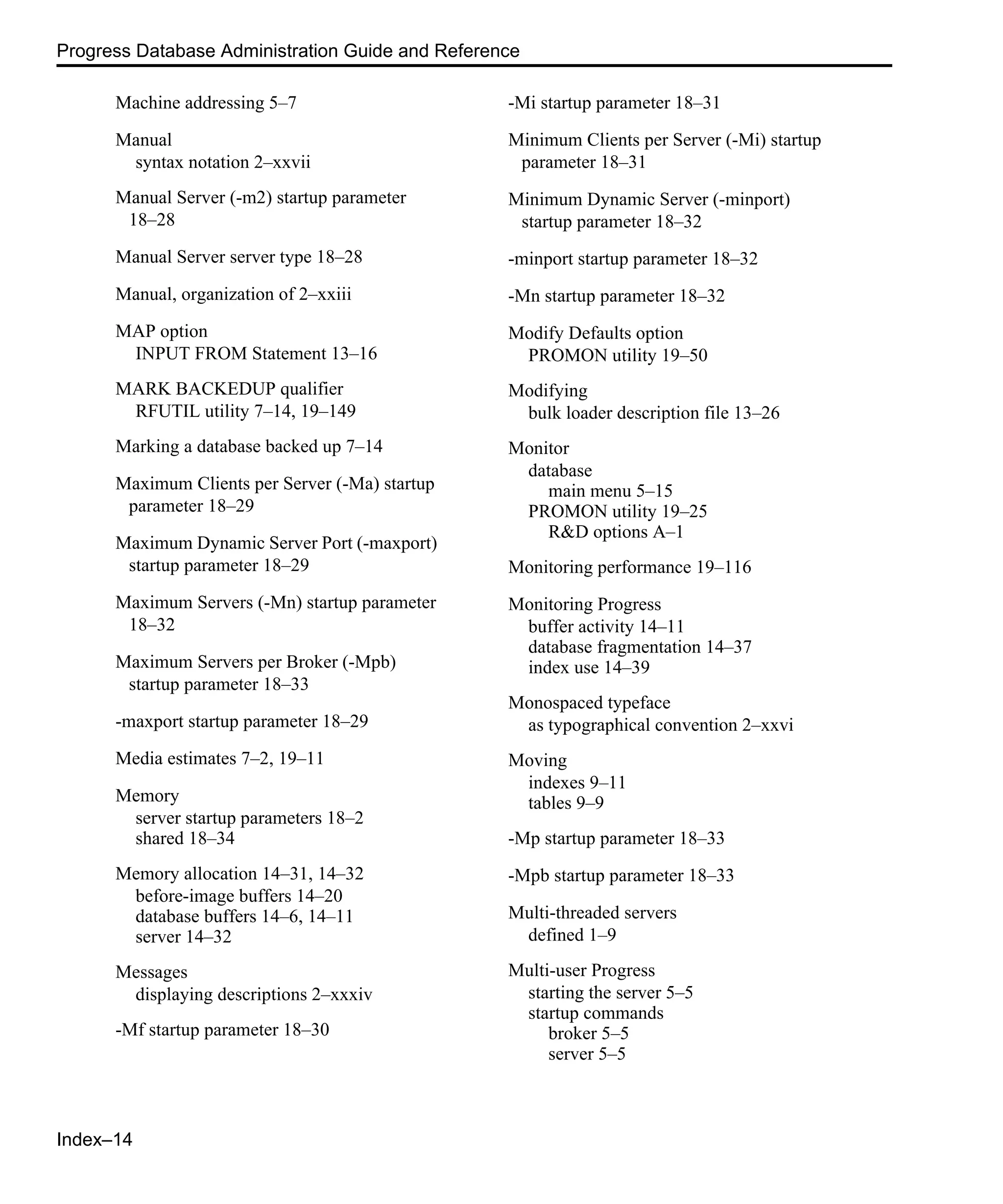 Index–14 Progress Database Administration Guide and Reference Machine addressing 5–7 Manual syntax notation 2–xxvii Manual Server (-m2) startup parameter 18–28 Manual Server server type 18–28 Manual, organization of 2–xxiii MAP option INPUT FROM Statement 13–16 MARK BACKEDUP qualifier RFUTIL utility 7–14, 19–149 Marking a database backed up 7–14 Maximum Clients per Server (-Ma) startup parameter 18–29 Maximum Dynamic Server Port (-maxport) startup parameter 18–29 Maximum Servers (-Mn) startup parameter 18–32 Maximum Servers per Broker (-Mpb) startup parameter 18–33 -maxport startup parameter 18–29 Media estimates 7–2, 19–11 Memory server startup parameters 18–2 shared 18–34 Memory allocation 14–31, 14–32 before-image buffers 14–20 database buffers 14–6, 14–11 server 14–32 Messages displaying descriptions 2–xxxiv -Mf startup parameter 18–30 -Mi startup parameter 18–31 Minimum Clients per Server (-Mi) startup parameter 18–31 Minimum Dynamic Server (-minport) startup parameter 18–32 -minport startup parameter 18–32 -Mn startup parameter 18–32 Modify Defaults option PROMON utility 19–50 Modifying bulk loader description file 13–26 Monitor database main menu 5–15 PROMON utility 19–25 R&D options A–1 Monitoring performance 19–116 Monitoring Progress buffer activity 14–11 database fragmentation 14–37 index use 14–39 Monospaced typeface as typographical convention 2–xxvi Moving indexes 9–11 tables 9–9 -Mp startup parameter 18–33 -Mpb startup parameter 18–33 Multi-threaded servers defined 1–9 Multi-user Progress starting the server 5–5 startup commands broker 5–5 server 5–5 