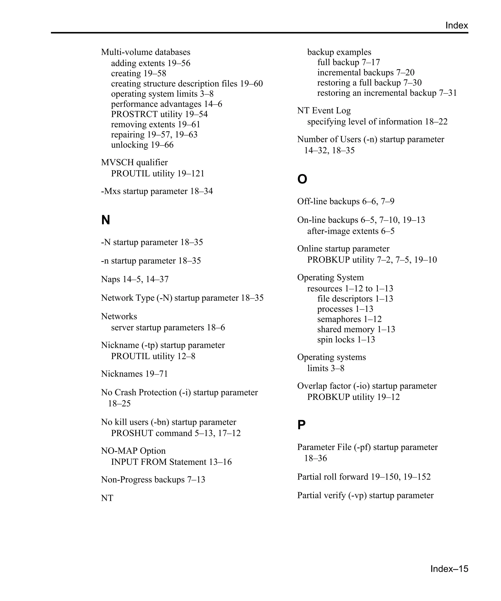 Index–15 Index Multi-volume databases adding extents 19–56 creating 19–58 creating structure description files 19–60 operating system limits 3–8 performance advantages 14–6 PROSTRCT utility 19–54 removing extents 19–61 repairing 19–57, 19–63 unlocking 19–66 MVSCH qualifier PROUTIL utility 19–121 -Mxs startup parameter 18–34 N -N startup parameter 18–35 -n startup parameter 18–35 Naps 14–5, 14–37 Network Type (-N) startup parameter 18–35 Networks server startup parameters 18–6 Nickname (-tp) startup parameter PROUTIL utility 12–8 Nicknames 19–71 No Crash Protection (-i) startup parameter 18–25 No kill users (-bn) startup parameter PROSHUT command 5–13, 17–12 NO-MAP Option INPUT FROM Statement 13–16 Non-Progress backups 7–13 NT backup examples full backup 7–17 incremental backups 7–20 restoring a full backup 7–30 restoring an incremental backup 7–31 NT Event Log specifying level of information 18–22 Number of Users (-n) startup parameter 14–32, 18–35 O Off-line backups 6–6, 7–9 On-line backups 6–5, 7–10, 19–13 after-image extents 6–5 Online startup parameter PROBKUP utility 7–2, 7–5, 19–10 Operating System resources 1–12 to 1–13 file descriptors 1–13 processes 1–13 semaphores 1–12 shared memory 1–13 spin locks 1–13 Operating systems limits 3–8 Overlap factor (-io) startup parameter PROBKUP utility 19–12 P Parameter File (-pf) startup parameter 18–36 Partial roll forward 19–150, 19–152 Partial verify (-vp) startup parameter 