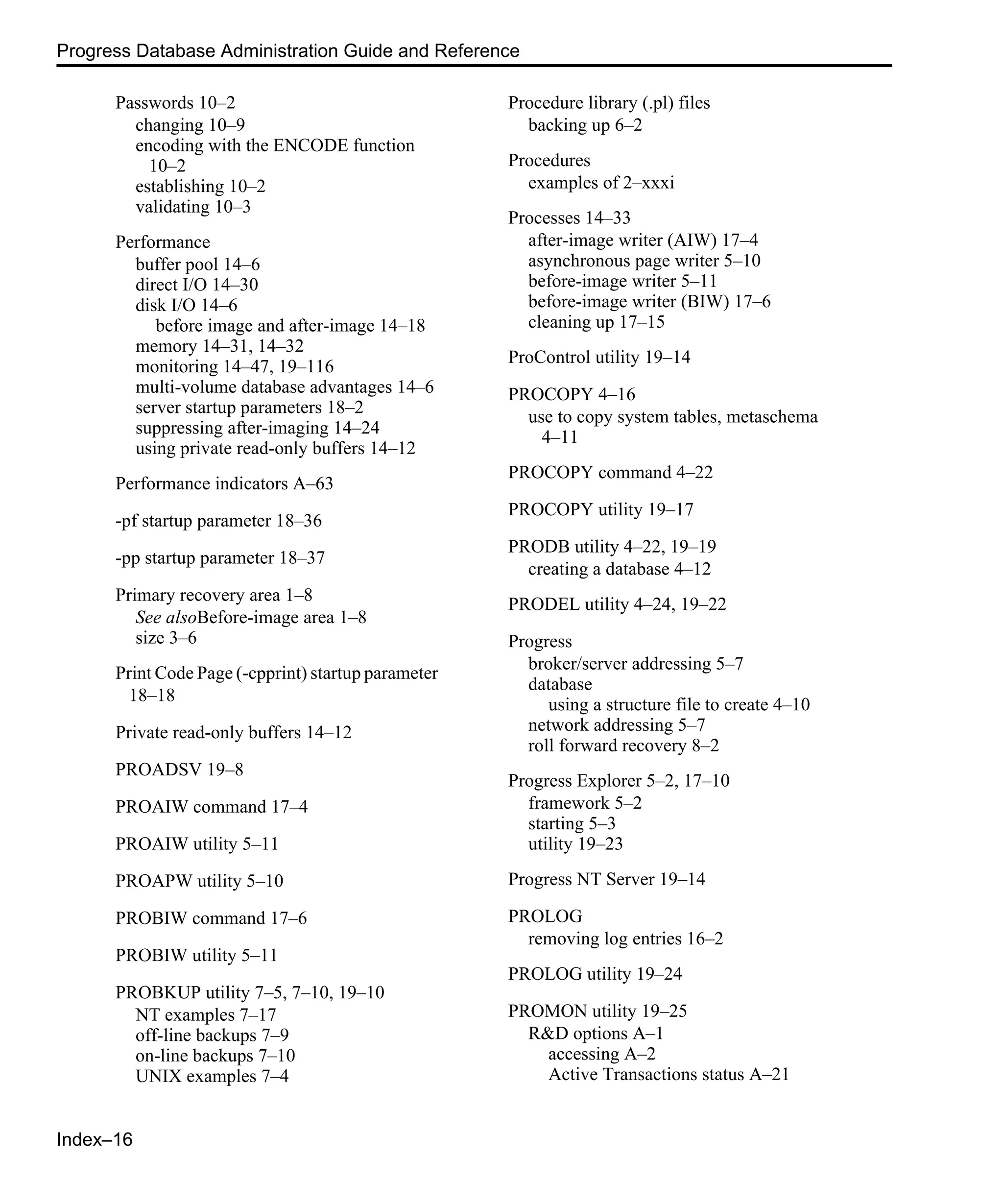 Index–16 Progress Database Administration Guide and Reference Passwords 10–2 changing 10–9 encoding with the ENCODE function 10–2 establishing 10–2 validating 10–3 Performance buffer pool 14–6 direct I/O 14–30 disk I/O 14–6 before image and after-image 14–18 memory 14–31, 14–32 monitoring 14–47, 19–116 multi-volume database advantages 14–6 server startup parameters 18–2 suppressing after-imaging 14–24 using private read-only buffers 14–12 Performance indicators A–63 -pf startup parameter 18–36 -pp startup parameter 18–37 Primary recovery area 1–8 See alsoBefore-image area 1–8 size 3–6 Print Code Page (-cpprint) startup parameter 18–18 Private read-only buffers 14–12 PROADSV 19–8 PROAIW command 17–4 PROAIW utility 5–11 PROAPW utility 5–10 PROBIW command 17–6 PROBIW utility 5–11 PROBKUP utility 7–5, 7–10, 19–10 NT examples 7–17 off-line backups 7–9 on-line backups 7–10 UNIX examples 7–4 Procedure library (.pl) files backing up 6–2 Procedures examples of 2–xxxi Processes 14–33 after-image writer (AIW) 17–4 asynchronous page writer 5–10 before-image writer 5–11 before-image writer (BIW) 17–6 cleaning up 17–15 ProControl utility 19–14 PROCOPY 4–16 use to copy system tables, metaschema 4–11 PROCOPY command 4–22 PROCOPY utility 19–17 PRODB utility 4–22, 19–19 creating a database 4–12 PRODEL utility 4–24, 19–22 Progress broker/server addressing 5–7 database using a structure file to create 4–10 network addressing 5–7 roll forward recovery 8–2 Progress Explorer 5–2, 17–10 framework 5–2 starting 5–3 utility 19–23 Progress NT Server 19–14 PROLOG removing log entries 16–2 PROLOG utility 19–24 PROMON utility 19–25 R&D options A–1 accessing A–2 Active Transactions status A–21 