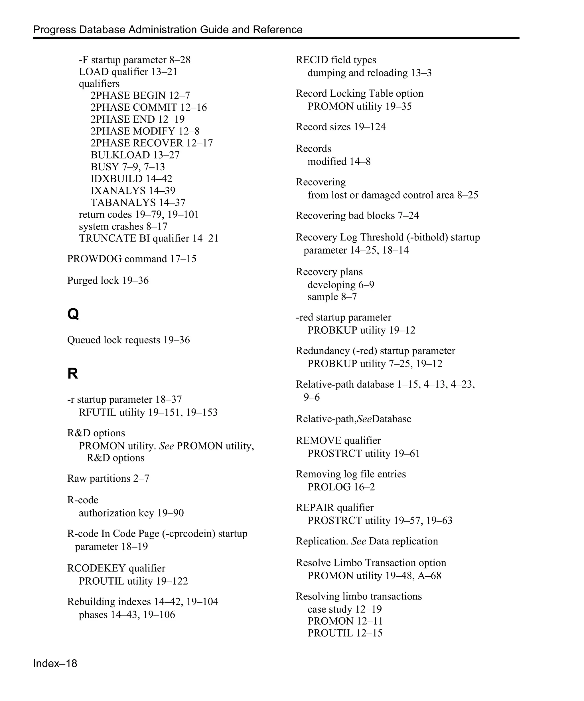 Index–18 Progress Database Administration Guide and Reference -F startup parameter 8–28 LOAD qualifier 13–21 qualifiers 2PHASE BEGIN 12–7 2PHASE COMMIT 12–16 2PHASE END 12–19 2PHASE MODIFY 12–8 2PHASE RECOVER 12–17 BULKLOAD 13–27 BUSY 7–9, 7–13 IDXBUILD 14–42 IXANALYS 14–39 TABANALYS 14–37 return codes 19–79, 19–101 system crashes 8–17 TRUNCATE BI qualifier 14–21 PROWDOG command 17–15 Purged lock 19–36 Q Queued lock requests 19–36 R -r startup parameter 18–37 RFUTIL utility 19–151, 19–153 R&D options PROMON utility. See PROMON utility, R&D options Raw partitions 2–7 R-code authorization key 19–90 R-code In Code Page (-cprcodein) startup parameter 18–19 RCODEKEY qualifier PROUTIL utility 19–122 Rebuilding indexes 14–42, 19–104 phases 14–43, 19–106 RECID field types dumping and reloading 13–3 Record Locking Table option PROMON utility 19–35 Record sizes 19–124 Records modified 14–8 Recovering from lost or damaged control area 8–25 Recovering bad blocks 7–24 Recovery Log Threshold (-bithold) startup parameter 14–25, 18–14 Recovery plans developing 6–9 sample 8–7 -red startup parameter PROBKUP utility 19–12 Redundancy (-red) startup parameter PROBKUP utility 7–25, 19–12 Relative-path database 1–15, 4–13, 4–23, 9–6 Relative-path,SeeDatabase REMOVE qualifier PROSTRCT utility 19–61 Removing log file entries PROLOG 16–2 REPAIR qualifier PROSTRCT utility 19–57, 19–63 Replication. See Data replication Resolve Limbo Transaction option PROMON utility 19–48, A–68 Resolving limbo transactions case study 12–19 PROMON 12–11 PROUTIL 12–15 
