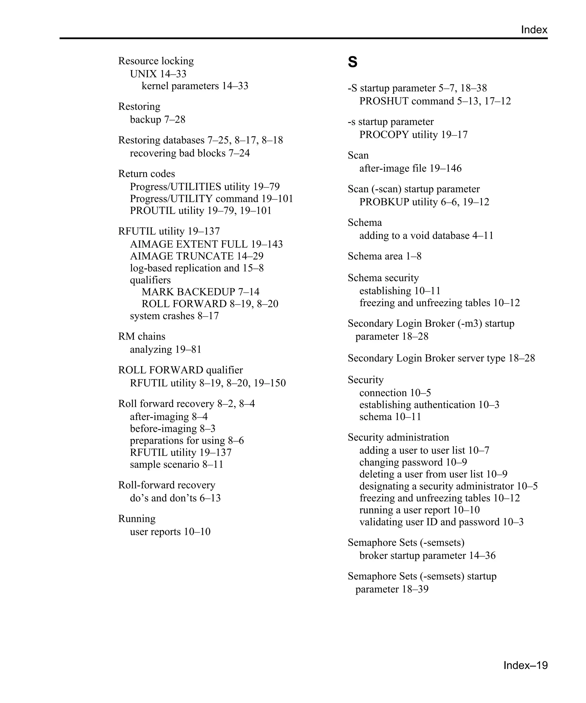 Index–19 Index Resource locking UNIX 14–33 kernel parameters 14–33 Restoring backup 7–28 Restoring databases 7–25, 8–17, 8–18 recovering bad blocks 7–24 Return codes Progress/UTILITIES utility 19–79 Progress/UTILITY command 19–101 PROUTIL utility 19–79, 19–101 RFUTIL utility 19–137 AIMAGE EXTENT FULL 19–143 AIMAGE TRUNCATE 14–29 log-based replication and 15–8 qualifiers MARK BACKEDUP 7–14 ROLL FORWARD 8–19, 8–20 system crashes 8–17 RM chains analyzing 19–81 ROLL FORWARD qualifier RFUTIL utility 8–19, 8–20, 19–150 Roll forward recovery 8–2, 8–4 after-imaging 8–4 before-imaging 8–3 preparations for using 8–6 RFUTIL utility 19–137 sample scenario 8–11 Roll-forward recovery do’s and don’ts 6–13 Running user reports 10–10 S -S startup parameter 5–7, 18–38 PROSHUT command 5–13, 17–12 -s startup parameter PROCOPY utility 19–17 Scan after-image file 19–146 Scan (-scan) startup parameter PROBKUP utility 6–6, 19–12 Schema adding to a void database 4–11 Schema area 1–8 Schema security establishing 10–11 freezing and unfreezing tables 10–12 Secondary Login Broker (-m3) startup parameter 18–28 Secondary Login Broker server type 18–28 Security connection 10–5 establishing authentication 10–3 schema 10–11 Security administration adding a user to user list 10–7 changing password 10–9 deleting a user from user list 10–9 designating a security administrator 10–5 freezing and unfreezing tables 10–12 running a user report 10–10 validating user ID and password 10–3 Semaphore Sets (-semsets) broker startup parameter 14–36 Semaphore Sets (-semsets) startup parameter 18–39 
