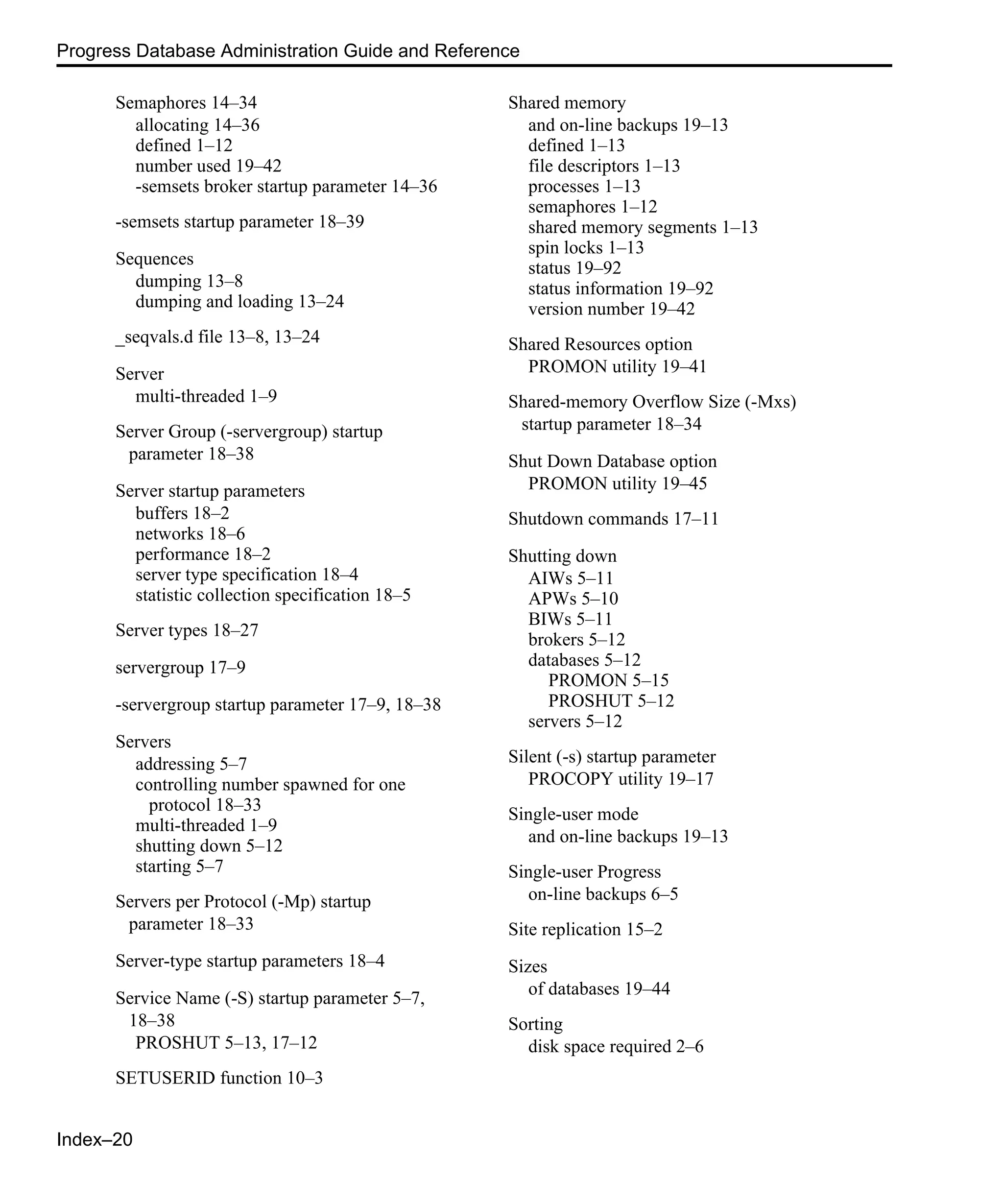 Index–20 Progress Database Administration Guide and Reference Semaphores 14–34 allocating 14–36 defined 1–12 number used 19–42 -semsets broker startup parameter 14–36 -semsets startup parameter 18–39 Sequences dumping 13–8 dumping and loading 13–24 _seqvals.d file 13–8, 13–24 Server multi-threaded 1–9 Server Group (-servergroup) startup parameter 18–38 Server startup parameters buffers 18–2 networks 18–6 performance 18–2 server type specification 18–4 statistic collection specification 18–5 Server types 18–27 servergroup 17–9 -servergroup startup parameter 17–9, 18–38 Servers addressing 5–7 controlling number spawned for one protocol 18–33 multi-threaded 1–9 shutting down 5–12 starting 5–7 Servers per Protocol (-Mp) startup parameter 18–33 Server-type startup parameters 18–4 Service Name (-S) startup parameter 5–7, 18–38 PROSHUT 5–13, 17–12 SETUSERID function 10–3 Shared memory and on-line backups 19–13 defined 1–13 file descriptors 1–13 processes 1–13 semaphores 1–12 shared memory segments 1–13 spin locks 1–13 status 19–92 status information 19–92 version number 19–42 Shared Resources option PROMON utility 19–41 Shared-memory Overflow Size (-Mxs) startup parameter 18–34 Shut Down Database option PROMON utility 19–45 Shutdown commands 17–11 Shutting down AIWs 5–11 APWs 5–10 BIWs 5–11 brokers 5–12 databases 5–12 PROMON 5–15 PROSHUT 5–12 servers 5–12 Silent (-s) startup parameter PROCOPY utility 19–17 Single-user mode and on-line backups 19–13 Single-user Progress on-line backups 6–5 Site replication 15–2 Sizes of databases 19–44 Sorting disk space required 2–6 