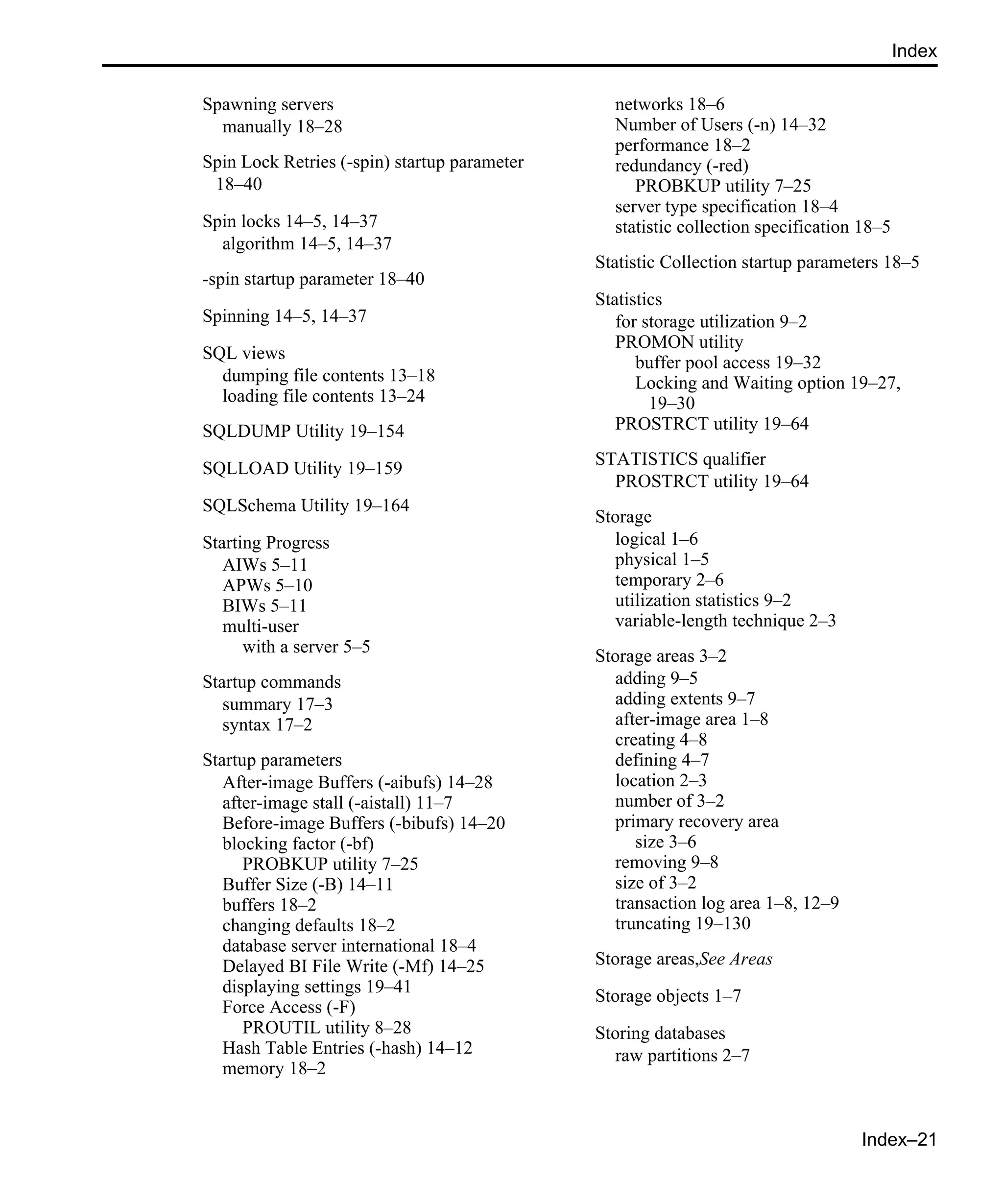 Index–21 Index Spawning servers manually 18–28 Spin Lock Retries (-spin) startup parameter 18–40 Spin locks 14–5, 14–37 algorithm 14–5, 14–37 -spin startup parameter 18–40 Spinning 14–5, 14–37 SQL views dumping file contents 13–18 loading file contents 13–24 SQLDUMP Utility 19–154 SQLLOAD Utility 19–159 SQLSchema Utility 19–164 Starting Progress AIWs 5–11 APWs 5–10 BIWs 5–11 multi-user with a server 5–5 Startup commands summary 17–3 syntax 17–2 Startup parameters After-image Buffers (-aibufs) 14–28 after-image stall (-aistall) 11–7 Before-image Buffers (-bibufs) 14–20 blocking factor (-bf) PROBKUP utility 7–25 Buffer Size (-B) 14–11 buffers 18–2 changing defaults 18–2 database server international 18–4 Delayed BI File Write (-Mf) 14–25 displaying settings 19–41 Force Access (-F) PROUTIL utility 8–28 Hash Table Entries (-hash) 14–12 memory 18–2 networks 18–6 Number of Users (-n) 14–32 performance 18–2 redundancy (-red) PROBKUP utility 7–25 server type specification 18–4 statistic collection specification 18–5 Statistic Collection startup parameters 18–5 Statistics for storage utilization 9–2 PROMON utility buffer pool access 19–32 Locking and Waiting option 19–27, 19–30 PROSTRCT utility 19–64 STATISTICS qualifier PROSTRCT utility 19–64 Storage logical 1–6 physical 1–5 temporary 2–6 utilization statistics 9–2 variable-length technique 2–3 Storage areas 3–2 adding 9–5 adding extents 9–7 after-image area 1–8 creating 4–8 defining 4–7 location 2–3 number of 3–2 primary recovery area size 3–6 removing 9–8 size of 3–2 transaction log area 1–8, 12–9 truncating 19–130 Storage areas,See Areas Storage objects 1–7 Storing databases raw partitions 2–7 