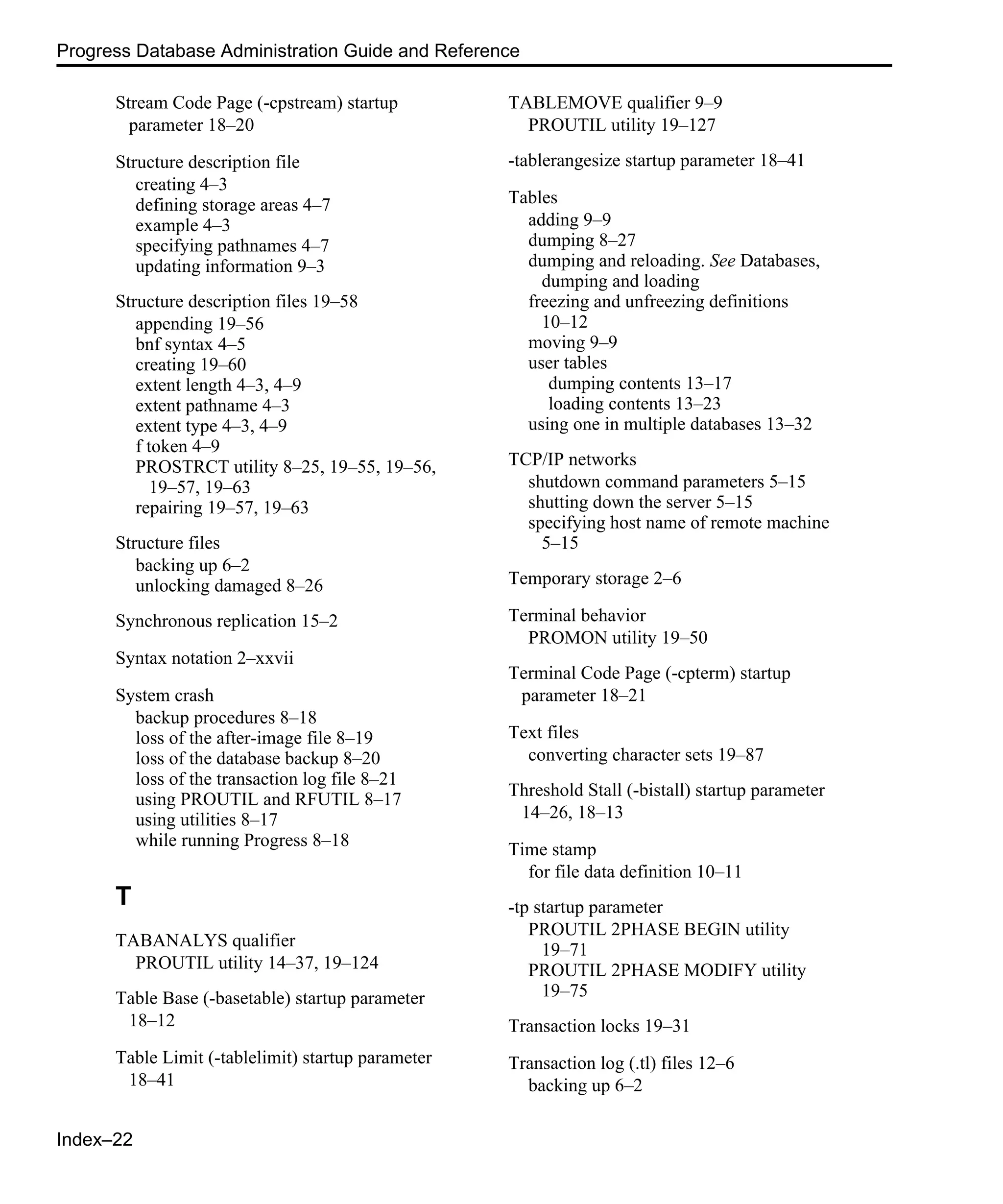 Index–22 Progress Database Administration Guide and Reference Stream Code Page (-cpstream) startup parameter 18–20 Structure description file creating 4–3 defining storage areas 4–7 example 4–3 specifying pathnames 4–7 updating information 9–3 Structure description files 19–58 appending 19–56 bnf syntax 4–5 creating 19–60 extent length 4–3, 4–9 extent pathname 4–3 extent type 4–3, 4–9 f token 4–9 PROSTRCT utility 8–25, 19–55, 19–56, 19–57, 19–63 repairing 19–57, 19–63 Structure files backing up 6–2 unlocking damaged 8–26 Synchronous replication 15–2 Syntax notation 2–xxvii System crash backup procedures 8–18 loss of the after-image file 8–19 loss of the database backup 8–20 loss of the transaction log file 8–21 using PROUTIL and RFUTIL 8–17 using utilities 8–17 while running Progress 8–18 T TABANALYS qualifier PROUTIL utility 14–37, 19–124 Table Base (-basetable) startup parameter 18–12 Table Limit (-tablelimit) startup parameter 18–41 TABLEMOVE qualifier 9–9 PROUTIL utility 19–127 -tablerangesize startup parameter 18–41 Tables adding 9–9 dumping 8–27 dumping and reloading. See Databases, dumping and loading freezing and unfreezing definitions 10–12 moving 9–9 user tables dumping contents 13–17 loading contents 13–23 using one in multiple databases 13–32 TCP/IP networks shutdown command parameters 5–15 shutting down the server 5–15 specifying host name of remote machine 5–15 Temporary storage 2–6 Terminal behavior PROMON utility 19–50 Terminal Code Page (-cpterm) startup parameter 18–21 Text files converting character sets 19–87 Threshold Stall (-bistall) startup parameter 14–26, 18–13 Time stamp for file data definition 10–11 -tp startup parameter PROUTIL 2PHASE BEGIN utility 19–71 PROUTIL 2PHASE MODIFY utility 19–75 Transaction locks 19–31 Transaction log (.tl) files 12–6 backing up 6–2 