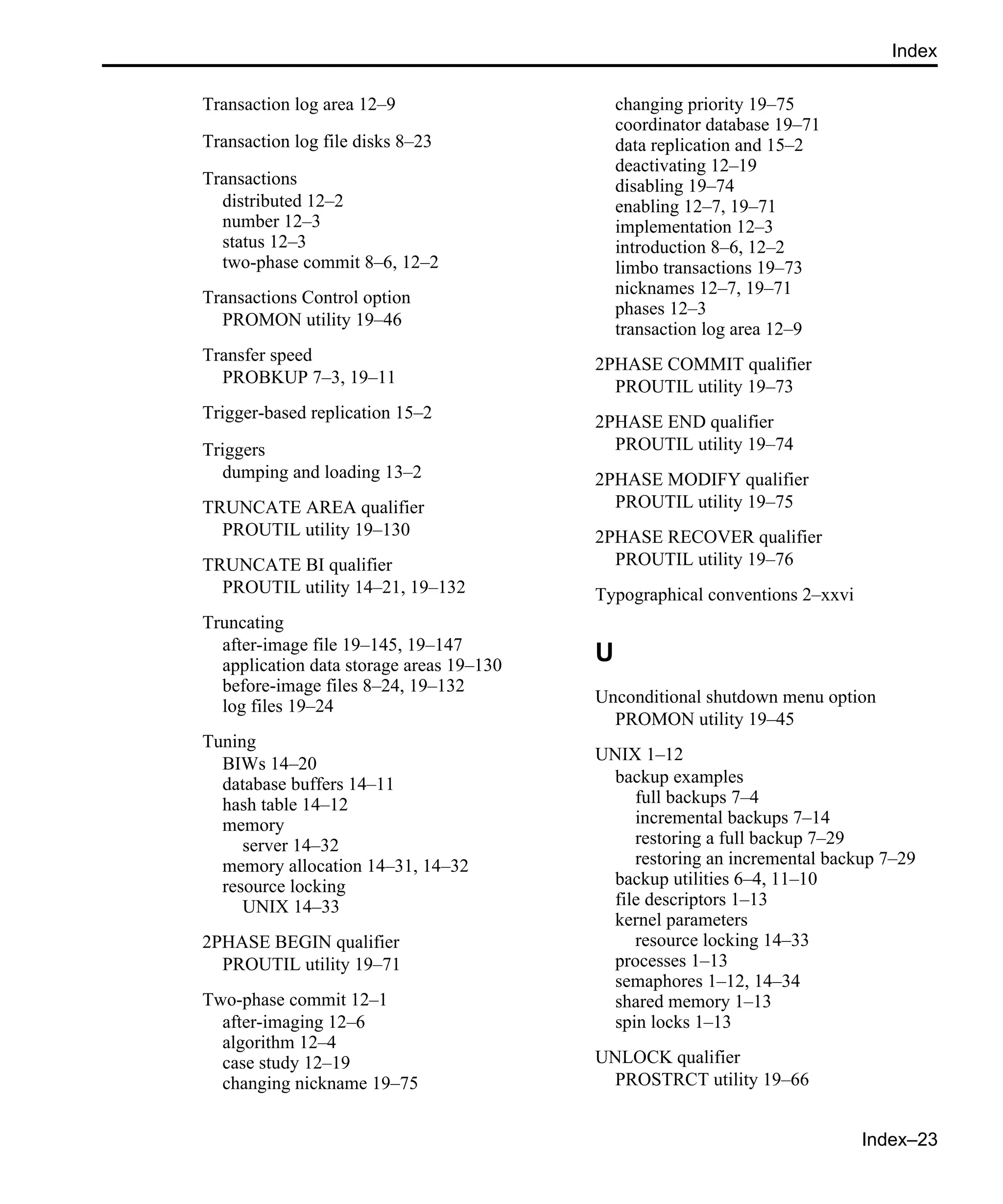 Index–23 Index Transaction log area 12–9 Transaction log file disks 8–23 Transactions distributed 12–2 number 12–3 status 12–3 two-phase commit 8–6, 12–2 Transactions Control option PROMON utility 19–46 Transfer speed PROBKUP 7–3, 19–11 Trigger-based replication 15–2 Triggers dumping and loading 13–2 TRUNCATE AREA qualifier PROUTIL utility 19–130 TRUNCATE BI qualifier PROUTIL utility 14–21, 19–132 Truncating after-image file 19–145, 19–147 application data storage areas 19–130 before-image files 8–24, 19–132 log files 19–24 Tuning BIWs 14–20 database buffers 14–11 hash table 14–12 memory server 14–32 memory allocation 14–31, 14–32 resource locking UNIX 14–33 2PHASE BEGIN qualifier PROUTIL utility 19–71 Two-phase commit 12–1 after-imaging 12–6 algorithm 12–4 case study 12–19 changing nickname 19–75 changing priority 19–75 coordinator database 19–71 data replication and 15–2 deactivating 12–19 disabling 19–74 enabling 12–7, 19–71 implementation 12–3 introduction 8–6, 12–2 limbo transactions 19–73 nicknames 12–7, 19–71 phases 12–3 transaction log area 12–9 2PHASE COMMIT qualifier PROUTIL utility 19–73 2PHASE END qualifier PROUTIL utility 19–74 2PHASE MODIFY qualifier PROUTIL utility 19–75 2PHASE RECOVER qualifier PROUTIL utility 19–76 Typographical conventions 2–xxvi U Unconditional shutdown menu option PROMON utility 19–45 UNIX 1–12 backup examples full backups 7–4 incremental backups 7–14 restoring a full backup 7–29 restoring an incremental backup 7–29 backup utilities 6–4, 11–10 file descriptors 1–13 kernel parameters resource locking 14–33 processes 1–13 semaphores 1–12, 14–34 shared memory 1–13 spin locks 1–13 UNLOCK qualifier PROSTRCT utility 19–66 
