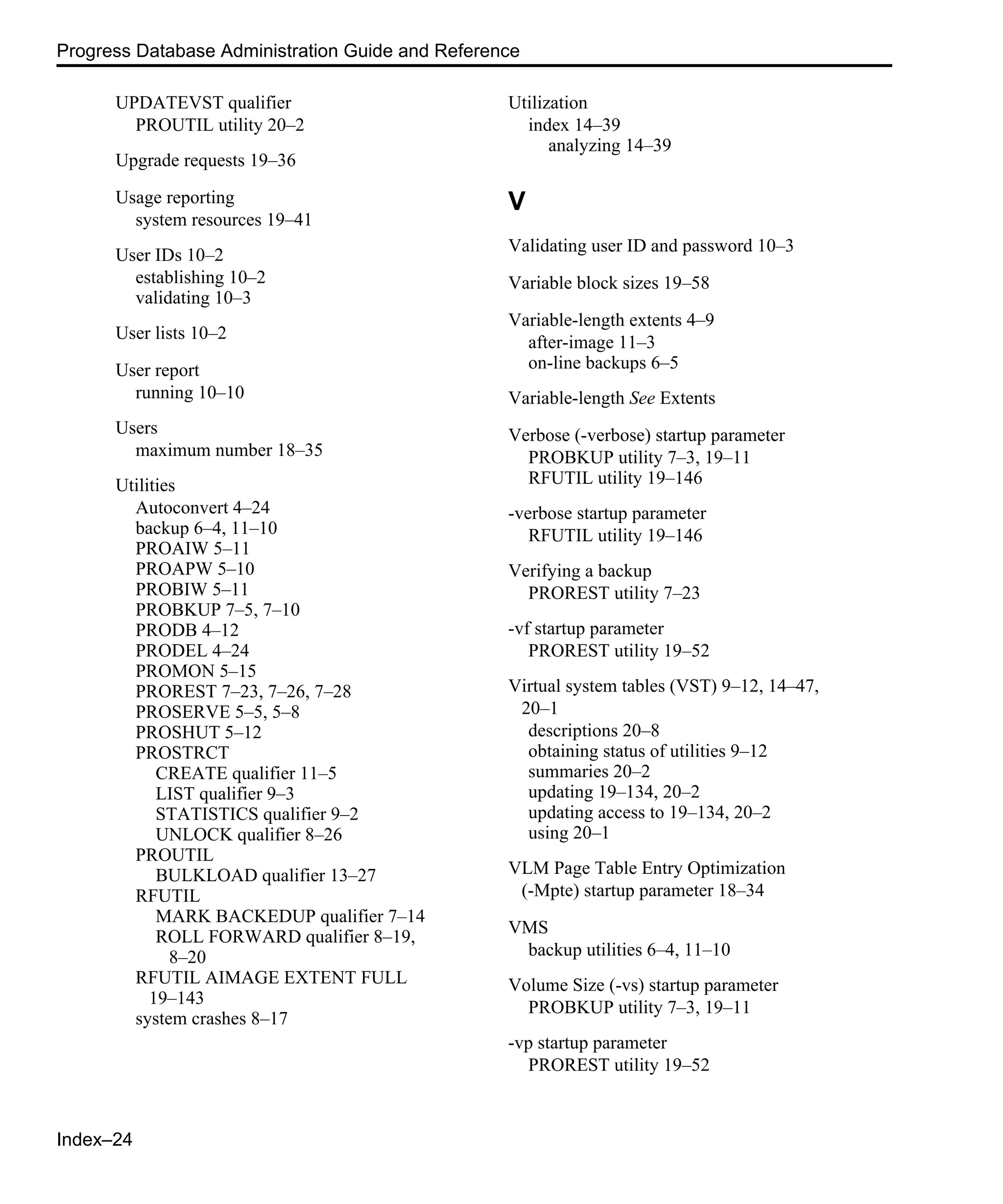 Index–24 Progress Database Administration Guide and Reference UPDATEVST qualifier PROUTIL utility 20–2 Upgrade requests 19–36 Usage reporting system resources 19–41 User IDs 10–2 establishing 10–2 validating 10–3 User lists 10–2 User report running 10–10 Users maximum number 18–35 Utilities Autoconvert 4–24 backup 6–4, 11–10 PROAIW 5–11 PROAPW 5–10 PROBIW 5–11 PROBKUP 7–5, 7–10 PRODB 4–12 PRODEL 4–24 PROMON 5–15 PROREST 7–23, 7–26, 7–28 PROSERVE 5–5, 5–8 PROSHUT 5–12 PROSTRCT CREATE qualifier 11–5 LIST qualifier 9–3 STATISTICS qualifier 9–2 UNLOCK qualifier 8–26 PROUTIL BULKLOAD qualifier 13–27 RFUTIL MARK BACKEDUP qualifier 7–14 ROLL FORWARD qualifier 8–19, 8–20 RFUTIL AIMAGE EXTENT FULL 19–143 system crashes 8–17 Utilization index 14–39 analyzing 14–39 V Validating user ID and password 10–3 Variable block sizes 19–58 Variable-length extents 4–9 after-image 11–3 on-line backups 6–5 Variable-length See Extents Verbose (-verbose) startup parameter PROBKUP utility 7–3, 19–11 RFUTIL utility 19–146 -verbose startup parameter RFUTIL utility 19–146 Verifying a backup PROREST utility 7–23 -vf startup parameter PROREST utility 19–52 Virtual system tables (VST) 9–12, 14–47, 20–1 descriptions 20–8 obtaining status of utilities 9–12 summaries 20–2 updating 19–134, 20–2 updating access to 19–134, 20–2 using 20–1 VLM Page Table Entry Optimization (-Mpte) startup parameter 18–34 VMS backup utilities 6–4, 11–10 Volume Size (-vs) startup parameter PROBKUP utility 7–3, 19–11 -vp startup parameter PROREST utility 19–52 