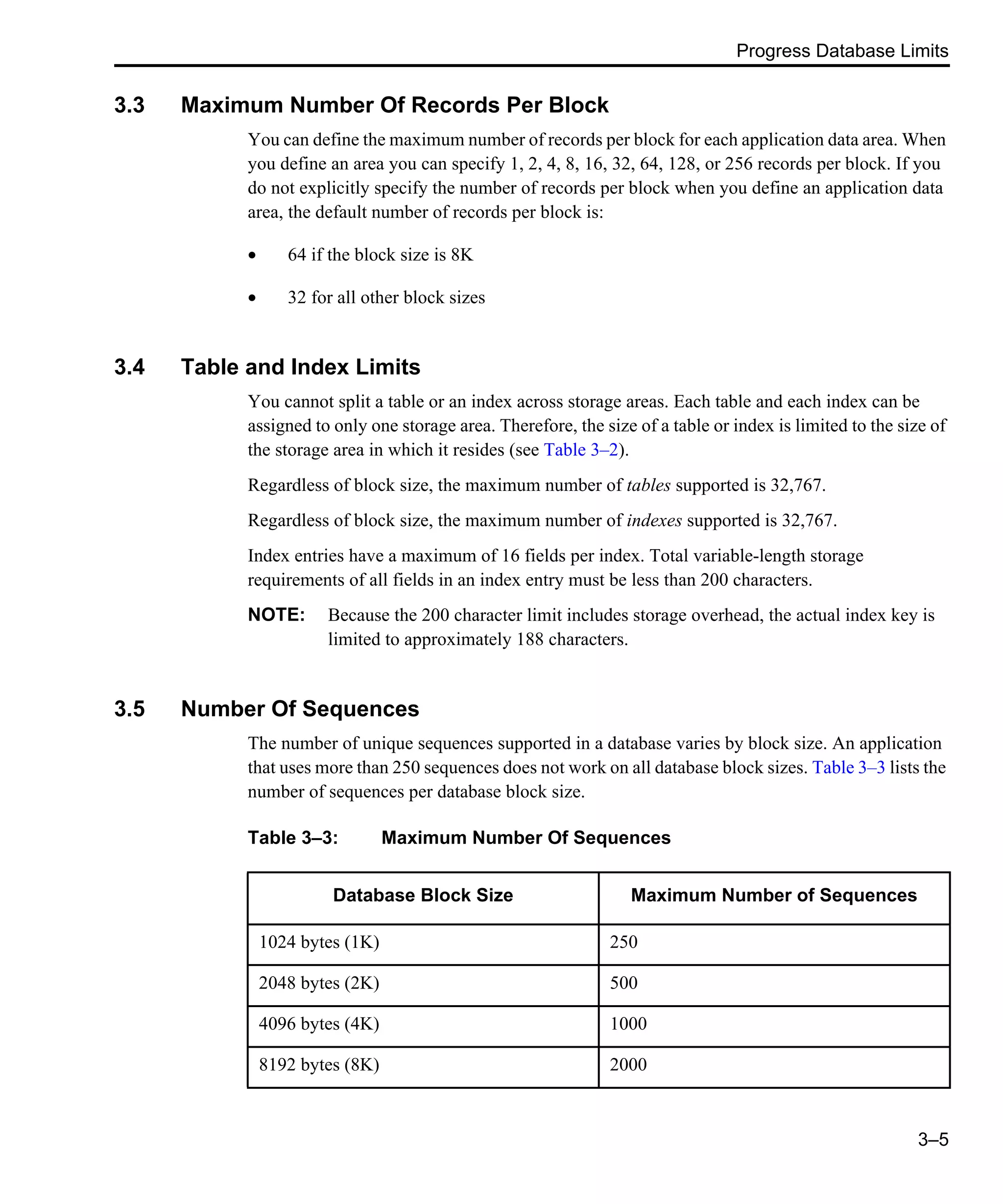 Progress Database Limits 3–5 3.3 Maximum Number Of Records Per Block You can define the maximum number of records per block for each application data area. When you define an area you can specify 1, 2, 4, 8, 16, 32, 64, 128, or 256 records per block. If you do not explicitly specify the number of records per block when you define an application data area, the default number of records per block is: • 64 if the block size is 8K • 32 for all other block sizes 3.4 Table and Index Limits You cannot split a table or an index across storage areas. Each table and each index can be assigned to only one storage area. Therefore, the size of a table or index is limited to the size of the storage area in which it resides (see Table 3–2). Regardless of block size, the maximum number of tables supported is 32,767. Regardless of block size, the maximum number of indexes supported is 32,767. Index entries have a maximum of 16 fields per index. Total variable-length storage requirements of all fields in an index entry must be less than 200 characters. NOTE: Because the 200 character limit includes storage overhead, the actual index key is limited to approximately 188 characters. 3.5 Number Of Sequences The number of unique sequences supported in a database varies by block size. An application that uses more than 250 sequences does not work on all database block sizes. Table 3–3 lists the number of sequences per database block size. Table 3–3: Maximum Number Of Sequences Database Block Size Maximum Number of Sequences 1024 bytes (1K) 250 2048 bytes (2K) 500 4096 bytes (4K) 1000 8192 bytes (8K) 2000 