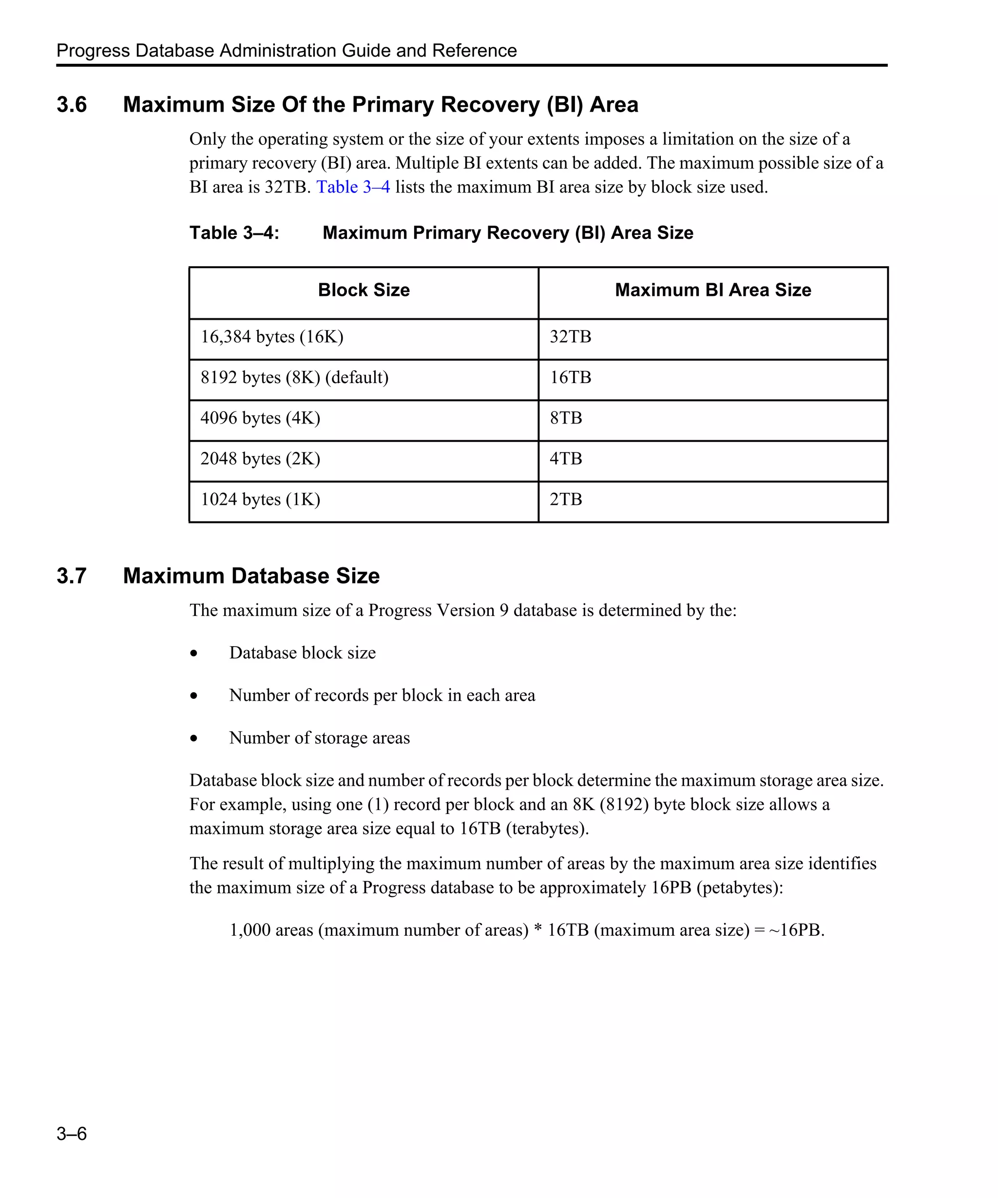 Progress Database Administration Guide and Reference 3–6 3.6 Maximum Size Of the Primary Recovery (BI) Area Only the operating system or the size of your extents imposes a limitation on the size of a primary recovery (BI) area. Multiple BI extents can be added. The maximum possible size of a BI area is 32TB. Table 3–4 lists the maximum BI area size by block size used. 3.7 Maximum Database Size The maximum size of a Progress Version 9 database is determined by the: • Database block size • Number of records per block in each area • Number of storage areas Database block size and number of records per block determine the maximum storage area size. For example, using one (1) record per block and an 8K (8192) byte block size allows a maximum storage area size equal to 16TB (terabytes). The result of multiplying the maximum number of areas by the maximum area size identifies the maximum size of a Progress database to be approximately 16PB (petabytes): 1,000 areas (maximum number of areas) * 16TB (maximum area size) = ~16PB. Table 3–4: Maximum Primary Recovery (BI) Area Size Block Size Maximum BI Area Size 16,384 bytes (16K) 32TB 8192 bytes (8K) (default) 16TB 4096 bytes (4K) 8TB 2048 bytes (2K) 4TB 1024 bytes (1K) 2TB 