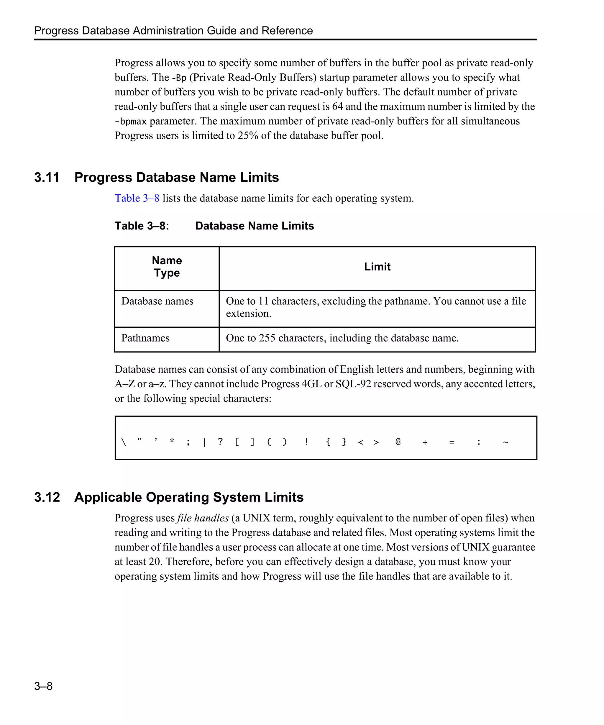Progress Database Administration Guide and Reference 3–8 Progress allows you to specify some number of buffers in the buffer pool as private read-only buffers. The -Bp (Private Read-Only Buffers) startup parameter allows you to specify what number of buffers you wish to be private read-only buffers. The default number of private read-only buffers that a single user can request is 64 and the maximum number is limited by the -bpmax parameter. The maximum number of private read-only buffers for all simultaneous Progress users is limited to 25% of the database buffer pool. 3.11 Progress Database Name Limits Table 3–8 lists the database name limits for each operating system. Database names can consist of any combination of English letters and numbers, beginning with A–Z or a–z. They cannot include Progress 4GL or SQL-92 reserved words, any accented letters, or the following special characters: 3.12 Applicable Operating System Limits Progress uses file handles (a UNIX term, roughly equivalent to the number of open files) when reading and writing to the Progress database and related files. Most operating systems limit the number of file handles a user process can allocate at one time. Most versions of UNIX guarantee at least 20. Therefore, before you can effectively design a database, you must know your operating system limits and how Progress will use the file handles that are available to it. Table 3–8: Database Name Limits Name Type Limit Database names One to 11 characters, excluding the pathname. You cannot use a file extension. Pathnames One to 255 characters, including the database name. " ’ * ; | ? [ ] ( ) ! { } < > @ + = : ~ 