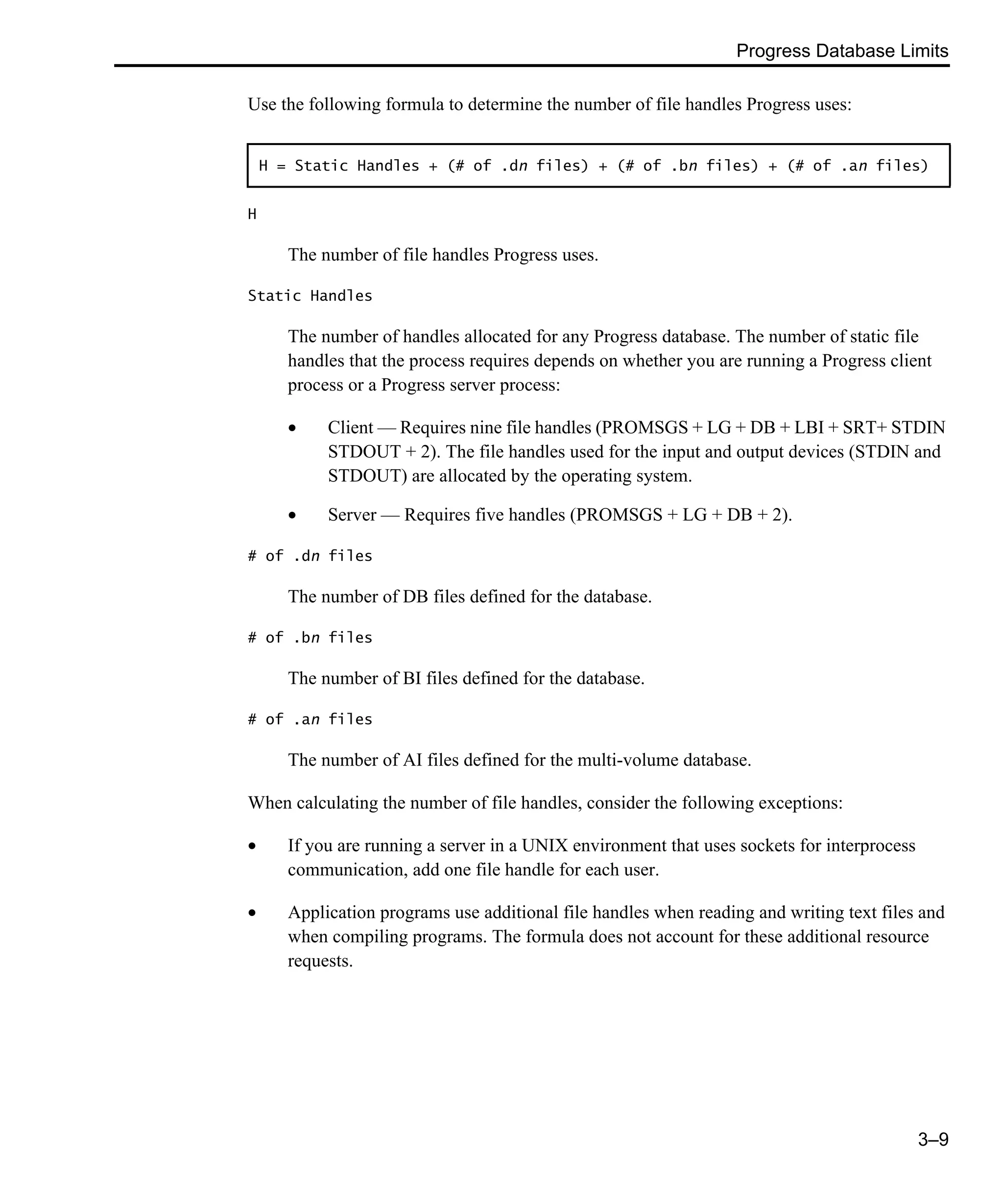 Progress Database Limits 3–9 Use the following formula to determine the number of file handles Progress uses: H The number of file handles Progress uses. Static Handles The number of handles allocated for any Progress database. The number of static file handles that the process requires depends on whether you are running a Progress client process or a Progress server process: • Client — Requires nine file handles (PROMSGS + LG + DB + LBI + SRT+ STDIN STDOUT + 2). The file handles used for the input and output devices (STDIN and STDOUT) are allocated by the operating system. • Server — Requires five handles (PROMSGS + LG + DB + 2). # of .dn files The number of DB files defined for the database. # of .bn files The number of BI files defined for the database. # of .an files The number of AI files defined for the multi-volume database. When calculating the number of file handles, consider the following exceptions: • If you are running a server in a UNIX environment that uses sockets for interprocess communication, add one file handle for each user. • Application programs use additional file handles when reading and writing text files and when compiling programs. The formula does not account for these additional resource requests. H = Static Handles + (# of .dn files) + (# of .bn files) + (# of .an files) 