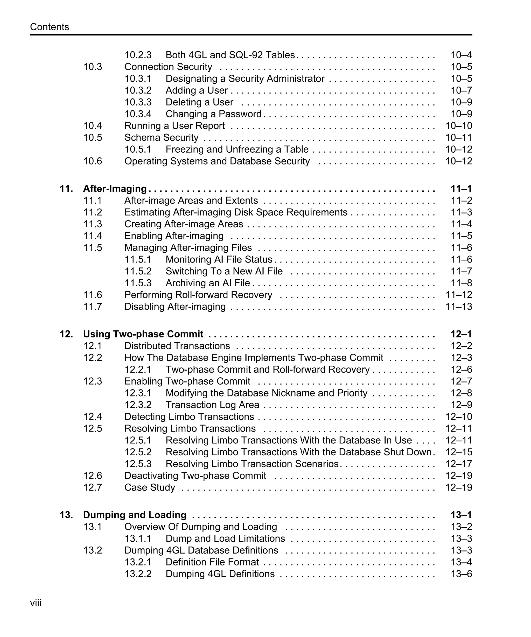 Contents viii 10.2.3 Both 4GL and SQL-92 Tables. . . . . . . . . . . . . . . . . . . . . . . . . . 10–4 10.3 Connection Security . . . . . . . . . . . . . . . . . . . . . . . . . . . . . . . . . . . . . . . . 10–5 10.3.1 Designating a Security Administrator . . . . . . . . . . . . . . . . . . . . 10–5 10.3.2 Adding a User . . . . . . . . . . . . . . . . . . . . . . . . . . . . . . . . . . . . . . 10–7 10.3.3 Deleting a User . . . . . . . . . . . . . . . . . . . . . . . . . . . . . . . . . . . . 10–9 10.3.4 Changing a Password. . . . . . . . . . . . . . . . . . . . . . . . . . . . . . . . 10–9 10.4 Running a User Report . . . . . . . . . . . . . . . . . . . . . . . . . . . . . . . . . . . . . . 10–10 10.5 Schema Security . . . . . . . . . . . . . . . . . . . . . . . . . . . . . . . . . . . . . . . . . . . 10–11 10.5.1 Freezing and Unfreezing a Table . . . . . . . . . . . . . . . . . . . . . . . 10–12 10.6 Operating Systems and Database Security . . . . . . . . . . . . . . . . . . . . . . 10–12 11. After-Imaging . . . . . . . . . . . . . . . . . . . . . . . . . . . . . . . . . . . . . . . . . . . . . . . . . . . . . 11–1 11.1 After-image Areas and Extents . . . . . . . . . . . . . . . . . . . . . . . . . . . . . . . . 11–2 11.2 Estimating After-imaging Disk Space Requirements . . . . . . . . . . . . . . . . 11–3 11.3 Creating After-image Areas . . . . . . . . . . . . . . . . . . . . . . . . . . . . . . . . . . . 11–4 11.4 Enabling After-imaging . . . . . . . . . . . . . . . . . . . . . . . . . . . . . . . . . . . . . . 11–5 11.5 Managing After-imaging Files . . . . . . . . . . . . . . . . . . . . . . . . . . . . . . . . . 11–6 11.5.1 Monitoring AI File Status. . . . . . . . . . . . . . . . . . . . . . . . . . . . . . 11–6 11.5.2 Switching To a New AI File . . . . . . . . . . . . . . . . . . . . . . . . . . . 11–7 11.5.3 Archiving an AI File . . . . . . . . . . . . . . . . . . . . . . . . . . . . . . . . . . 11–8 11.6 Performing Roll-forward Recovery . . . . . . . . . . . . . . . . . . . . . . . . . . . . . 11–12 11.7 Disabling After-imaging . . . . . . . . . . . . . . . . . . . . . . . . . . . . . . . . . . . . . . 11–13 12. Using Two-phase Commit . . . . . . . . . . . . . . . . . . . . . . . . . . . . . . . . . . . . . . . . . . 12–1 12.1 Distributed Transactions . . . . . . . . . . . . . . . . . . . . . . . . . . . . . . . . . . . . . 12–2 12.2 How The Database Engine Implements Two-phase Commit . . . . . . . . . 12–3 12.2.1 Two-phase Commit and Roll-forward Recovery . . . . . . . . . . . . 12–6 12.3 Enabling Two-phase Commit . . . . . . . . . . . . . . . . . . . . . . . . . . . . . . . . . 12–7 12.3.1 Modifying the Database Nickname and Priority . . . . . . . . . . . . 12–8 12.3.2 Transaction Log Area . . . . . . . . . . . . . . . . . . . . . . . . . . . . . . . . 12–9 12.4 Detecting Limbo Transactions . . . . . . . . . . . . . . . . . . . . . . . . . . . . . . . . . 12–10 12.5 Resolving Limbo Transactions . . . . . . . . . . . . . . . . . . . . . . . . . . . . . . . . 12–11 12.5.1 Resolving Limbo Transactions With the Database In Use . . . . 12–11 12.5.2 Resolving Limbo Transactions With the Database Shut Down. 12–15 12.5.3 Resolving Limbo Transaction Scenarios. . . . . . . . . . . . . . . . . . 12–17 12.6 Deactivating Two-phase Commit . . . . . . . . . . . . . . . . . . . . . . . . . . . . . . 12–19 12.7 Case Study . . . . . . . . . . . . . . . . . . . . . . . . . . . . . . . . . . . . . . . . . . . . . . . 12–19 13. Dumping and Loading . . . . . . . . . . . . . . . . . . . . . . . . . . . . . . . . . . . . . . . . . . . . . 13–1 13.1 Overview Of Dumping and Loading . . . . . . . . . . . . . . . . . . . . . . . . . . . . 13–2 13.1.1 Dump and Load Limitations . . . . . . . . . . . . . . . . . . . . . . . . . . . 13–3 13.2 Dumping 4GL Database Definitions . . . . . . . . . . . . . . . . . . . . . . . . . . . . 13–3 13.2.1 Definition File Format . . . . . . . . . . . . . . . . . . . . . . . . . . . . . . . . 13–4 13.2.2 Dumping 4GL Definitions . . . . . . . . . . . . . . . . . . . . . . . . . . . . . 13–6 