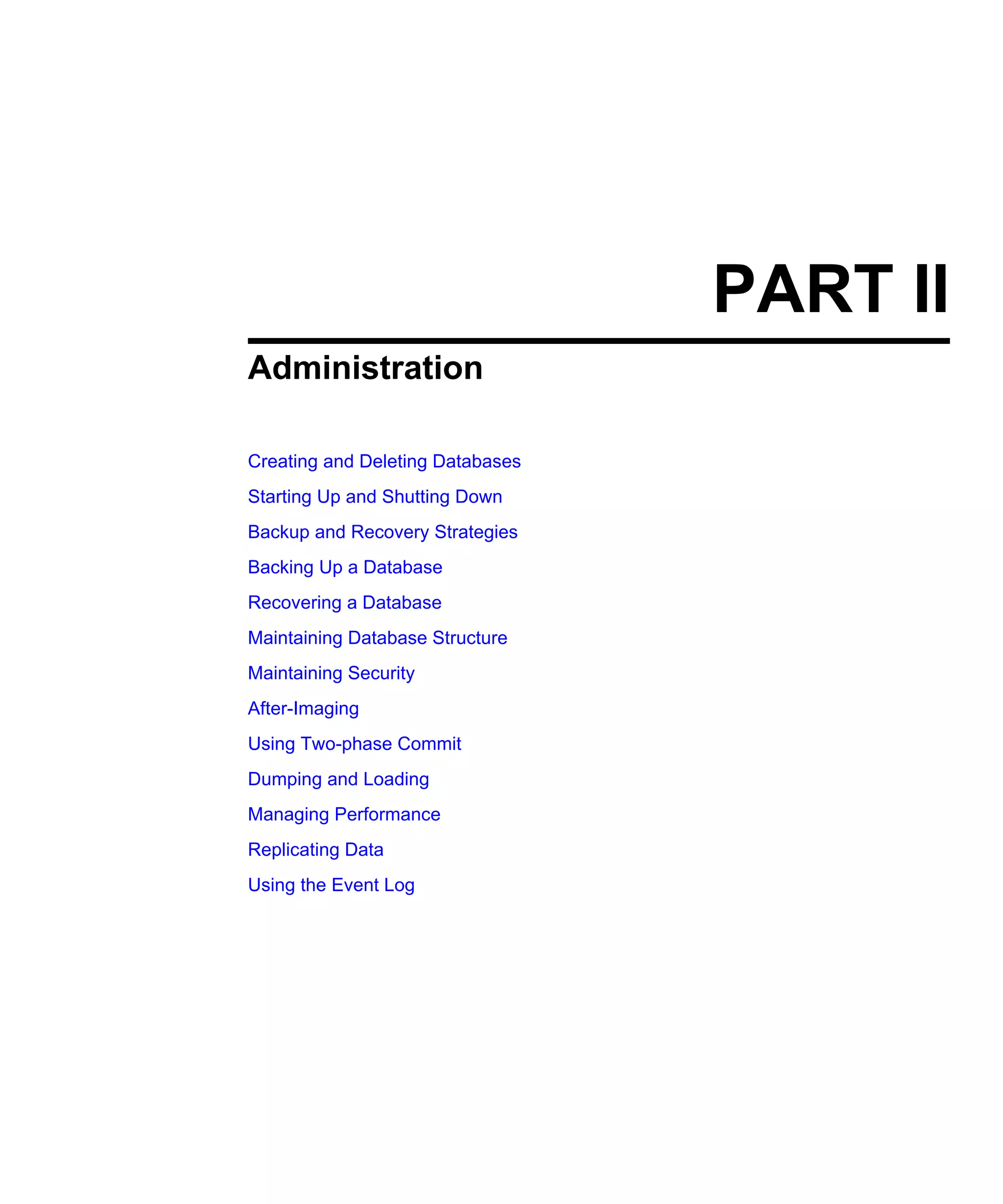 PART II Administration Creating and Deleting Databases Starting Up and Shutting Down Backup and Recovery Strategies Backing Up a Database Recovering a Database Maintaining Database Structure Maintaining Security After-Imaging Using Two-phase Commit Dumping and Loading Managing Performance Replicating Data Using the Event Log 