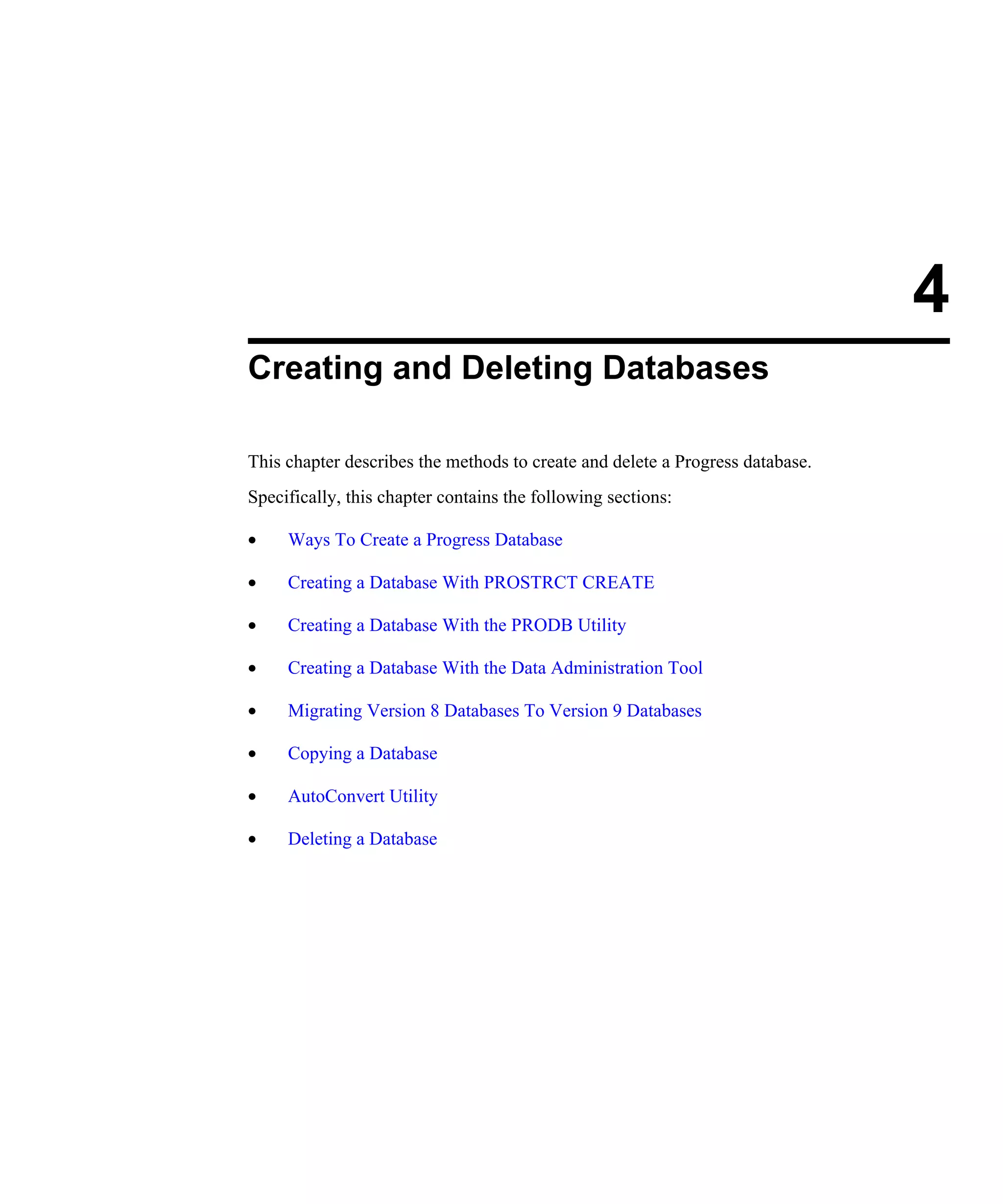 4 Creating and Deleting Databases This chapter describes the methods to create and delete a Progress database. Specifically, this chapter contains the following sections: • Ways To Create a Progress Database • Creating a Database With PROSTRCT CREATE • Creating a Database With the PRODB Utility • Creating a Database With the Data Administration Tool • Migrating Version 8 Databases To Version 9 Databases • Copying a Database • AutoConvert Utility • Deleting a Database 