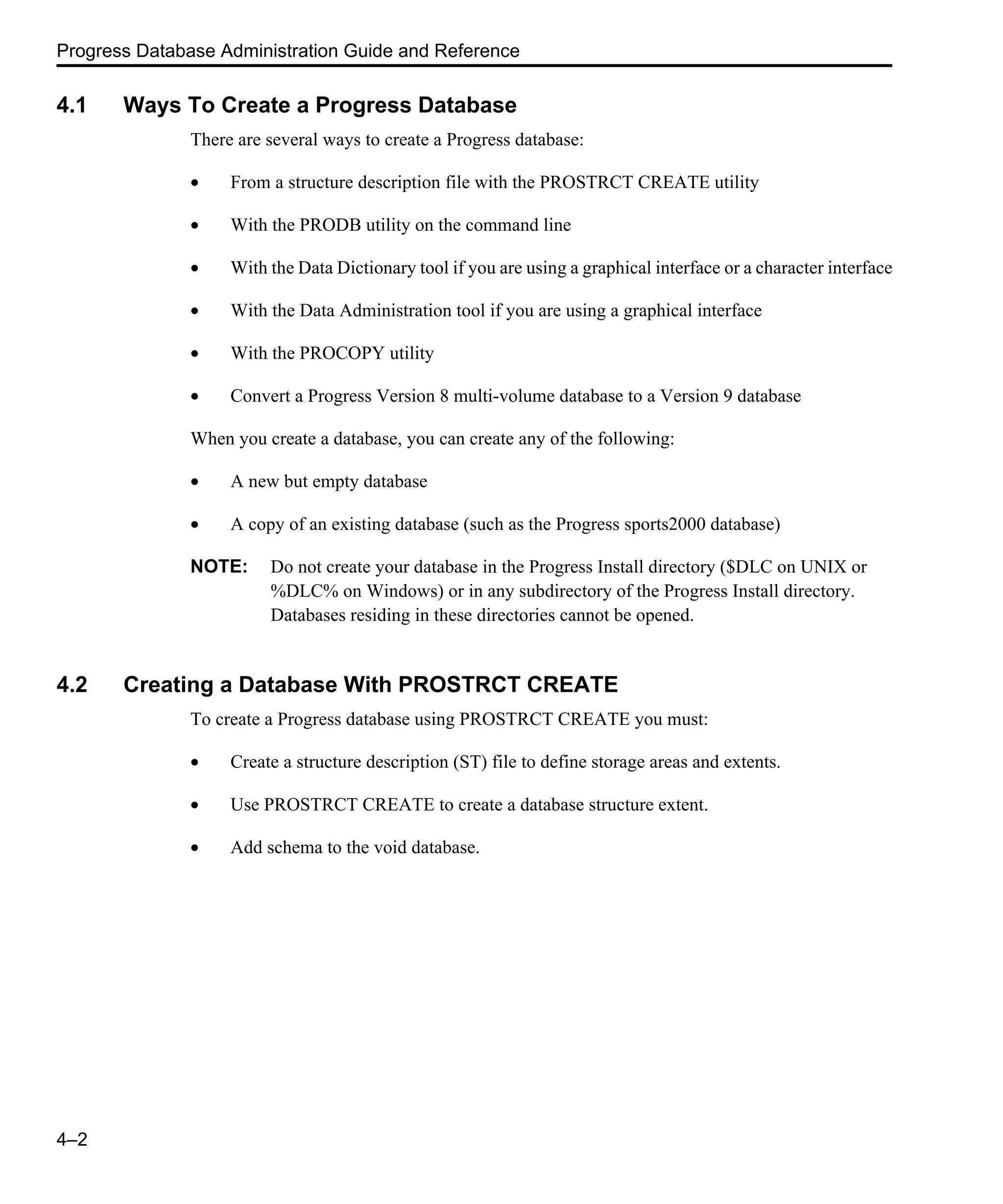 Progress Database Administration Guide and Reference 4–2 4.1 Ways To Create a Progress Database There are several ways to create a Progress database: • From a structure description file with the PROSTRCT CREATE utility • With the PRODB utility on the command line • With the Data Dictionary tool if you are using a graphical interface or a character interface • With the Data Administration tool if you are using a graphical interface • With the PROCOPY utility • Convert a Progress Version 8 multi-volume database to a Version 9 database When you create a database, you can create any of the following: • A new but empty database • A copy of an existing database (such as the Progress sports2000 database) NOTE: Do not create your database in the Progress Install directory ($DLC on UNIX or %DLC% on Windows) or in any subdirectory of the Progress Install directory. Databases residing in these directories cannot be opened. 4.2 Creating a Database With PROSTRCT CREATE To create a Progress database using PROSTRCT CREATE you must: • Create a structure description (ST) file to define storage areas and extents. • Use PROSTRCT CREATE to create a database structure extent. • Add schema to the void database. 