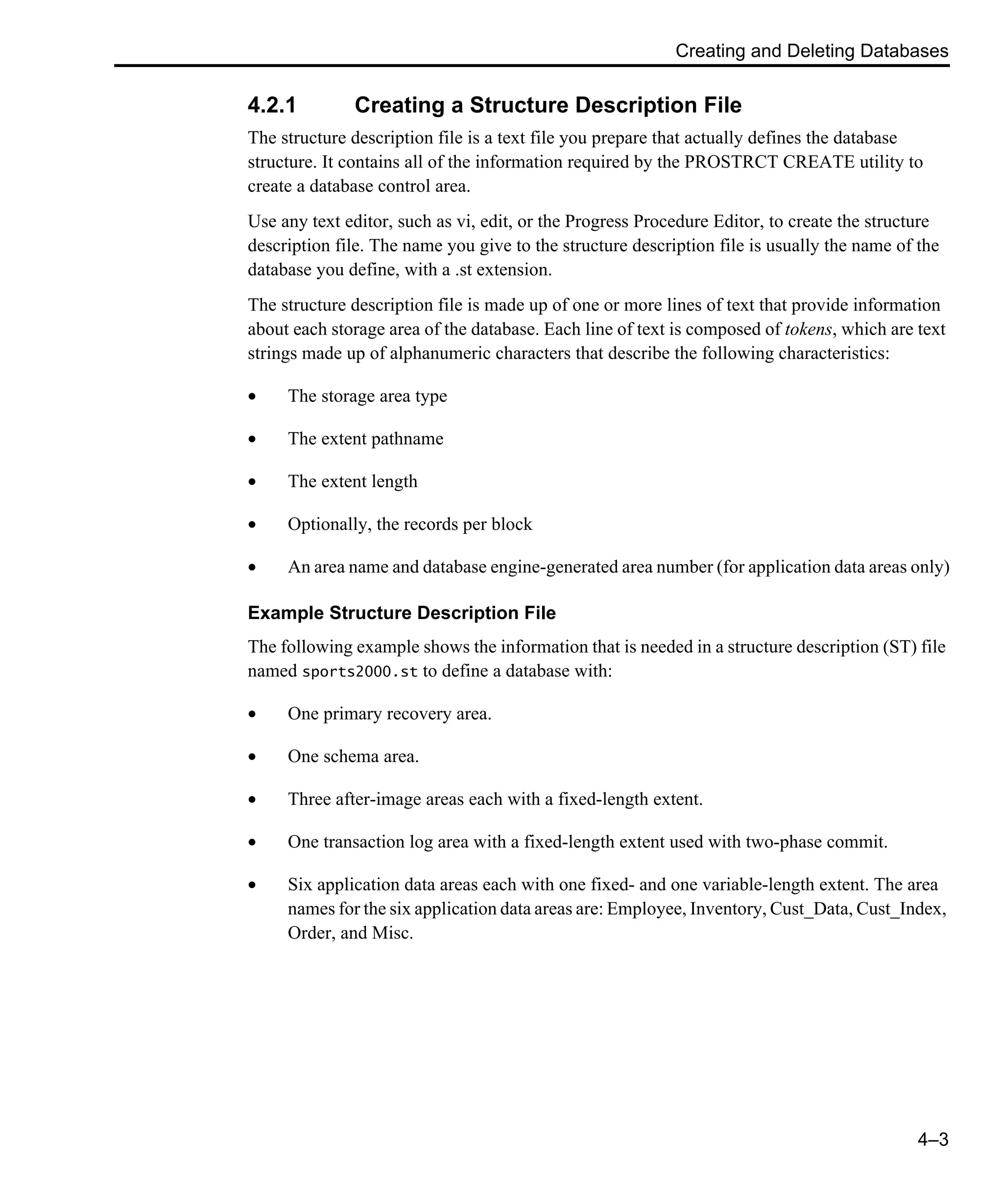 Creating and Deleting Databases 4–3 4.2.1 Creating a Structure Description File The structure description file is a text file you prepare that actually defines the database structure. It contains all of the information required by the PROSTRCT CREATE utility to create a database control area. Use any text editor, such as vi, edit, or the Progress Procedure Editor, to create the structure description file. The name you give to the structure description file is usually the name of the database you define, with a .st extension. The structure description file is made up of one or more lines of text that provide information about each storage area of the database. Each line of text is composed of tokens, which are text strings made up of alphanumeric characters that describe the following characteristics: • The storage area type • The extent pathname • The extent length • Optionally, the records per block • An area name and database engine-generated area number (for application data areas only) Example Structure Description File The following example shows the information that is needed in a structure description (ST) file named sports2000.st to define a database with: • One primary recovery area. • One schema area. • Three after-image areas each with a fixed-length extent. • One transaction log area with a fixed-length extent used with two-phase commit. • Six application data areas each with one fixed- and one variable-length extent. The area names for the six application data areas are: Employee, Inventory, Cust_Data, Cust_Index, Order, and Misc. 