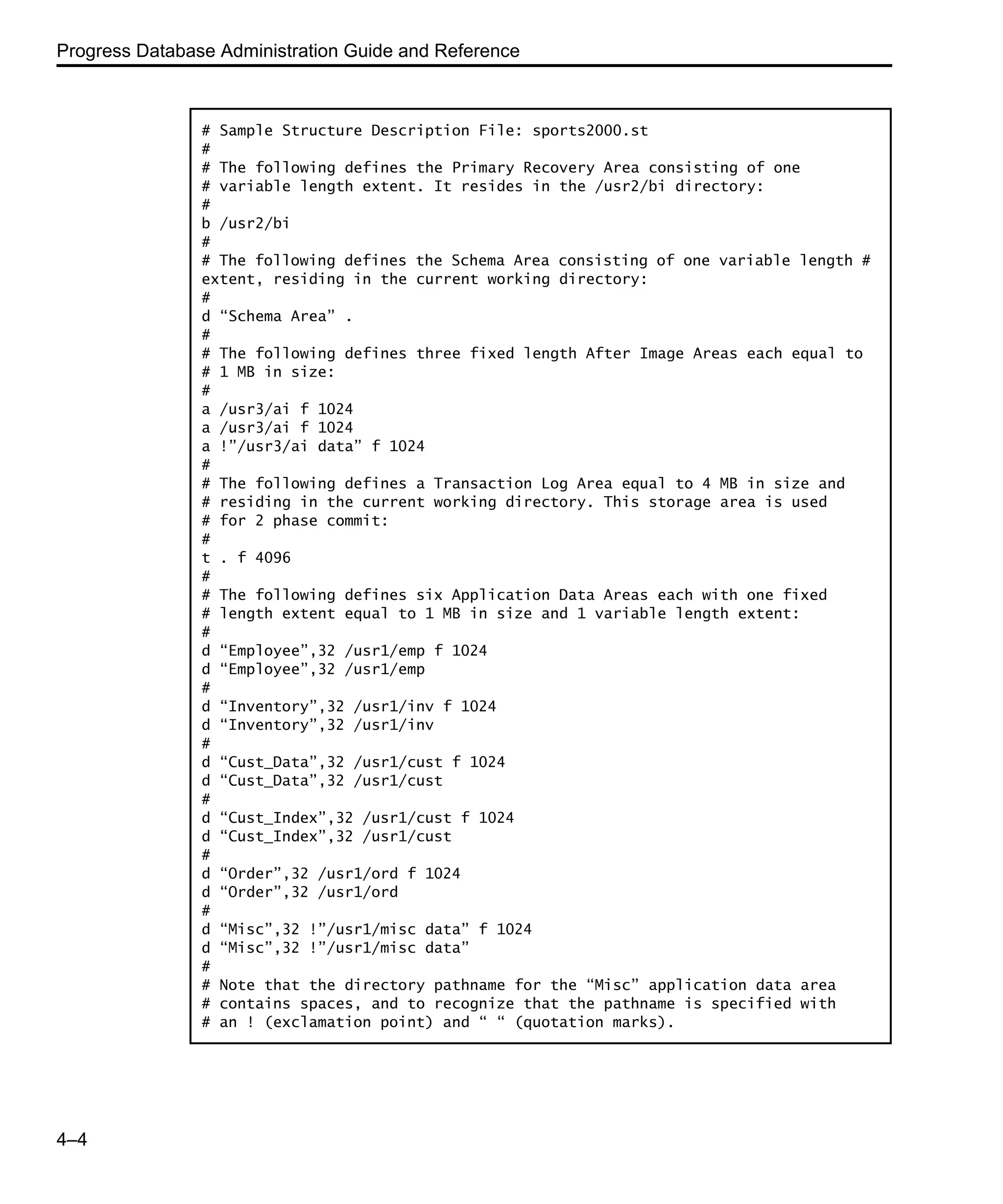 Progress Database Administration Guide and Reference 4–4 # Sample Structure Description File: sports2000.st # # The following defines the Primary Recovery Area consisting of one # variable length extent. It resides in the /usr2/bi directory: # b /usr2/bi # # The following defines the Schema Area consisting of one variable length # extent, residing in the current working directory: # d “Schema Area” . # # The following defines three fixed length After Image Areas each equal to # 1 MB in size: # a /usr3/ai f 1024 a /usr3/ai f 1024 a !”/usr3/ai data” f 1024 # # The following defines a Transaction Log Area equal to 4 MB in size and # residing in the current working directory. This storage area is used # for 2 phase commit: # t . f 4096 # # The following defines six Application Data Areas each with one fixed # length extent equal to 1 MB in size and 1 variable length extent: # d “Employee”,32 /usr1/emp f 1024 d “Employee”,32 /usr1/emp # d “Inventory”,32 /usr1/inv f 1024 d “Inventory”,32 /usr1/inv # d “Cust_Data”,32 /usr1/cust f 1024 d “Cust_Data”,32 /usr1/cust # d “Cust_Index”,32 /usr1/cust f 1024 d “Cust_Index”,32 /usr1/cust # d “Order”,32 /usr1/ord f 1024 d “Order”,32 /usr1/ord # d “Misc”,32 !”/usr1/misc data” f 1024 d “Misc”,32 !”/usr1/misc data” # # Note that the directory pathname for the “Misc” application data area # contains spaces, and to recognize that the pathname is specified with # an ! (exclamation point) and “ “ (quotation marks). 