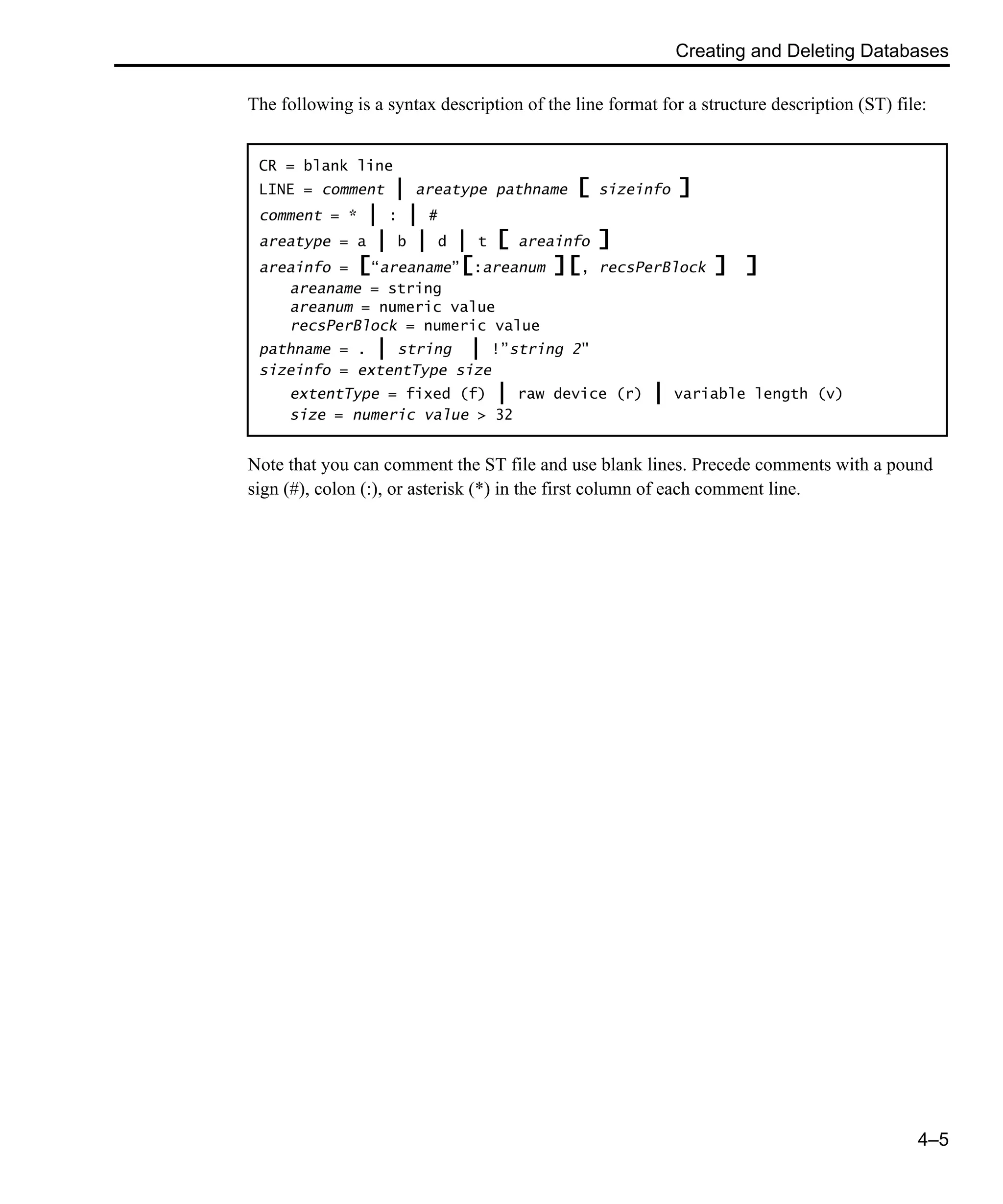 Creating and Deleting Databases 4–5 The following is a syntax description of the line format for a structure description (ST) file: Note that you can comment the ST file and use blank lines. Precede comments with a pound sign (#), colon (:), or asterisk (*) in the first column of each comment line. CR = blank line LINE = comment | areatype pathname [ sizeinfo ] comment = * | : | # areatype = a | b | d | t [ areainfo ] areainfo = [“areaname”[:areanum ][, recsPerBlock ] ] areaname = string areanum = numeric value recsPerBlock = numeric value pathname = . | string | !”string 2" sizeinfo = extentType size extentType = fixed (f) | raw device (r) | variable length (v) size = numeric value > 32 