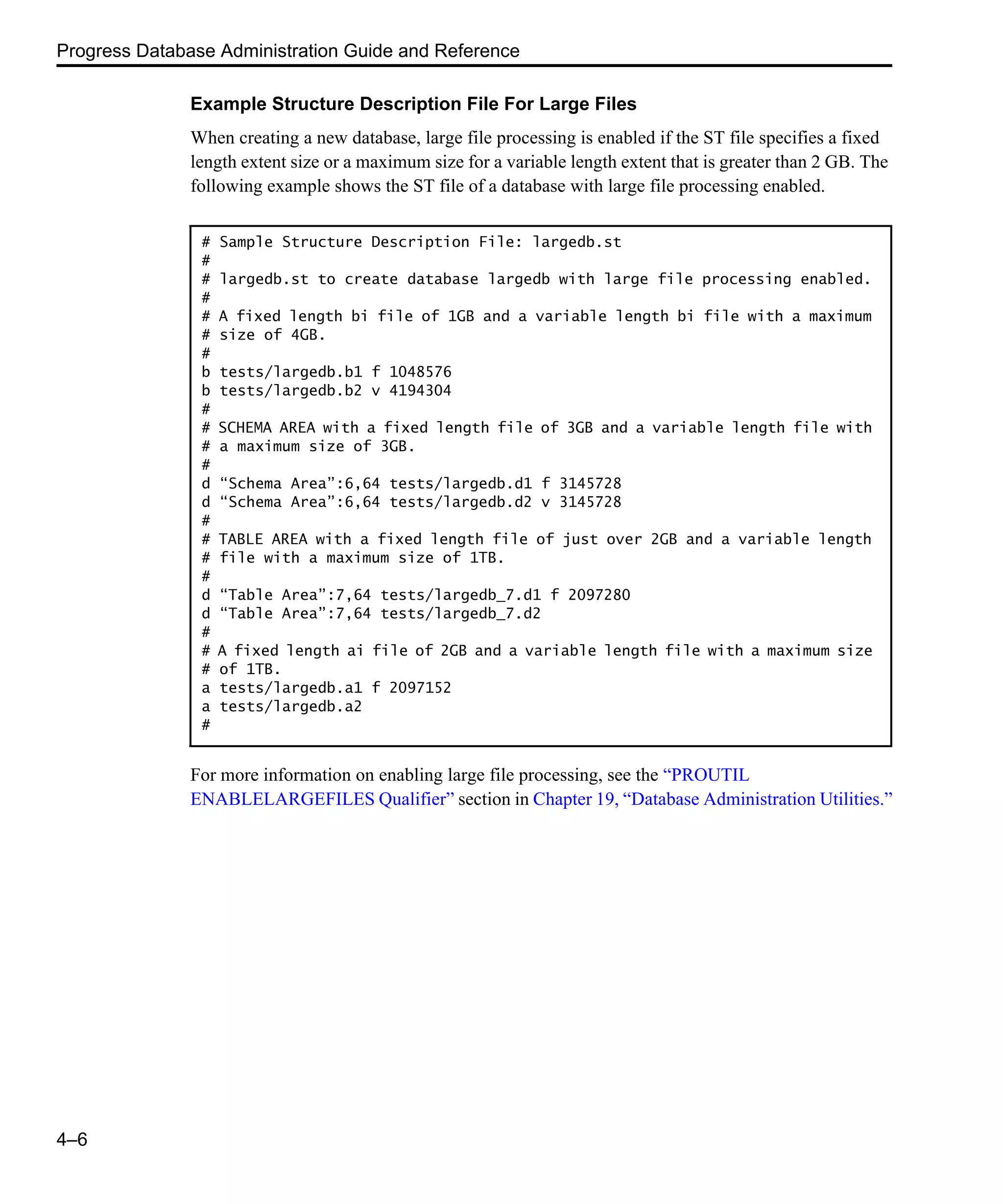 Progress Database Administration Guide and Reference 4–6 Example Structure Description File For Large Files When creating a new database, large file processing is enabled if the ST file specifies a fixed length extent size or a maximum size for a variable length extent that is greater than 2 GB. The following example shows the ST file of a database with large file processing enabled. For more information on enabling large file processing, see the “PROUTIL ENABLELARGEFILES Qualifier” section in Chapter 19, “Database Administration Utilities.” # Sample Structure Description File: largedb.st # # largedb.st to create database largedb with large file processing enabled. # # A fixed length bi file of 1GB and a variable length bi file with a maximum # size of 4GB. # b tests/largedb.b1 f 1048576 b tests/largedb.b2 v 4194304 # # SCHEMA AREA with a fixed length file of 3GB and a variable length file with # a maximum size of 3GB. # d “Schema Area”:6,64 tests/largedb.d1 f 3145728 d “Schema Area”:6,64 tests/largedb.d2 v 3145728 # # TABLE AREA with a fixed length file of just over 2GB and a variable length # file with a maximum size of 1TB. # d “Table Area”:7,64 tests/largedb_7.d1 f 2097280 d “Table Area”:7,64 tests/largedb_7.d2 # # A fixed length ai file of 2GB and a variable length file with a maximum size # of 1TB. a tests/largedb.a1 f 2097152 a tests/largedb.a2 # 