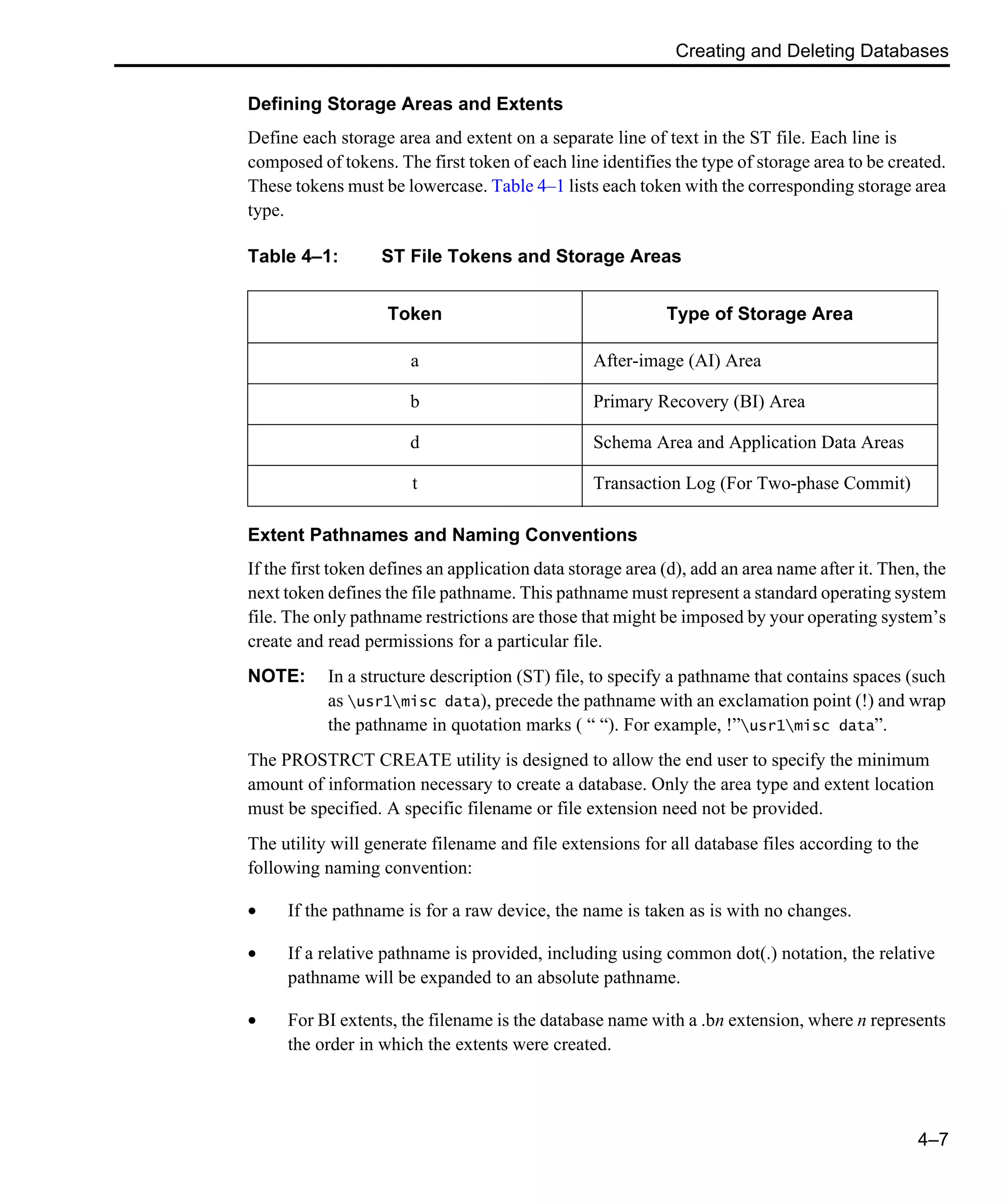 Creating and Deleting Databases 4–7 Defining Storage Areas and Extents Define each storage area and extent on a separate line of text in the ST file. Each line is composed of tokens. The first token of each line identifies the type of storage area to be created. These tokens must be lowercase. Table 4–1 lists each token with the corresponding storage area type. Extent Pathnames and Naming Conventions If the first token defines an application data storage area (d), add an area name after it. Then, the next token defines the file pathname. This pathname must represent a standard operating system file. The only pathname restrictions are those that might be imposed by your operating system’s create and read permissions for a particular file. NOTE: In a structure description (ST) file, to specify a pathname that contains spaces (such as usr1misc data), precede the pathname with an exclamation point (!) and wrap the pathname in quotation marks ( “ “). For example, !”usr1misc data”. The PROSTRCT CREATE utility is designed to allow the end user to specify the minimum amount of information necessary to create a database. Only the area type and extent location must be specified. A specific filename or file extension need not be provided. The utility will generate filename and file extensions for all database files according to the following naming convention: • If the pathname is for a raw device, the name is taken as is with no changes. • If a relative pathname is provided, including using common dot(.) notation, the relative pathname will be expanded to an absolute pathname. • For BI extents, the filename is the database name with a .bn extension, where n represents the order in which the extents were created. Table 4–1: ST File Tokens and Storage Areas Token Type of Storage Area a After-image (AI) Area b Primary Recovery (BI) Area d Schema Area and Application Data Areas t Transaction Log (For Two-phase Commit) 