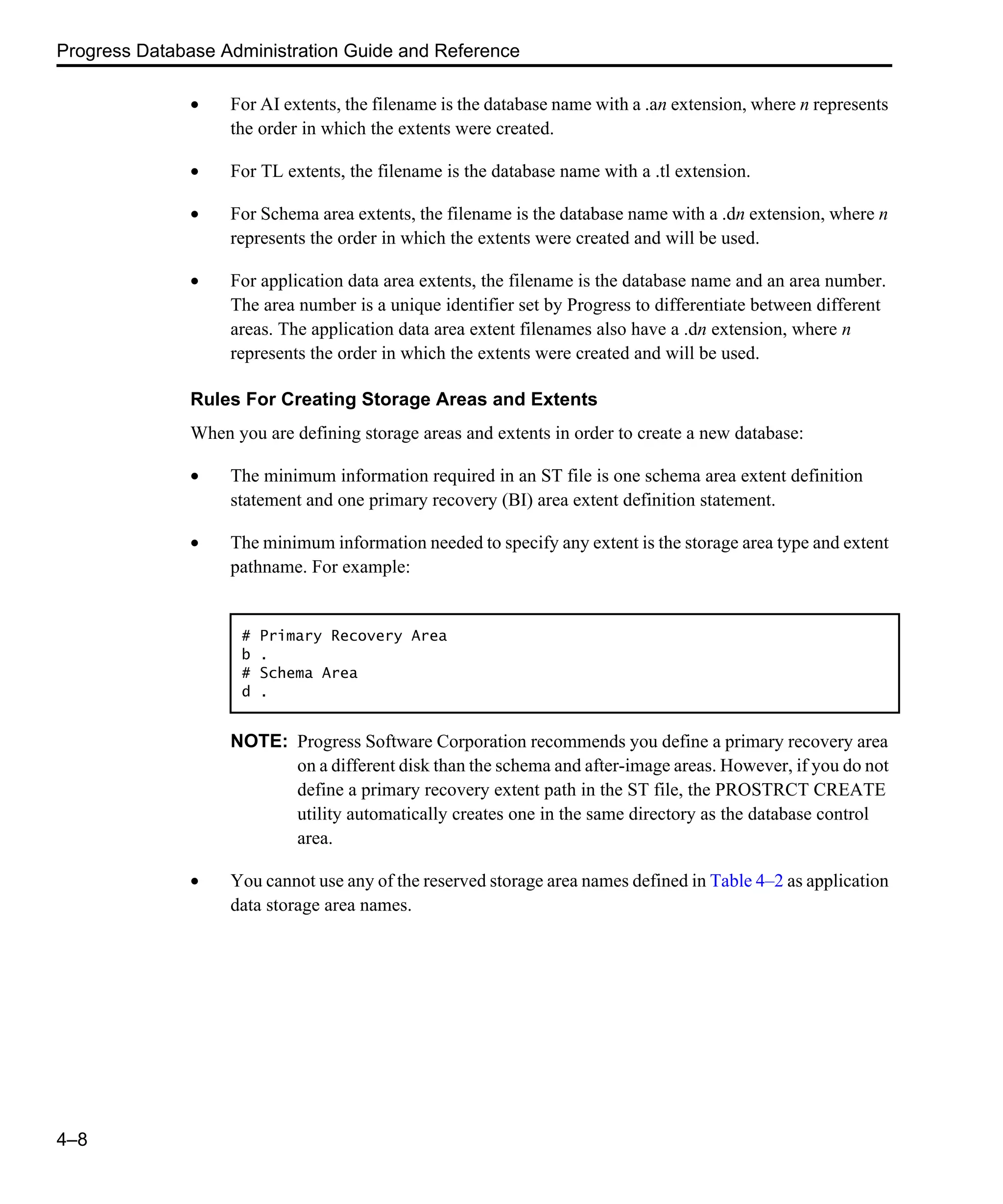 Progress Database Administration Guide and Reference 4–8 • For AI extents, the filename is the database name with a .an extension, where n represents the order in which the extents were created. • For TL extents, the filename is the database name with a .tl extension. • For Schema area extents, the filename is the database name with a .dn extension, where n represents the order in which the extents were created and will be used. • For application data area extents, the filename is the database name and an area number. The area number is a unique identifier set by Progress to differentiate between different areas. The application data area extent filenames also have a .dn extension, where n represents the order in which the extents were created and will be used. Rules For Creating Storage Areas and Extents When you are defining storage areas and extents in order to create a new database: • The minimum information required in an ST file is one schema area extent definition statement and one primary recovery (BI) area extent definition statement. • The minimum information needed to specify any extent is the storage area type and extent pathname. For example: NOTE: Progress Software Corporation recommends you define a primary recovery area on a different disk than the schema and after-image areas. However, if you do not define a primary recovery extent path in the ST file, the PROSTRCT CREATE utility automatically creates one in the same directory as the database control area. • You cannot use any of the reserved storage area names defined in Table 4–2 as application data storage area names. # Primary Recovery Area b . # Schema Area d . 