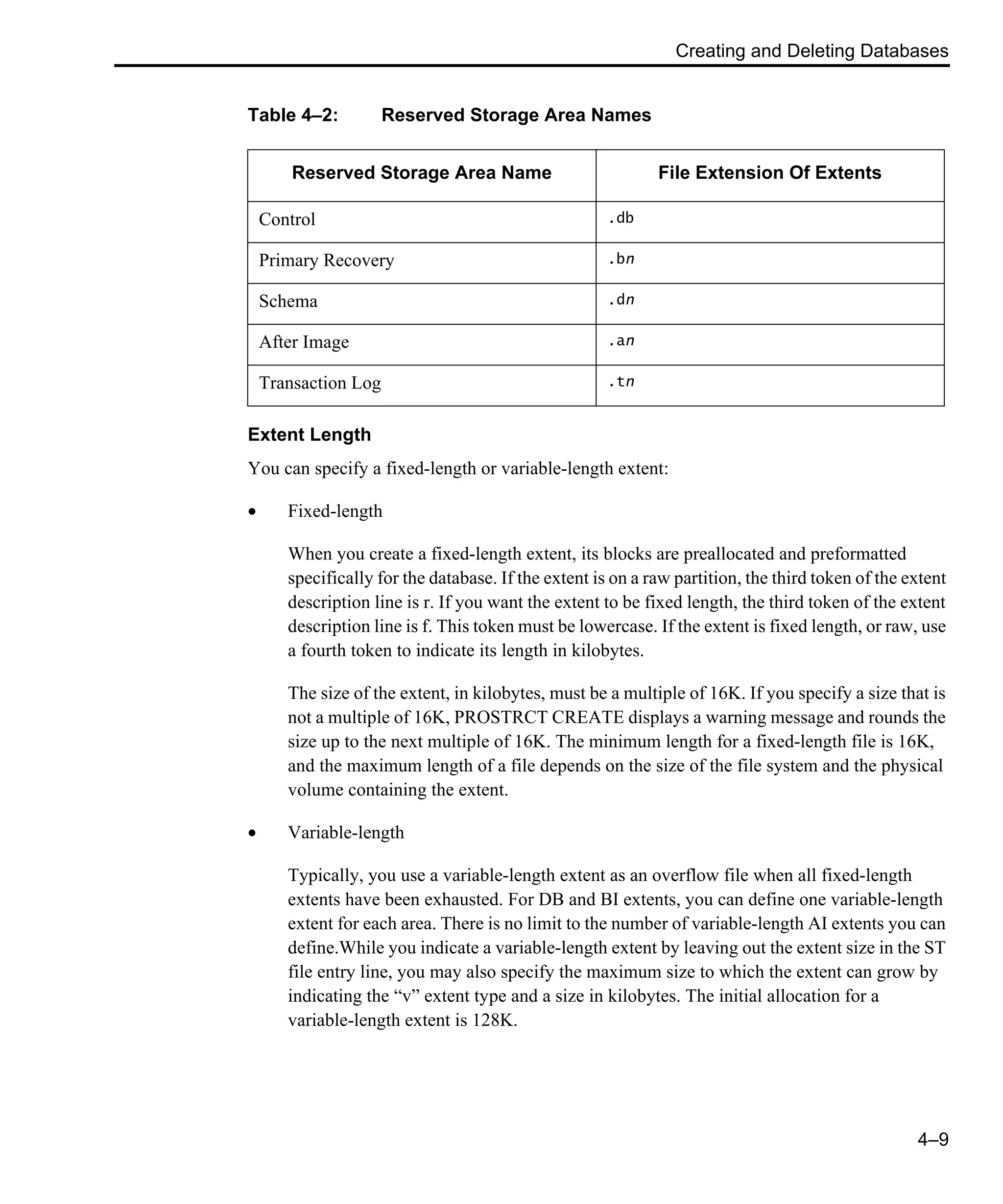 Creating and Deleting Databases 4–9 Extent Length You can specify a fixed-length or variable-length extent: • Fixed-length When you create a fixed-length extent, its blocks are preallocated and preformatted specifically for the database. If the extent is on a raw partition, the third token of the extent description line is r. If you want the extent to be fixed length, the third token of the extent description line is f. This token must be lowercase. If the extent is fixed length, or raw, use a fourth token to indicate its length in kilobytes. The size of the extent, in kilobytes, must be a multiple of 16K. If you specify a size that is not a multiple of 16K, PROSTRCT CREATE displays a warning message and rounds the size up to the next multiple of 16K. The minimum length for a fixed-length file is 16K, and the maximum length of a file depends on the size of the file system and the physical volume containing the extent. • Variable-length Typically, you use a variable-length extent as an overflow file when all fixed-length extents have been exhausted. For DB and BI extents, you can define one variable-length extent for each area. There is no limit to the number of variable-length AI extents you can define.While you indicate a variable-length extent by leaving out the extent size in the ST file entry line, you may also specify the maximum size to which the extent can grow by indicating the “v” extent type and a size in kilobytes. The initial allocation for a variable-length extent is 128K. Table 4–2: Reserved Storage Area Names Reserved Storage Area Name File Extension Of Extents Control .db Primary Recovery .bn Schema .dn After Image .an Transaction Log .tn 